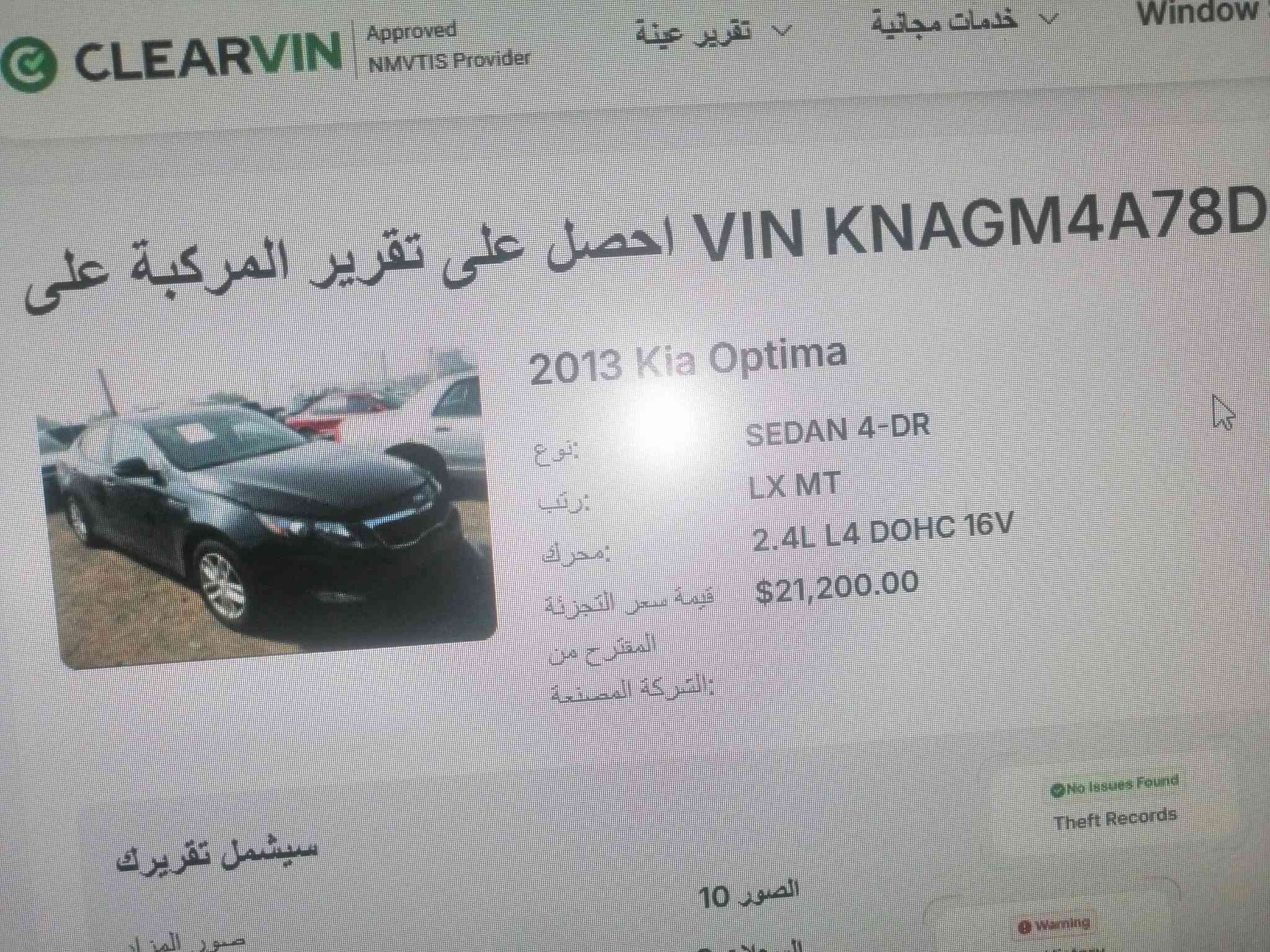 سلام عليكم ورحمة سيارة كيا اوبتما موديل ٢٠٠١٣ وارد امريكي سيارة على وضع شركة  رقم بغداد هزه جديده سياره حادثه جاملغ سرقه فقط وبيها مكانات جراد مكينه 2400  مكينه بلاديه ما مفتوحا وكير كبس بلادي سياره ماشيه 155  صدر أمامي خلفي جديد تخم تايرات ويل 18  سيارة جديدة بمعنى الكلمه مال جناي صاحبه يريد يبيع مستعجل عنوان السياره بغداد مشتل *********** سعر ٩٤ وبيها مجال

نص مكتوب في الصور:
- EDAN 4-DR Kia Optima - معاينة الصورة . صور حقيقية متوفرة. أكمل طلبك لعرض معرض الصور علي الثقة. علامات الجواز في قاعدة بيانات الحكومة الفيدرالية الأمريكية الحجز والمصادرة
- SEDAN 4-DR
- معاينة الصورة - Kia Optima - 2013
- صور حقيقية متوفرة. أكمل طلبك لعرض معرض الصور على الدقة 10.
- علامات الجواز في قاعدة بيانات الحكومة الفيدرالية الأمريكية
- الحجز والمصادرة
- VIN KNAGM4A78D5306567 احصل على تقرير المركبة على 2013 Kia Optima SEDAN 4-DR LX MT 2.4L L4 DOHC 16V $21,200.00 نوع: رتب: محرك: قيمة سعر التجزئة المقترح من الشركة المصنعة: سيشمل تقريرك صور المزاد تم العثور على سجلات التعليق: سجل 1 سجلات المبيعات سجل 1 سجلات الأضرار الرسمية NMVTIS بيانات الصور 10 السجلات 9 سجل 1 سجل 1 بحث مكتمل No Issues Found Theft Records Warning Junk & Salvage Warning Sale History Attention Lien Records No Issues Found Title History Attention Odometer History المركبة الآن البريد الإلكتروني البريد الإلكتروني تقرير المركبة إلى هنا كم عدد تقارير تقرير 1 السعر الكامل تقريرين 2 مالت توار 33 التقارير 5 مالت توار 68 إجمالي الطلب قسم اعرف قبل أن تشتري We use cookies to enhance your browsing experience, serve personalised ads or content, and analyse ou Customise
- CLEARVIN Approved NMVTIS Provider تقرير عينه خدمات مجانية Window احصل على تقرير المركبة على VIN KNAGM4A78D 2013 Kia Optima SEDAN 4-DR نوع: LX MT رتب: 2.4L L4 DOHC 16V محرك: $21,200.00 قيمة سعر التجزئة المقترح من الشركة المصنعة: No Issues Found Theft Records Warning سيشمل تقريرك الصور 10 صور المز اد