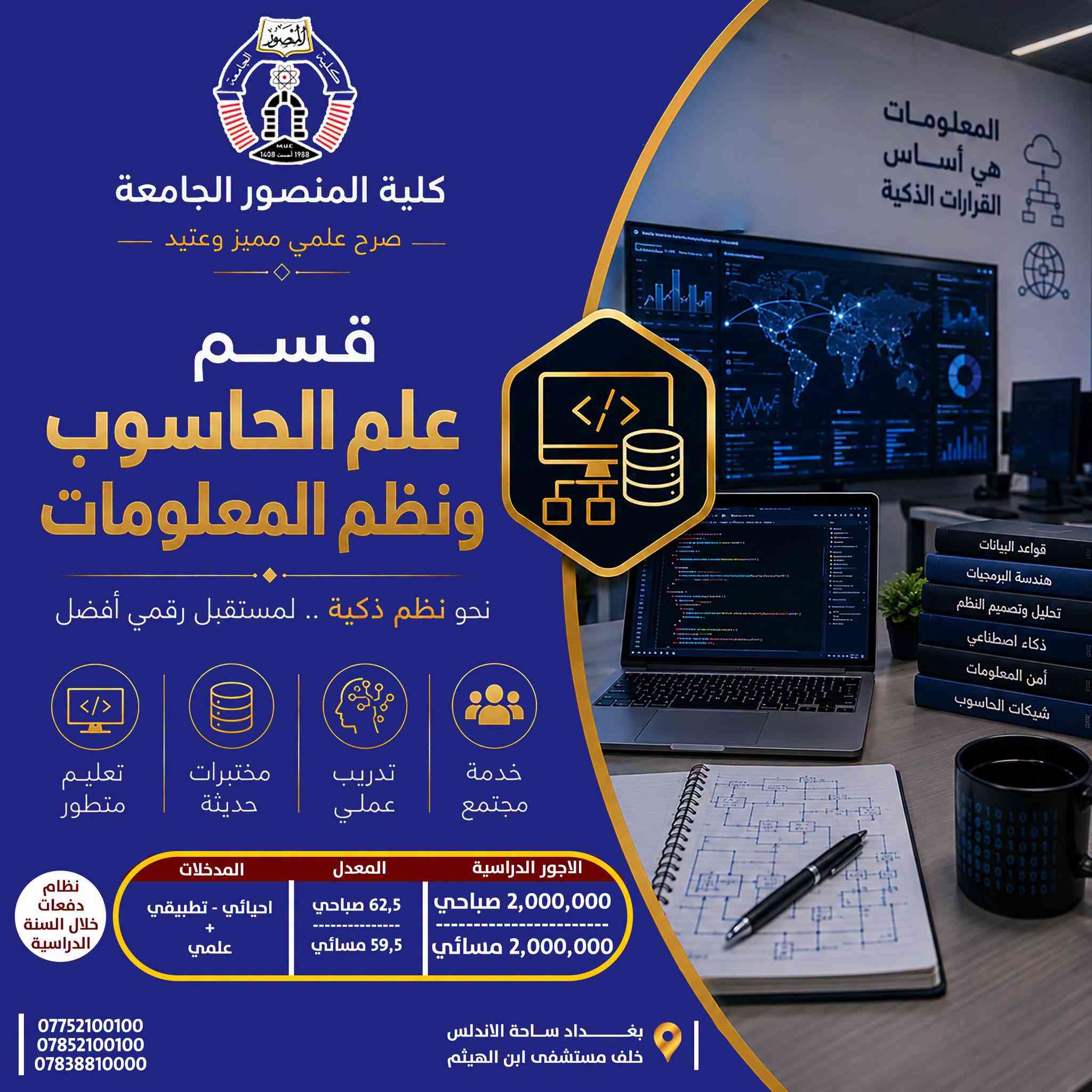 تخصصك الجامعي… خطوتك الأولى نحو المستقبل

تعرّف على الأقسام الهندسية والتقنية في كلية المنصور الجامعة، واطّلع على تفاصيل كل تخصص من حيث المعدلات، المدخلات والأجور الدراسية، لتختار مسارك الأكاديمي بما يتناسب مع طموحك واهتماماتك.

🔹 قسم الهندسة المدنية
🔹 قسم هندسة الاتصالات
🔹 قسم علوم الحاسوب وأنظمة المعلومات
🔹 قسم هندسة الحاسوب
🔹 قسم هندسة تقنيات الحاسوب
🔹 قسم هندسة تقنيات الأجهزة الطبية

 اختر تخصصك اليوم… وابدأ بصناعة مستقبلك.

كلية المنصور الجامعة
صرح علمي مميز وعتيد
----------------------------------
Website:
https://muc.edu.iq/
https://muc.edu.iq/en/

Facebook:
https://www.facebook.com/Mansour.University.College?mibextid=wwXIfr&mibextid=wwXIfr 

Telegram:
https://t.me/MansourUniversity 
WhatsApp 
https://whatsapp.com/channel/0029VbAm1ROHVvTU0ZL3bC38 

Instagram:
https://www.instagram.com/mansour.university?igsh=MWFhaGx0cWdmOHc0bw== 

YouTube:
https://youtube.com/@mansour.university?si=4N4hthaUGSteLag2 

TikTok:
https://www.tiktok.com/@mansour.university?_t=ZS-8vTnLUUhYGY&_r=1

نص مكتوب في الصور:
- كلية المنصور الجامعة صرح علمي مميز وعتيد قسم هندسة تقنيات الأجهزة الطبية نحو أجهزة أكثر ذكاءً .. لحياةً أكثر أماناً تعليم متطور مختبرات حديثة تدريب عملي خدمة مجتمع المدخلات احيائي - تطبيقي علمي - صناعة الالكتروني والسيطرة الاجهزة الطبية المعدل 62,5 صباحي 59,5 مسائي الاجور الدراسية 2,000,000 صباحي 2,000,000 مسائي نظام دفعات خلال السنة الدراسية بغداد ساحة الاندلس خلف مستشفى ابن الهيثم *********** *********** *********** هندسة اليوم صحة الغد
- كلية المنصور الجامعة صرح علمي مميز وعتيد قسم هندسة تقنيات الحاسوب نحو تقنيات حديثة .. لمستقبل ذكي تعليم متطور مختبرات حديثة تدريب عملي خدمة مجتمع نظام دفعات خلال السنة الدراسية الاجور الدراسية 2,000,000 صباحي 2,000,000 مسائي المعدل 62,5 صباحي 59,5 مسائي المدخلات احيائي - تطبيقي علمي - والاختصاصات المهنية المناظرة بغداد ساحة الاندلس خلف مستشفى ابن الهيثم *********** *********** ***********
- كلية المنصور الجامعة صرح علمي مميز وعتيد قسم علم الحاسوب ونظم المعلومات نحو نظم ذكية .. لمستقبل رقمي أفضل تعليم متطور مختبرات حديثة تدريب عملي خدمة مجتمع الاجور الدراسية 2,000,000 صباحي 2,000,000 مسائي المعدل 62,5 صباحي 59,5 مسائي المدخلات احيائي - تطبيقي + علمي نظام دفعات خلال السنة الدراسية *********** *********** *********** بغداد ساحة الاندلس خلف مستشفى ابن الهيثم المعلومات هي أساس القرارات الذكية قواعد البيانات هندسة البرمجيات تحليل وتصميم النظم ذكاء اصطناعي أمن المعلومات شبكات الحاسوب
- كلية المنصور الجامعة صرح علمي مميز وعتيد قسم هندسة الإتصالات نحو إتصال ذكي .. لمستقبل متصل تعليم متطور مختبرات حديثة تدريب عملي خدمة مجتمع نظام دفعات خلال السنة الدراسية المدخلات احيائي - تطبيقي + علمي المعدل 64,5 صباحي 61,5 مسائي الاجور الدراسية 2,100,000 صباحي 2,100,000 مسائي مجالات العمل شبكات الإتصالات الإتصالات اللاسلكية الإتصالات الضوئية أنظمة الإتصال الرقمية تصميم وتشغيل الأجهزة *********** *********** *********** بغداد ساحة الاندلس خلف مستشفى ابن الهيثم
- كلية المنصور الجامعة صرح علمي مميز وعتيد قسم هندسة الحاسوب نحو برمجيات ذكية .. نحو مستقبل رقمي تعليم متطور مختبرات حديثة تدريب عملي خدمة مجتمع الاجور الدراسية 2,400,000 صباحي 2,400,000 مسائي المعدل 64,5 صباحي 61,5 مسائي المدخلات احيائي - تطبيقي + علمي نظام دفعات خلال السنة الدراسية *********** *********** *********** بغداد ساحة الاندلس خلف مستشفى ابن الهيثم