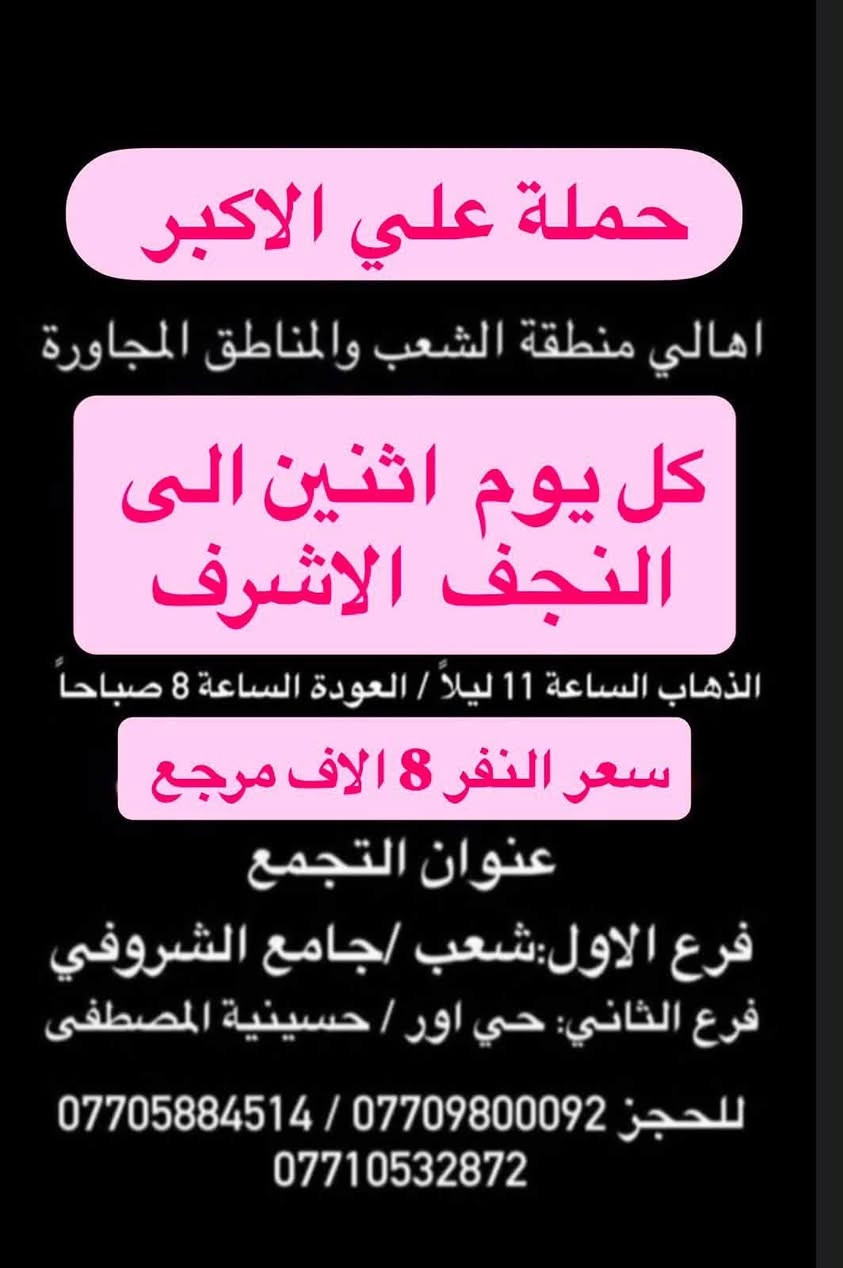 (عروض خاصة طيله ايام الاسبوع)
( شاهدو الرحلات الي تناسبكم داخل الصور  )

(#جدول_زيارات_حمله_علي_الاكبر_)

        (حملتكم ويانه غير لسنا الوحيدون لكننا الافضل)

                         (#طيله_ايام_الاسبوع)

أهالي منطقه الشعب والمناطق المجاورة 

مكان الحمله والانطلاق 

الفرع الاول: الشعب شارع عدن جامع الشروفي 

الفرع الثاني: حي اور حسينيه المصطفى 

للحجز وللاستفسار يوجد وتساب 24

- *********** - *********** - *********** -

________________________________________

سياره رقم (0)🚌👇👈(سعر النفر 6 الاف مرجع)

كل اثنين الى كربلاء المقدسة 

وقت الانطلاق الساعه ال4 عصراً والرجوع ال11 ليلاً

_______________________________________

سياره رقم (1)🚌👇👈(سعر النفر 8 الاف مرجع)

يوم الاثنين الى كربلاء المقدسة و شريفه بنت الحسن(ع)

وقت الانطلاق الساعه ال 5 عصراً والرجوع حسب الاتفاق 

_______________________________________

سيار رقم (2)🚌👇👈 ( سعر النفر 2000 دينار مرجع ) 

كل اثنين إلى الامام الكاظم (ع)

وقت الانطلاق الساعه ال5 عصراً والعوده ال10 ليلاً 

________________________________________

سياره رقم (3) 🚌 👇👈 سعر النفر 8 الاف مرجع 

كل يوم اثنين الى النجف الاشرف 

وقت الانطلاق الساعه ال 11 ليلاً و العوده ال 8 الصبح 

_________________________________________

سياره رقم (4)🚌👇👈(سعر النفر 6 الاف مرجع)

كل ثلاثاء الى كربلاء المقدسة 

وقت الانطلاق الساعه ال4 عصراً والرجوع ال11 ليلاً 

_______________________________________

سياره رقم (5) 🚌👇👈(سعر النفر 8 الاف مرجع )

يوم الثلاثاء المصادف 8/11 إلى النجف الاشرف 

( المصادف ليلة 28 صفر استشهاد النبي محمد ص )

وقت الانطلاق الساعه ال11 ليلاً والرجوع ال 8 صباحاً 

_______________________________________

سياره رقم (6)🚌👇👈(سعر النفر 6 الاف مرجع)

كل اربعاء الى كربلاء المقدسة 

وقت الانطلاق الساعه ال4 عصراً والرجوع ال11 ليلاً 

_______________________________________

سياره رقم (7)🚌👇👈 ( سعر النفر 2000 دينار مرجع ) 

كل اربعاء إلى الامام الكاظم (ع)

وقت الانطلاق الساعه ال5 عصراً والرجوع ال10 ليلاً 

_______________________________________

سياره رقم (8)🚌👇👈(سعر النفر 6 الاف مرجع)

كل خميس الى كربلاء المقدسة 

وقت الانطلاق الساعه ال2 ضهراً والرجوع ال10 ليلاً 

_______________________________________

سياره رقم (9)🚌👇👈(سعر النفر 6 الاف مرجع)

كل خميس الى كربلاء المقدسة 

وقت الانطلاق الساعه ال 10 ليلاً والرجوع ال 5 صباحاً 

_______________________________________

سياره رقم (10) 🚌👇👈(سعر النفر 8 الاف مرجع )

كل خميس إلى النجف الاشرف 

وقت الانطلاق الساعه ال11 ليلاً والرجوع ال 9 صباحاً 

_______________________________________

سياره رقم (11)🚌👇👈(سعر النفر 8 الاف مرجع)

كل جمعة الى سامراء وسيد محمد 

وقت الانطلاق الساعه ال 7 صباحاً والرجوع حسب الاتفاق 

_______________________________________

سياره رقم (12)🚌👇👈(سعر النفر 6 الاف مرجع)

كل جمعة الى كربلاء المقدسة 

وقت الانطلاق الساعه ال2 ضهراً والرجوع ال10 ليلاً 

_______________________________________

سياره رقم (13)🚌👇👈(سعر النفر 8 الاف مرجع)

كل جمعة الى شريفة بنت الحسن و كربلاء المقدسة 

وقت الانطلاق الساعه ال 9 ليلاً والرجوع الساعه ال 5 صباحاً 

_______________________________________

سياره رقم (14)🚌👇👈(سعر النفر 6 الاف مرجع)

كل جمعة الى كربلاء المقدسة 

وقت الانطلاق الساعه ال 10 ليلاً والرجوع ال 5 صباحاً 

_______________________________________

سياره رقم (15) 🚌👇👈(سعر النفر 8 الاف مرجع )

كل جمعة إلى النجف الاشرف 

وقت الانطلاق الساعه ال11 ليلاً والرجوع ال 9 صباحاً 

_______________________________________

سياره رقم (16) 🚌👇👈(سعر النفر 6 الاف مرجع )

كل سبت إلى كربلاء المقدسة 

وقت الانطلاق الساعه ال 3 والرجوع ال 11 ليلاً 

_______________________________________

سياره رقم (17)🚌👇👈(سعر النفر 2000 دينار مرجع )

كل سبت إلى الامام الكاظم (ع)

وقت الانطلاق الساعه ال5 عصراً والعوده ال 10 ليلاً 

________________________________________

حمله علي الأكبر لزياره العتبات المقدسه 

المكان بغداد الشعب شارع عدن جامع الشروفي 

*********** -*********** - *********** -

ومن الله التوفيق . (ملاحظة توجد لدينه سياره تكسي )

خدمه الزوار شرف لنا👇👇زورونا

https://www.facebook.com/groups/1304752093235453/
