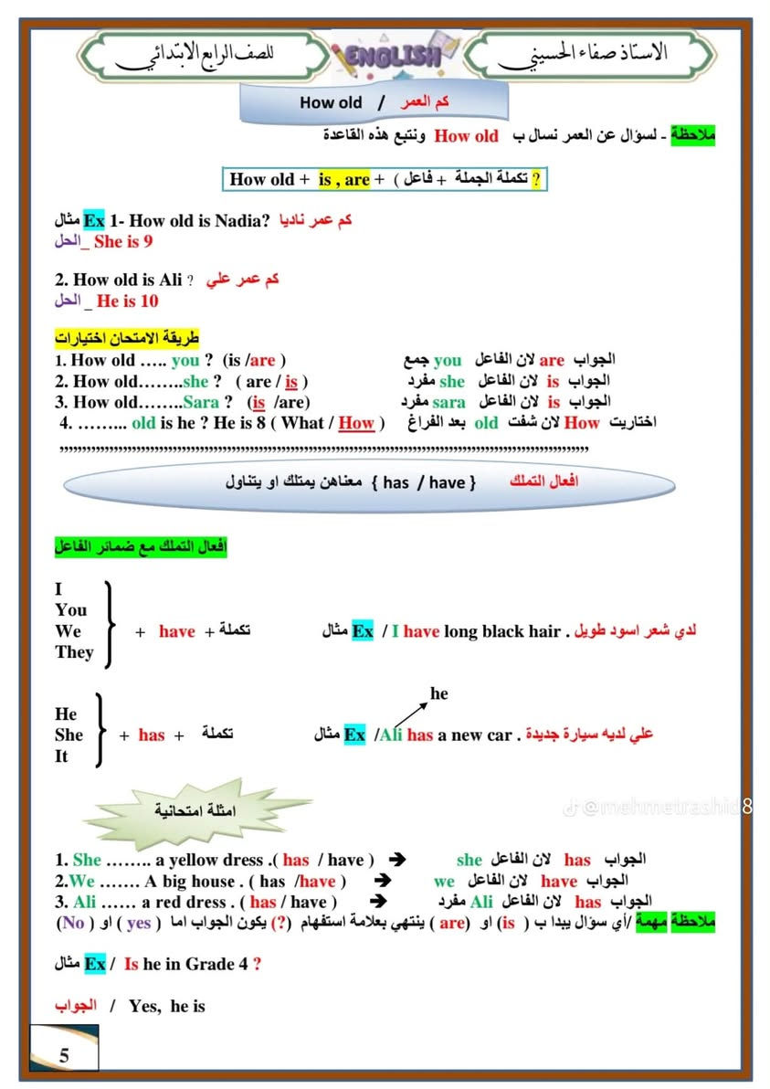 ملزمة اللغة الإنجليزية الصف الرابع الابتدائي
https://t.me/qasa2024

نص مكتوب في الصور:
- الاستاذ صفاء الحسيني
- للصف الرابع الابتدائي
- ENGLISH
- 2027
- ملزمة
- الأستاذ
- صفاء الحسيني
- A B C
- READING
- VOCABULARY
- GRAMMAR
- WRITING
- IS FUN!
- شرح مبسط وملخص لكل المادة
- نهاية كل يونيت
- أسئلة متنوعة
- مع نموذج اختبار
- لليونيت
- مع نموذج أسئلة
- نصف السنة
- ونماذج مختلفة
- لامتحان نهاية السنة
- @mehmetrashid8
- رابط قناة التليكرام
- https://t.me/+dFtB9IXF3R5kZDKy
- للواصل
- ***********
- 1
- للاصف الرابع الابتدائي ENGLISH الاستاذ صفاء الحسيني الأسئلة الشفوية الشاملة للمنهج ت السؤال الإجابة ت السؤال الإجابة 1 What's your name ? My name is Ali 20 How old are you ? I'm nine 2 Whose pencil is this? It's Lina's 21 Is Adel from America ? No, he isn't 3 Do you like swim? Yes I do 22 Do you eat lots of fruit? No, I don't 4 Is there a T-shirt in your bag? No, there isn't 23 How are you ? I am Fine 5 what time is it ? 2:00 Two o'clock 24 What's your favorite Fruit ? I like apples 6 What's the capital of Iraq? Baghdad 25 What time is it? 10:00 It's ten o'clock 7 Where do you live? I live in Baghdad 26 Would you want an orange ? Yes, please 8 What's your name? My name is Ahmed 27 What's in your lunchbox ? There is a sandwich, a banana and some water 9 Whose pencil is this ? It's hers 28 What colour is the bag ? It's a pink 10 Do you like the swim? No, I don't 29 What time is it? 9:00 It's nine o'clock 11 Where are you from ? I'm from Iraq 30 Do you like pizza ? Yes, I do 12 Is Anna from England? Yes, she is 31 Where are you from I am from Iraq 13 What would you like? I like ice-cream 32 When is your birthday ? It's in June 14 Do you like an orange juice? Yes, I do 33 What time is it? 3:30 It's three thirty 15 Do you like fish? No, I don't 34 What is the weather like in Iraq? It's hot and dry 16 Do you like apples? Yes, I do 35 What is the capital of England? London 17 What would you like? I'd like cake 36 Say the number 67 sixty seven 18 Is Liz from Iraq? Yes, she is 19 How many pupils in your class? There are twenty 2
- الاستاذ صفاء الحسيني للصف الرابع الابتدائي ENGLISH الحروف الانكليزية / English letters يجب حفظ الاحرف الانكليزية الكبيرة والصغيرة . وحفظها بالتسلسل لان راح يجي تمرين يطلب منك ترتيب الكلمات حسب الترتيب الابجدي الحروف الانكليزية الكبيرة والصغيرة Aa Bb Cc Dd Ee Ff Gg Hh Ii Jj Kk Ll Mm Nn Oo Pp Qq Rr Ss Tt Uu Vv Ww Xx Yy Zz عزيزي ولي الامر اطلب من طفلك ان ينطق كل حرف, ثم يكتبه. أ) حدد و اكتب مجموعة الأحرف التالية: b d f h k l t ب) حدد و اكتب مجموعة من الحروف التالية: a c e i m n o r s u v w x z J-@mehmetrashid8 ج) حدد و اكتب الأحرف التالية: g j p q y 1- الحروف الصاعدة -عددها v وتكون على الثلاث خطوط العليا 2- الحروف الوسطية - وعددها 14 وتكون في الوسط على خطين 3- الحروف النازلة وعددها ه وتكون على الخطوط الثلاث السفلى يعني من الخط الثاني الى الخط الاخير 3
- الاستاذ صففاء الحسيني للصف الرابع الابتدائي ENGLISH الوحدة الاولى / Unit one Lesson 1 New Friends اصدقاء جدد الوحدة الاولى كتاب الطالب ص 6 في هذا الدرس يجب على الطالب تعلم الافعال المساعدة وضمائر الفاعل وكذلك السؤال عن العمر وبعض المفردات مفردات الدرس المهمة School m school lesson u color J Grade x like y Plant J sport w plane sj Favorite j Flower 335 Ex / My favorite lesson is English درسي المفضل الانكليزي 1 ضمائر الفاعل و الافعال المساعدة ضمائر الفاعل المفردة الفعل المساعد المناسب امثلة هو للمذكر He is is He is a pupil هو طالب She she is She is 9 عمرها 9 سنوات لغير العاقل It it is a cat انها قطة 2 ضمائر الفاعل الجمع الفعل المساعد المناسب امثلة هم They They are pupils هم طلاب انت - انتم You are you are a pupil انت طالب نحن We We are pupils نحن طلاب dr@mehmetrashid8 3 [ 1 ] am → I am 9 عمري 9 ملاحظة مهمة 1 . اذا كان الفاعل ( He , she , it ) نختار الفعل المساعد (is) 2 . اذا كان الفاعل (we , you , they ) نختار الفعل المساعد (are) 3 . اذا كان الفاعل ( 1 ) نختار الفعل المساعد (am) نعبر عن الاسم المذكر مثلا (Ali) بالضمير he طريقة الامتحان اختيارات 1. I ..... a pupil ( is / am ) 2. He ...... a pupil (is/are) 3. You ..... a good pupil(is/are) 4. Nadia and Kareem ..... from Iraq( is/ are) 4 لان الفاعل 1 لان الفاعل He لان الفاعل you نعبر عن الاسم المذكر مثلا(lina)بالضمير she نعبر عن غير العاقل مثلا (cat) بالضمير it
- الاستاذ صفاء الحسيني ENGLISH للصف الرابع الابتدائي كم العمر / How old ملاحظة - لسؤال عن العمر نسأل ب How old ونتبع هذه القاعدة How old + is , are + ( فاعل ) + تكملة الجملة ? 1. Ex - How old is Nadia ? كم عمر ناديا ? الحل _ She is 9 2. How old is Ali ? كم عمر علي ? الحل _ He is 10 طريقة الامتحان اختيارات 1. How old ..... you ? ( is / are ) 2. How old........she ? ( are / is ) 3. How old........Sara ? ( is /are ) 4. ......... old is he ? He is 8 ( What / How ) الجواب are لان الفاعل you جمع الجواب is لان الفاعل she مفرد الجواب is لان الفاعل sara مفرد اختاريت How لان شفت old بعد الفراغ افعال التملك { have / has } معناهن يمتلك او يتناول افعال التملك مع ضمائر الفاعل I You We They } + have + تكملة Ex / I have long black hair . مثال لدي شعر اسود طويل . he He She It } + has + تكملة Ex / Ali has a new car . مثال علي لديه سيارة جديدة . امثلة امتحانيا 1. She ........ a yellow dress .( has / have ) 2.We ....... A big house . ( has /have ) 3. Ali ...... a red dress . ( has / have ) الجواب has لان الفاعل she الجواب have لان الفاعل we الجواب has لان الفاعل Ali مفرد ملاحظة مهمة /أي سؤال يبدا ب ( is ) او ( are ) ينتهي بعلامة استفهام (?) يكون الجواب اما ( yes ) او ( No ) Ex / Is he in Grade 4 ? مثال الجواب / Yes, he is 5