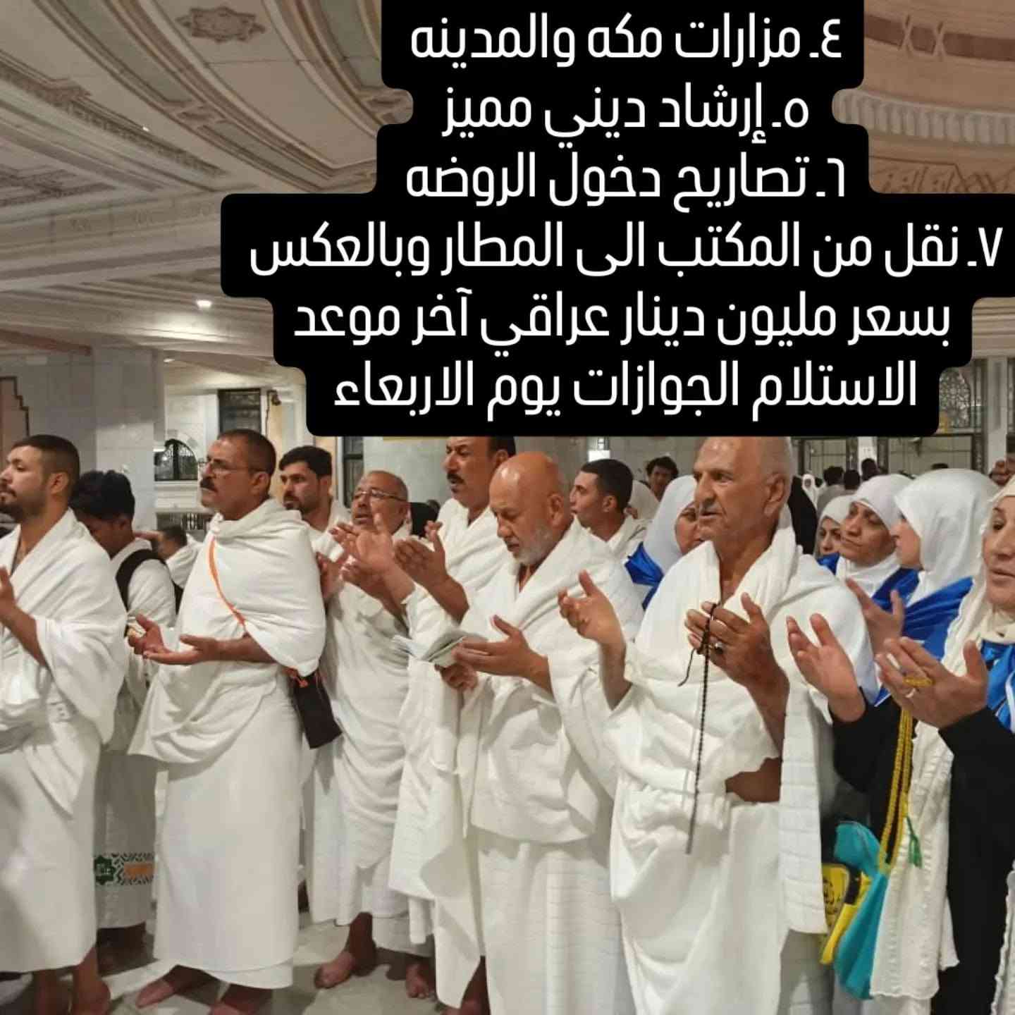 سارعوا بالحجز مقاعد الاخيره 
موعد السفر ٢٠٢٦/٨/١٥
أخر يوم الاستلام الجوازات يوم الاربعاء 
طيران ذهاب واياب 
فنادق قريبه من الحرم مزارات مكه والمدينه 
ثلاث وجبات طعام بوفيه مفتوح 
هدايا حقائب سفر كبيره واحرامات رجال ونساء وحقيبة كتف وغيرها 
تصاريح دخول الروضه رجال ونساء 
وجبات طعام أثناء الطريق من المدينة الى مكه المكرمه 
إرشاد ديني مميز 
نقل من المكتب الى المطار وبالعكس 

العنوان بغداد جسر ديالى القديم شارع 70 مقابل مدرسه انوار المصطفى الاهليه 

***********
***********
