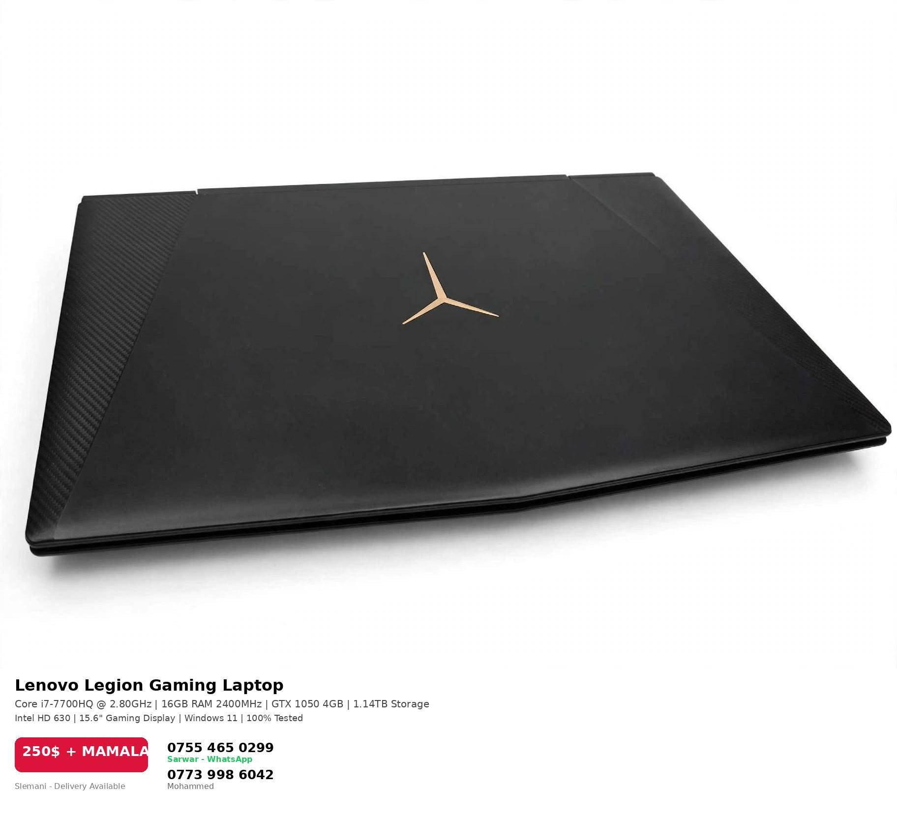 تایبەتمەندییەکان کە لەسەر وێنەکان دانراوە:
✅ Lenovo Legion Gaming
✅ CPU: Intel Core i7-7700HQ @ 2.80GHz
✅ RAM: 16GB DDR4 2400MHz
✅ GPU: NVIDIA GeForce GTX 1050 4GB + Intel HD 630
✅ Storage: 1.14TB (1TB HDD + 128GB SSD)
✅ شاشە 15.6 گەیمینگ - Windows 11
✅ نرخ: 250$ + مامەڵە

📞 *********** سەروەر (WhatsApp)
📞 *********** محەمەد

نص مكتوب في الصور:
- Lenovo Legion Gaming Laptop
- Core i7-7700HQ @ 2.80GHz | 16GB RAM 2400MHz | GTX 1050 4GB | 1.14TB Storage
- Intel HD 630 | 15.6" Gaming Display | Windows 11 | 100% Tested
- 250$ + MAMALA
- Slemani - Delivery Available
- ***********
- Sarwar - WhatsApp
- ***********
- Mohammed