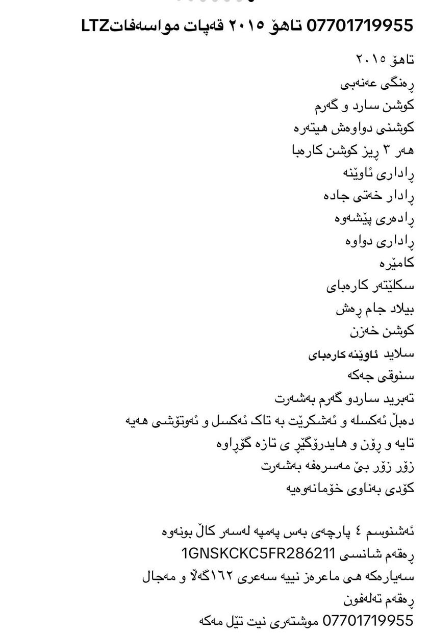 Taho 2015 LTZ qapat muasafat
*********** السليمانية, العراق

نص مكتوب في الصور:
- *********** تاهۆ ٢٠١٥ قەپات مواسەفات LTZ
- تاهۆ ٢٠١٥
- رەنگی عەنەبی
- كوشن سارد و گەرم
- كوشنی دواوەش هیتەرە
- هەر ٣ ريز كوشن كارەبا
- راداری ئاوێنە
- رادار خەتی جادە
- رادەری پیشەوە
- راداری دواوە
- كامێرە
- سكلیْتەر كارەبای
- بیلاد جام رەش
- كوشن خەزن
- سلاید ئاوێنە كارەبای
- سنوقی جەگە
- تەبرید ساردو گەرم بەشەرت
- دەبڵ ئەكسلە و ئە‌شگریت بە تاك ئە‌كسل و ئە‌وتوشی هە‌یە
- تایە و رۆن و هایدروگێری ی تازه گۆراوە
- زۆر زۆر بێ مەسره‌فە بەشەرت
- كۆدی بەناوی خۆمانە‌وەیە
- ئە‌شنوسم ٤ پارچە‌ی بە‌س پە‌مپە لە‌سەر كال بۆنە‌وە
- رە‌گە‌م شانسی 1GNSKCKC5FR286211
- سە‌یارەکە هی ماعره‌ز نییە سە‌عری ١٦٢گە‌ڵا و مە‌جال
- رە‌گە‌م تەلە‌فۆن
- *********** موشتەری نیت تیل مە‌كە