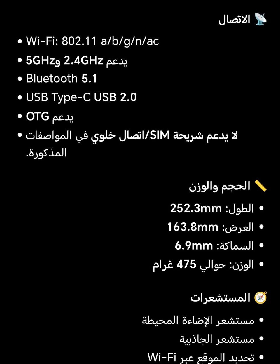ايباد Huawei MatePad SE 11 وبسعر 350 وبي مجال الرقم *********** أو خاص

نص مكتوب في الصور:
- الشاشة
- • الحجم: 11 بوصة
- • النوع: TFT LCD / IPS
- • الدقة: 1920 × 1200
- • كثافة البكسلات: 207 PPI
- • الألوان: 16.7 مليون لون
- • تغطية الألوان: 100% sRGB (بحسب صفحة هواوي التي راجعتها)
- • نسبة الشاشة إلى الواجهة: حوالي 85%
- • معدل التحديث: 60Hz
- الأداء
- المعالج: Huawei Kirin 710A
- ثماني النواة: CPU
- 4 × Cortex-A73 2.0 GHz بسرعة
- 4 × Cortex-A53 1.7 GHz بسرعة
- GPU: Mali-G51 MP4
- الرام: تتوفر نسخ 4 / 6 / 8GB
- التخزين: 64 / 128GB
- نسختك حسب كلامك: 128GB + 8GB RAM
- البطارية والشحن
- البطارية: 7700mAh (القيمة النموذجية)
- السعة المقدرة: 7600mAh
- شحن سريع: 22.5W
- USB-C
- البطارية داخلية وغير قابلة للإزالة.
- المستشعرات
- • مستشعر الإضاءة المحيطة
- • مستشعر الجاذبية
- • تحديد الموقع عبر Wi-Fi
- القلم
- يدعم HUAWEI M-Pen lite، لكن توفر القلم ضمن العلبة يعتمد على الإصدار/السوق؛ هواوي تذكر أنه مرتبط بإصدار
- Stylus Set. HUAWEI
- الاتصال
- • Wi-Fi: 802.11 a/b/g/n/ac
- • يدعم 2.4GHz و 5GHz
- • Bluetooth 5.1
- • USB Type-C USB 2.0
- • يدعم OTG
- • لا يدعم شريحة SIM/ اتصال خلوي في المواصفات المذكورة.
- الحجم والوزن
- • الطول: 252.3mm
- • العرض: 163.8mm
- • السماكة: 6.9mm
- • الوزن: حوالي 475 غرام
- الكاميرات الخلفية: 8MP فتحة 2.0/f Autofocus تصوير فيديو حتى 1080p الأمامية: 5MP فتحة 2.2/f Fixed Focus تصوير فيديو حتى 720p الصوت 4 سماعات ميكروفون واحد Huawei Histen 9.0