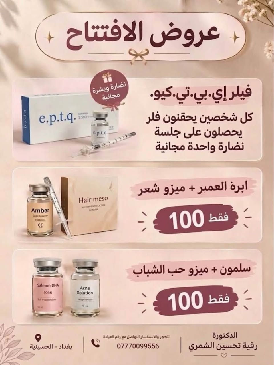 🌸تم الافتتاح الرسمي 🌸لاتفوتي عروض الافتتاح الخاصه والخصومات على كافه جلسات التجميل والنضاره 🔥
العنوان بغداد الحسينيه (الچريخي)بالقرب من صيدليه حسين عبد الحميد
للتواصل والحجز ***********

نص مكتوب في الصور:
- عيادة التجميل الغير جراحى NON-SURGICAL AESTHETICS CLINIC أيام الدوام كل أيام الأسبوع عدا يوم الأحد وقت الدوام من 3:00 عصراً إلى 9:00 ليلاً العنوان بغداد - الحسينية للحجز والاستفسار *********** Your Beauty Our Priority الحقن التجميلي (بوتوكس - فيلر) علاج مشاكل البشرة وتجديدها جلسات النضارة والتقطيع تحديد وتجميل الشفاه BEAUTY MEDICINE LIFE
- عروض الافتتاح
- نضارة وبشرة مجانية
- فيلر إي.بي.تي.كيو.
- كل شخصين يحقنون فلر يحصلون على جلسة نضارة واحدة مجانية
- ابرة العمبر + ميزو شعر
- فقط 100
- سلمون + ميزو حب الشباب
- بغداد - الحسينية
- للحجز والاستفسار التواصل مع رقم العيادة
- ***********
- الدكتورة رقية تحسين الشمري
- DR.ROQIA TAHSEEN AESTHETIC CLINIC عروض الافتتاحية البوتوكس 40 بوتوكس الابتسامة اللثوية 45 رفع الحاجب 50 سحب (توسعة) 100 تجاعيد الجبهة 110 بوتوكس الشقيقة 90 بوتوكس التعرق جمالك.. بأيدي أمينة الفيلر 80 فيلر كوري 1cc 100 فيلر فرنسي 1cc ابر النضارة 65 إبرة حب الشباب 60 لورد عمبر 50 إبرة السلمون 50 ميزو للشعر كليوباترا 120 كليوباترا لأن جمالك استثمار إشراف دكتورة مختصة نتائج طبيعية ومرضية أحدث التقنيات الطبية للحجز والاستفسار التواصل مع رقم العيادة *********** الدكتورة رقية تحسين الشمري DR.ROQIA TAHSEEN AL-SHAMMARI