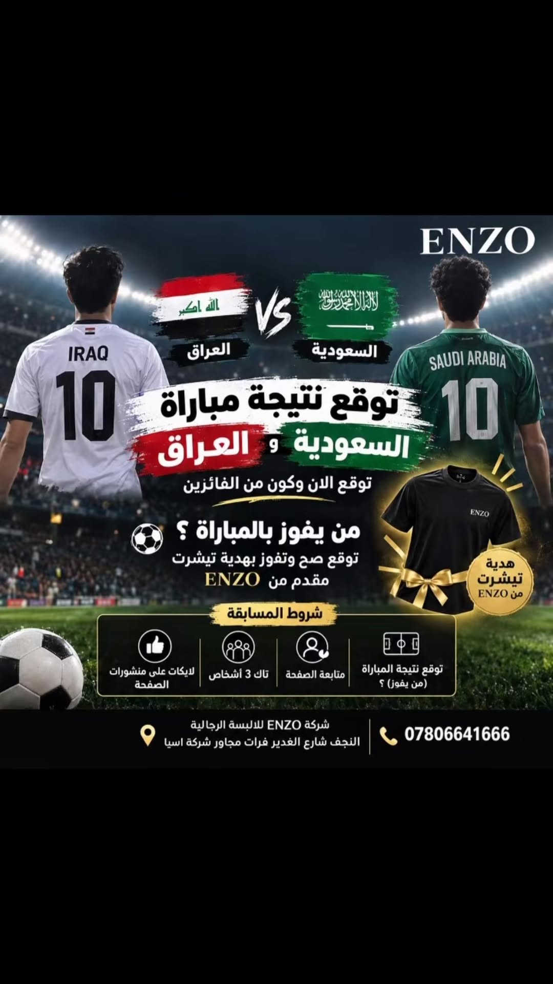 #أناقة_رجالية #بضاعتنا_صناعتنا🪡 #اختيارك_الأنيق #النجف #اكسبلور

نص مكتوب في الصور:
- ENZO العراق VS السعودية توقع نتيجة مباراة السعودية و العراق توقع الان وكون من الفائزين من يفوز بالمباراة ؟ توقع صح وتفوز بهدية تيشيرت مقدم من ENZO هدية تيشيرت من ENZO شروط المسابقة توقع نتيجة المباراة (من يفوز) ؟ متابعة الصفحة تاك 3 أشخاص لايكات على منشورات الصفحة شركة ENZO للالبسة الرجالية النجف شارع الغدير فرات مجاور شركة اسيا ***********