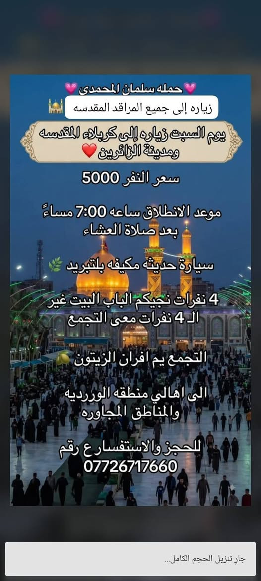 تعلن حمله سلمان المحمدي 🩷
زياره إلى جميع المراقد المقدسه 🕌 

يوم السبت زياره إلى كربلاء المقدسه  ومدينه الزائرين ❤️ 

سعر النفر 5000 مرجع ساعه 7:00  وره صلاة العشاء

سيارة حديثه مكيفه بلتبريد 🌿 

4 نفرات نجيكم الباب البيت غير ال4 نفرات معى التجمع 

التجمع يم افران الزيتون 🫒 

الى اهالي منطقه الوررديه والمناطق المجاوره 

الحجز والاستفسار ع رقم 

*********** 

تريب صوره بمنضر حضرهالامام الحسين ع السلام والكتابه ع طول الصوره

