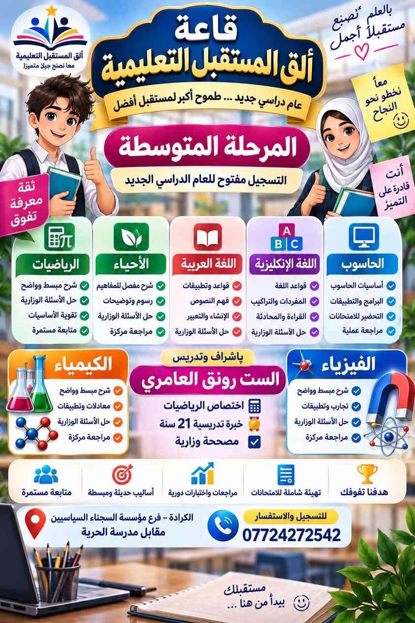 العنوان فرع مؤسسة الشهداء مجاور مؤسسة السجناء السياسيين مقابل مدرسة الحرية الابتدائية للبنين

نص مكتوب في الصور:
- بالعلم نصنع مستقبل أجمل قاعة ألق المستقبل التعليمية عام دراسي جديد ... وبداية أقوى نحو التفوق تعلن قاعة ألق المستقبل التعليمية عن بدء التسجيل واستقبال طلبتنا للعام الدراسي الجديد الصفوف الأولية الخامس والسادس الابتدائي تأسيس متين خطوة بخطوة في القراءة والكتابة وضبط الحروف المقاطع والتهجي الصحيح أساسيات الرياضيات أساسيات اللغة الإنكليزية تدريس ومتابعة وفق الأساس الوزاري التدريب على نمط الأسئلة وحسب الأجوبة الكونترولية لرفع مستوى الطالب والاستعداد الصحيح للامتحانات لأن كل طالب قادر على التميز باشراف وتدريس الست رونق العامري اختصاص الرياضيات خبرة تدريسية 21 سنة مصححة وزارية التعليم ليس مجرد شرح .. بل بناء جيل يؤمن بقدراته معا نصنع الفرق مؤسسة الشجناء السياسيين مقابل مدرسة الحرية الكرادة - فرع للتسجيل والاستفسار *********** ألق المستقبل التعليمية ... لأن البداية الصحيحة تصنع مستقبلاً أفضل
- بالعلم نصنع مستقبلاً أجمل ♥️ معاً نخطو نحو النجاح 🙂 أنت قادرة على التميز ألق المستقبل التعليمية معا نصنع جيلا متميزا قاعة ألق المستقبل التعليمية عام دراسي جديد ... طموح أكبر لمستقبل أفضل المرحلة المتوسطة التسجيل مفتوح للعام الدراسي الجديد ثقة معرفة تفوق الحاسوب أساسيات الحاسوب البرامج والتطبيقات التحضير للامتحانات مراجعة عملية اللغة الإنكليزية قواعد اللغة المفردات والتراكيب القراءة والمحادثة حل الأسئلة الوزارية اللغة العربية قواعد وتطبيقات فهم النصوص الإنشاء والتعبير حل الأسئلة الوزارية الأحياء شرح مفصل للمفاهيم رسوم وتوضيحات حل الأسئلة الوزارية مراجعة مركزة الرياضيات شرح مبسط وواضح حل الأسئلة الوزارية تقوية الأساسيات متابعة مستمرة الفيزياء شرح مبسط وواضح تجارب وتطبيقات حل الأسئلة الوزارية مراجعة مركزة الكيمياء شرح مبسط وواضح معادلات وتطبيقات حل الأسئلة الوزارية مراجعة مركزة بإشراف وتدريس الست رونق العامري اختصاص الرياضيات خبرة تدريسية 21 سنة مصححة وزارية هدفنا تفوِقك تهيئة شاملة للامتحانات مراجعات واختبارات دورية أساليب حديثة ومبسطة متابعة مستمرة للتسجيل والاستفسار *********** الكرادة - فرع مؤسسة السجناء السياسيين مقابل مدرسة الحرية مستقبلك يبدأ من هنا ...