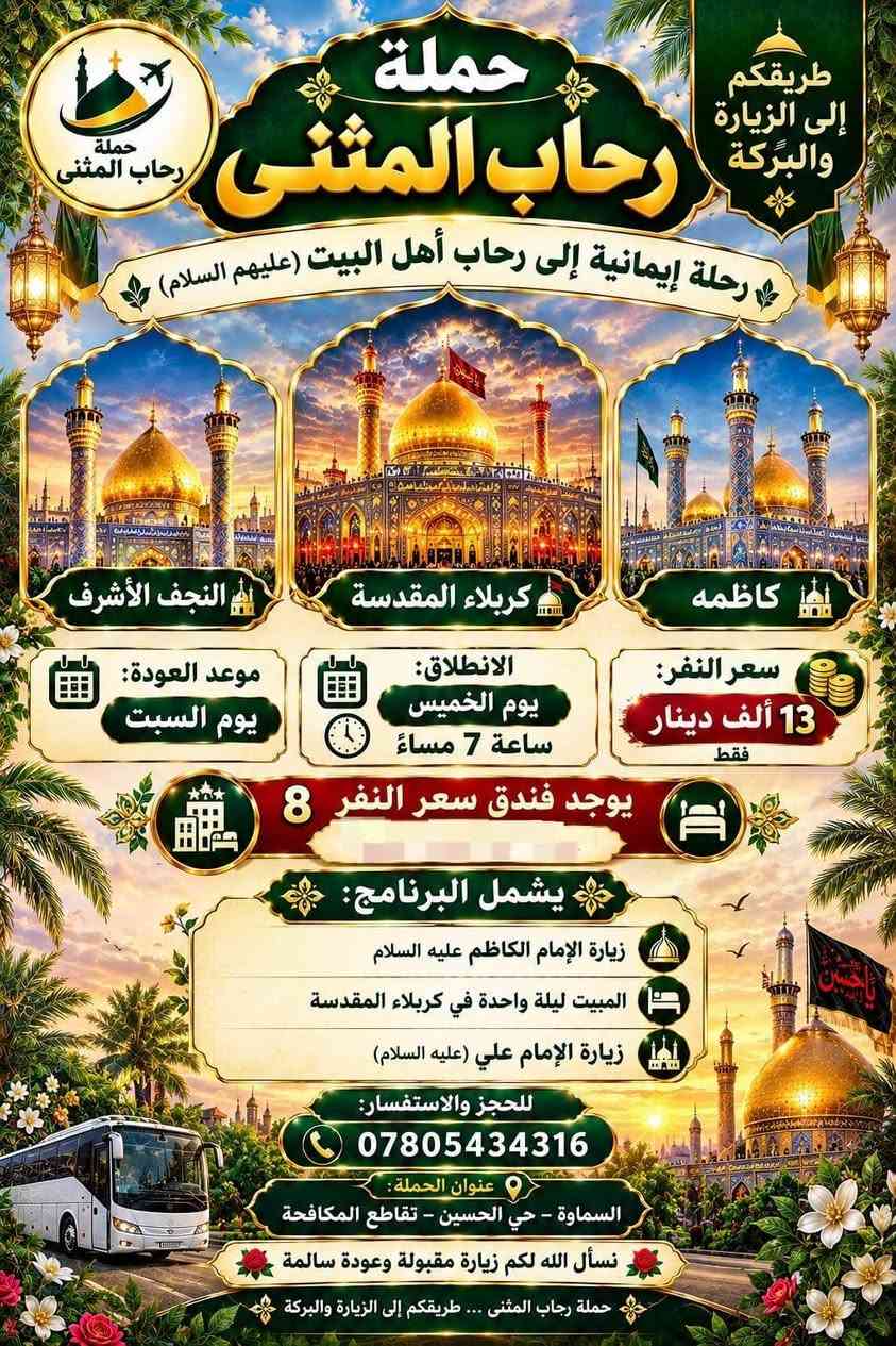 مقاعد آخيره

نص مكتوب في الصور:
- طريقكم إلى الزيارة والبركة
- حملة رحاب المثنى
- رحلة إيمانية إلى رحاب أهل البيت (عليهم السلام)
- النجف الأشرف
- كربلاء المقدسة
- العلوية الشريفة
- سعر النفر: 10 ألاف دينار فقط
- موعد الانطلاق: يوم الجمعة بعد صلاة الفجر
- موعد العودة: يوم السبت
- يوجد فندق بسعر 8 ألاف دينار للنفر مع وجبة غداء مجانية
- يشمل البرنامج:
- زيارة العلوية الشريفة عليها السلام
- المبيت ليلة واحدة في كربلاء المقدسة
- زيارة الإمام علي (عليه السلام) في النجف الأشرف
- للحجز والاستفسار:
- ***********
- عنوان الحملة:
- السماوة - حي الحسين - تقاطع المكافحة
- نسأل الله لكم زيارة مقبولة وعودة سالمة
- حملة رحاب المثنى ... طريقكم إلى الزيارة والبركة
- کاظمه
- موعد العودة:
- يوم السبت
- الانطلاق:
- يوم الخميس
- ساعة 7 مساءً
- سعر النفر:
- 13 ألف دينار
- فقط
- يوجد فندق سعر النفر 8
- زيارة الإمام الكاظم عليه السلام
- زيارة الإمام علي (عليه السلام)
