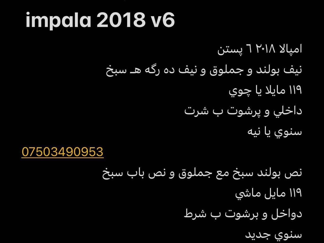 impala 2018 v6
اميالا ٦٢٠١٨ پستن
نيف بولند وجملوق ونيف ده ركه ه سبخ
١١٩ مايلا يا جوي
داخلي و يرشوت ب شرت
سنوي يا نيه 

نص بولند سبخ مع جملوق و نص باب سبخ
١١٩ مايل ماشي
دواخل و برشوت ب شرط
سنوي جديد
*********** دهوك, العراق

