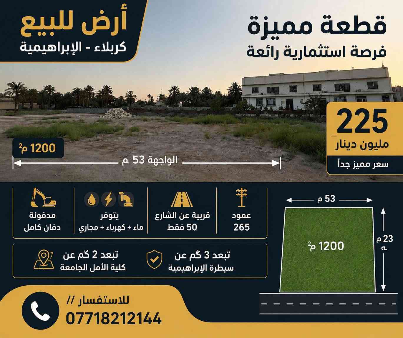 للبيع...
✨ فرصة استثمارية مميزة في كربلاء المقدسة ✨
​🏡 أرض للبيع (كاملة أو نصفها)
​📍 الموقع: كربلاء المقدسة – قرب سيطرة الإبراهيمية (عمود 265)
🛣️ القرب من الشارع: تبعد 50 متر فقط عن الشارع العام
📜 السند: طابو زراعي (سند 25)
​🔹 مواصفات الأرض:
​📐 المساحة الكلية: 1200 متر مربع
​🏛️ الواجهة: واجهة مميزة بعرض 53 متر
​🚜 الدفان: مدفونة بالكامل وجاهزة للبناء
​💧⚡🚽 الخدمات: متوفرة بالكامل (ماء، كهرباء، مجاري)
​🎥 كافة التفاصيل والإيضاحات إضافية مذكورة في الفيديو
​📞 للاستفسار والتواصل:
👤 د. حسن الأسدي
📱 ***********
📱 ***********
