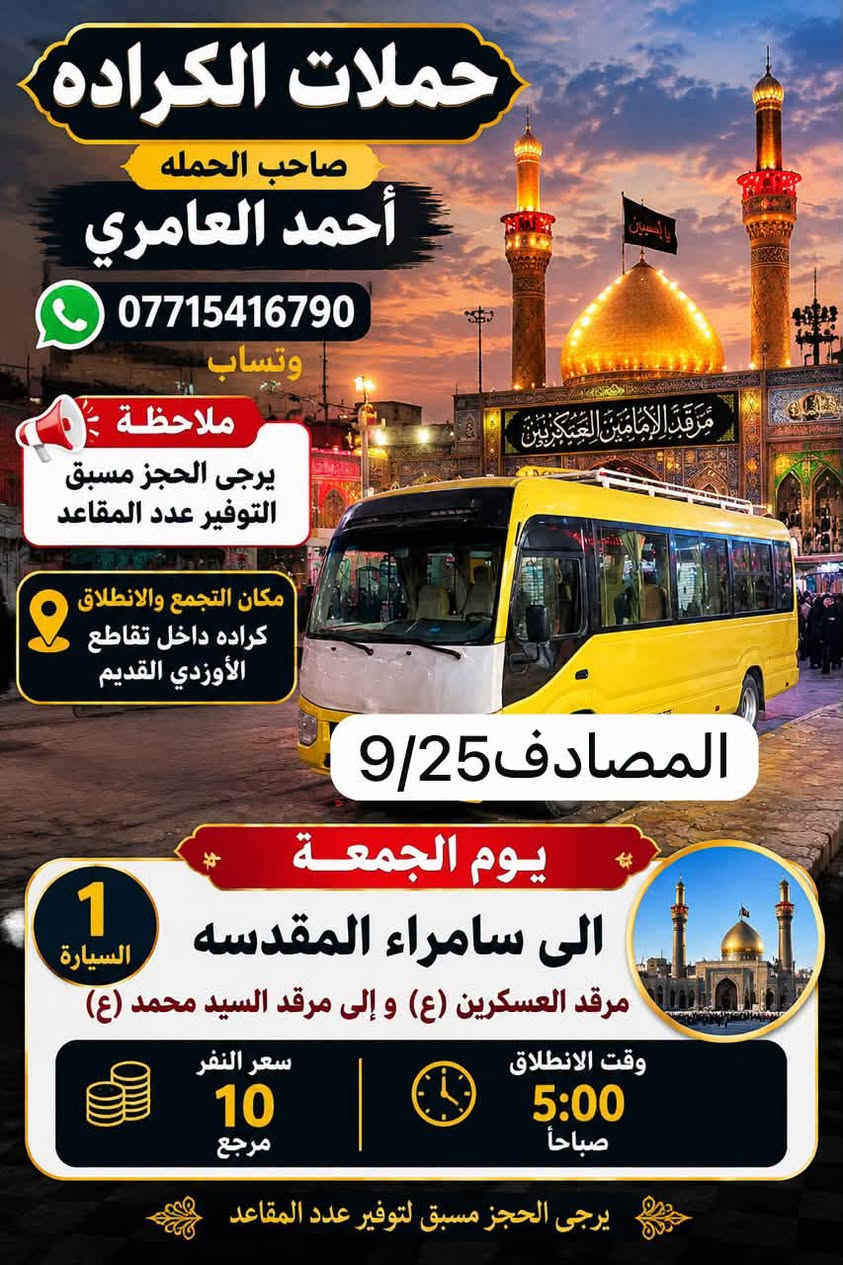 والحالة المادية ضعيفة يجي على حسابي ويامر أمر
الحجز والاستفسار ‏الاتصال على صاحب الحملة أحمد العامري *********** WhatsApp‏مكان تجمع الحملة والانطلاق كرادة داخل تقاطع الاورزدي قرب صيدلية أسامة القديم ملاحظه يرجى الحجز مسبق توفير 
المقاعد#كل_يوم_خميس_الى_كربلاء_الساعه_الثالثه ونص_عصرآ_والعوده_ليلآ#الجميع@@

نص مكتوب في الصور:
- حملات الكراده صاحب الحمله أحمد العامري للحجز والاستفسار *********** واتساب ملاحظة يرجى الحجز مسبق التوفير عدد المقاعد مكان التجمع والانطلاق كراده داخل تقاطع الأورزدي القديم حملات المصادف 9/25 يوم الجمعة الى النجف الاشراف ومقبره وادي السلام 2 السيارة وقت الانطلاق 11:00 ليلاً وقت الرجوع 8:00 صباحا سعر النفر 10 مرجع يرجى الحجز مسبق لتوفير عدد المقاعد
- حملات الكراده صاحب الحمله أحمد العامري *********** وتساب ملاحظة يرجى الحجز مسبق لتوفير عدد المقاعد مكان التجمع والانطلاق كراده داخل تقاطع الأوزدي القديم المصادف 9/25 يوم الجمعة الى سامراء المقدسه مرقد العسكريين (ع) و إلى مرقد السيد محمد (ع) 1 السيارة سعر النفر 10 مرجع وقت الانطلاق 5:00 صباحاً يرجى الحجز مسبق لتوفير عدد المقاعد
- حملات الكرادة صاحب الحملة حمد العامري للحجز والاستفسار *********** الخميس المصادف 9/24 ملاحظة: يرجى الحجز مسبق لتوفير عدد المقاعد السيارة الأولى إلى كربلاء المقدسة وقت الانطلاق 4:00 ظهرا الرجوع 10:00 ليلاً السيارة الثانية إلى كربلاء المقدسة وقت الانطلاق 10:00 ليلاً الرجوع بعد صلاة الفجر سعر النفر 7000 مرجع مكان التجمع انطلاق كرادة داخل تقاطع الاورزدي مقابل صيدلية أسامة القديمة
- حملات كرادة صاحب الحملة أحمد العامري للحجز والاستفسار *********** WhatsApp ملاحظة يرجى الحجز مسبق لتوفير عدد المقاعد يوم غدا الأربعاء إلى الإمام موسى الكاظم (عليها السلام) وقت الانطلاء 5:00 عصراً الرجوع 9:00 ليلاً سعر النفر 3000 مرجع مكان التجمع والانطلاق كراده داخل تقاطع الأورزدي مقابل صيدلية أسامة القديمة صيدلية