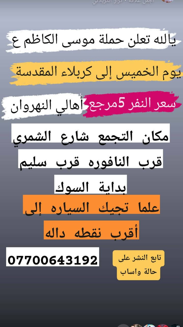 تنطلق حمله موسى الكاظم عليه السلام

نص مكتوب في الصور:
- يا الله تعلن حملة موسى الكاظم ع إلى الكاظم ع وجامع براثا يوم السبت ألفين دينار مرجع 2 مكان التجمع شارع الشمري قرب النافوره قرب سليم علما تجيك السياره إلى أقرب نقطة داله تابع النشر على حالة واساب ***********
- يا الله تعلن حملة موسى الكاظم ع يوم الاثنين إلى كربلاء المقدسة وسيده شريفه وعلي وعلى إبن الحسين الانطلاق 2 ظهراً أهالي النهروان النفر 6 مكان التجمع شارع الشمري قرب النافوره قرب سليم تابعو حاله الواتساب *********** *********** علما تجيك السياره إلى أقرب نقطة داله 5 الاف
- اجمل علاقة . كرار الكربلائي
- نا الله تعلن حملة موسى الكاظم ع
- يوم الخميس الساعه 11 ليلا
- 6 مرجع إلى النجف الاشرف
- مكان التجمع شارع الشمري
- قرب سليم قرب النافوره
- بداية سوك الشمري
- علما تجيك السياره إلى أقرب
- اهالي نقطة داله النهرزان
- واتساب ***********
- يالله تعلن حملة موسى الكاضم ع يوم الخميس إلى كربلاء المقدسة سعر النفر 5 مرجع أهالي النهروان مكان التجمع شارع الشمري قرب النافوره قرب سليم بداية السوك علما تجيك السياره إلى أقرب نقطه داله *********** تابع النشر على حالة واساب
- تعلن حملة موسى الكاظم ع يوم الجمعة إلى كربلاء المقدسة وسيده شريفه النفر 6 مكان التجمع شارع الشمري قرب النافوره قرب سليم بداية السوك *********** علما تجيك السياره إلى أقرب نقطه داله تابع النشر على حالة واساب
- تعلن حملة موسى الكاضم ع يوم الأربعاء إلى الكاضم ع وسيد حمد الله سعر النفر 2 مرجع تابع النشر على حالة واساب *********** مكان التجمع شارع الشمري قرب النافوره قرب سليم علما تجيك السياره إلى أقرب نقطة داله