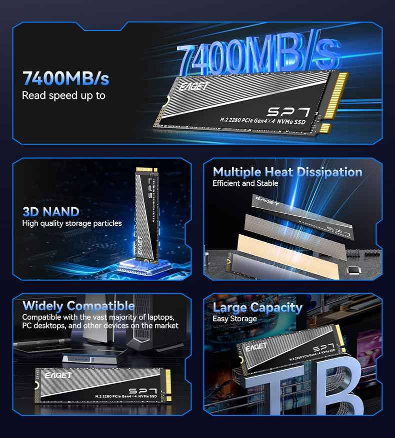 EAGET SP7 2TB 
Gen4 M.2 SSD
السعر 360 الف للتواصل *********** بغداد, العراق

نص مكتوب في الصور:
- High Quality Storage Particles
- After multiple layers of testing, 3D NAND high-quality storage particles are selected to protect your data security and ensure durability.
- 7400MB/s 7400MB/s Read speed up to 3D NAND High quality storage particles Multiple Heat Dissipation Efficient and Stable Widely Compatible Compatible with the vast majority of laptops, PC desktops, and other devices on the market Large Capacity Easy Storage 1TB
- High Speed Stability Excellent Performance M.2 2280 PCIe Gen4x4 NVMe SSD