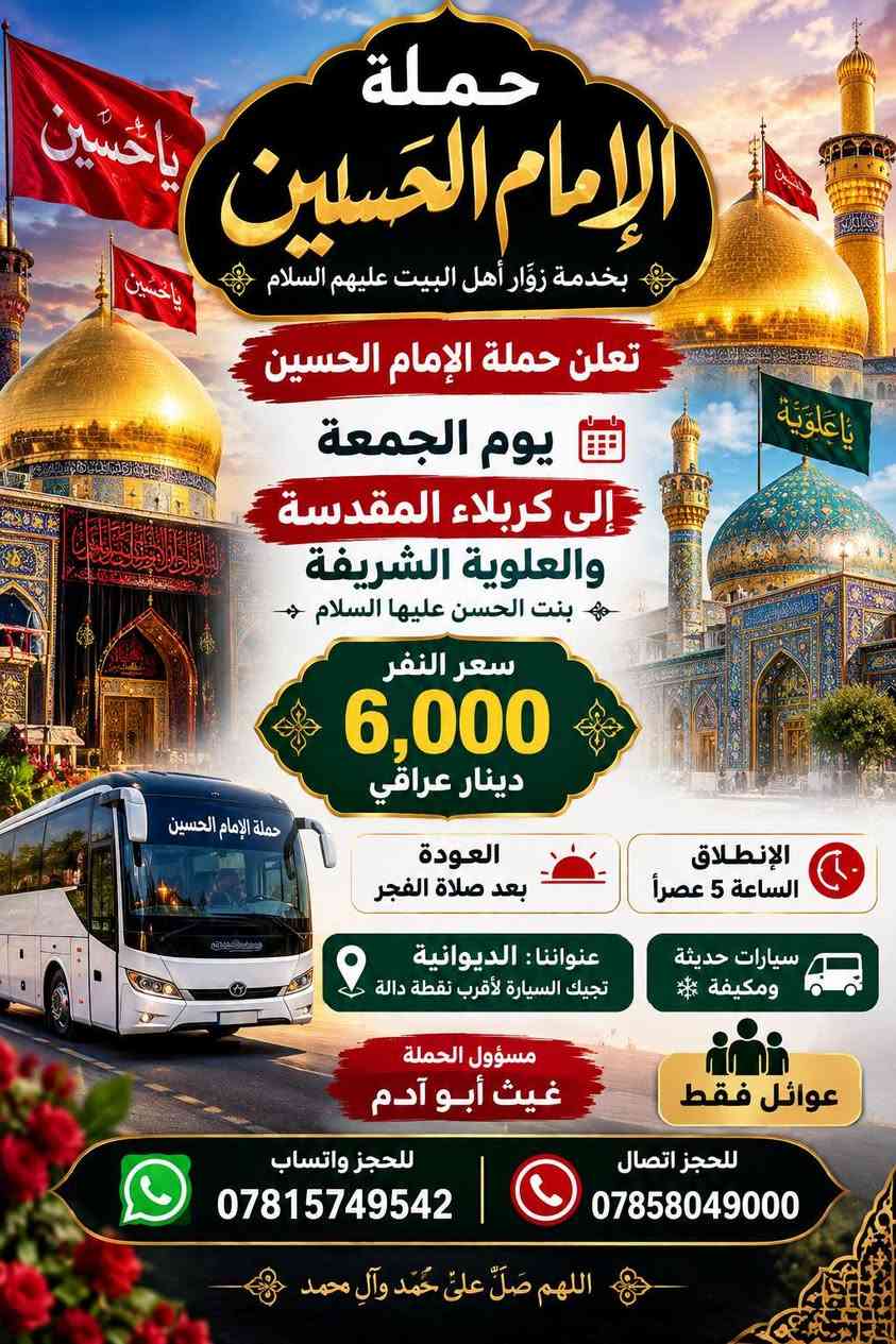حملةالامام الحسين عنواننا ديوانيه تجيك السياره اقرب نقطه داله سيارات حديثه ومكيفه مسوول الحمله غيث ابوادم عوائل فقط للحجز وتساب ***********للحجز انتصال ***********

نص مكتوب في الصور:
- السلام على أهل البيت عليهم السلام حملة الامام الحسين بخدمتكم دائما سامراء المقدسة الإمام الكاضم عليه السلام سيد محمد عليه السلام تعلن حملة الإمام الحسين رحلتنا إلى سامراء المقدسة والإمام الكاضم وسيد محمد نطلق يوم الخميس الساعة 8 ليلاً سعر النفر 10,000 ديناز مرجع فقط عوائل فقط سيارات حديثة ومكيفه عنواننا ديوانية حولي القصيمه شارع حيدر حجي هندي قرب مول القمه للحجز واتساب *********** للحجز اتصال *********** تجيك السياره اقرب نقطه داله مسؤول الحملة غيث ابوادم عوائل فقط حملة الامام الحسين
- حملة الإمام الحسين بخدمة زوَّار أهل البيت عليهم السلام تعلن حملة الإمام الحسين يوم الجمعة إلى كربلاء المقدسة والعلوية الشريفة بنت الحسن عليها السلام سعر النفر 6,000 دينار عراقي العودة بعد صلاة الفجر الإِنطلاق الساعة 5 عصراً عنواننا: الديوانية تجيك السيارة لأقرب نقطة دالة سيارات حديثة ومكيفة عوائل فقط مسؤول الحملة غيث أبو آدم للحجز واتساب *********** للحجز اتصال *********** اللهم صَلِّ على مُحَمَّد وآلِ محمد