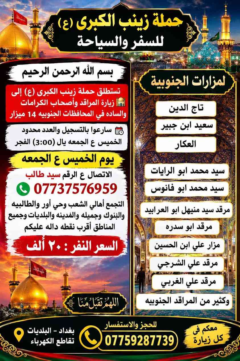 سيد سجاد الموسؤي ***********

نص مكتوب في الصور:
- حمله زينب الكبرى (كربلاء المقدسة) يوم الثلاثاء الساعه (8:30) اليلا سعر السفر (5 الاف مرجع) للتواصل و الاستفسار ***********
- لبيك يا حسين
- يا لثارات الحسين
- زيارة إلى كربلاء المقدسة
- مدينة الفردوس الترفيهية
- السعر 6 مرجع
- يوم الأربعاء الساعة 8:00 صباحاً
- للحجز والاستفسار ***********
- حملة زينب الكبرى (ع)
- حملة زينب الكبرى (ع) للسفر والسياحة بسم الله الرحمن الرحيم تستطلق حملة زينب الكبرى (ع) إلى زيارة المراقد وأصحاب الكرامات والساده في المحافظات الجنوبيه 14 ميزار سارعوا بالتسجيل والعدد محدود الخميس ع الجمعه يال (3:00) الفجر يوم الخميس ع الجمعه الاتصال ع الرقم سيد طالب *********** التجمع أهالي الشعب وحي أور والطالبيه والبنوك وجميله والمدينه والبلديات وجميع المناطق أقرب نقطه داله عليكم السعر النفر : ٢٠ ألف اللهم تقبل منا لمعم في كل زيارة للحجز والاستفسار *********** بغداد - البلديات تقاطع الكهرباء لمزارات الجنوبية تاج الدين سعيد ابن جبير العكار سيد محمد ابو الرايات سيد محمد ابو فانوس مرقد سيد منيهل ابو العرابيد مرقد ابو سدره مزار علي ابن الحسين مرقد علي الشرجي مرقد علي الغربي وكثير من المراقد الجنوبيه
- حملة زينب الكبرى (النجف الأشرف + المقبرة) يوم الثلاثاء الساعة (11:30) ليلا سعر السفر: 6,000 دينار عراقي شامل الذهاب والعودة رحلة آمنة بإذن الله مشرفون مرافقون اكرام الماء امريحة مريحة بادر بالحجز - المقاعد محدودة رد