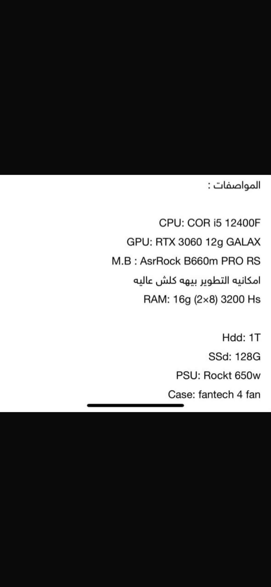 السلام عليكم تجميعة للبيع
المواصفات 

CPU: COR i5 12400F
GPU: RTX 3060 12g GALAX
M.B : AsrRock B660m PRO RS
امكانيه التطوير بيهه كلش عاليه
RAM: 16g (2x8) 3200 Hs
Hdd: 1T
SSd: 128G
PSU: Rockt 650w
Case: fantech 4 fan
مكاني البصرة / الزبير 
*********** 
السعر كامل التجمعية ويه الشاشة ماوس كلوريس كيبور ماوس باد 
السعر 1,350,000 دينار عراقي

نص مكتوب في الصور:
- الخميس الونيس
- المواصفات : CPU: COR i5 12400F GPU: RTX 3060 12g GALAX M.B : AsrRock B660m PRO RS امكانيه التطوير بيهه كلش عاليه RAM: 16g (2x8) 3200 Hs Hdd: 1T SSd: 128G PSU: Rockt 650w Case: fantech 4 fan