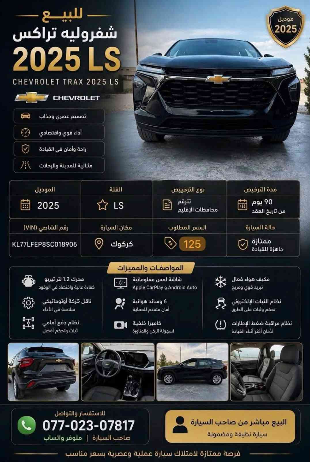 سلام عليكم
شوفرليت تراكس 
موديل 2025
مواصفات LS
ماشي34M
سيار كاتي يترقم شمالية 
ضررها بنيد مبدل 
جاملغ خلف سكن صبغ مع تعديل 
ارباك استيرن مع برد سستم 
سعر 125 وبي مجال بسيط 
***********
مكان سياره كركوك

نص مكتوب في الصور:
- موديل 2025 للبيع - شيفروليه تراكس 2025 LS CHEVROLET 2025 LS تصميم عصري وجذاب أداء قوي واقتصادي راحة وأمان في القيادة مثالية للمدينة والرحلات الموديل 2025 الفئة LS نوع الترخيص تترقم محافظات الإقليم مدة الترخيص 90 يوم من تاريخ العقد حالة السيارة ممتازة جاهزة للقيادة السعر المطلوب 125 مكان السيارة كركوك رقم الشاصي (VIN) KL77LFEP8SC018906 المواصفات والمميزات محرك 1.2 لتر تيربو كفاءة عالية واقتصاد في الوقود ناقل حركة أوتوماتيكي سلاسة في الأداء نظام دفع أمامي ثبات وتحكم أفضل شاشة لمس معلوماتية Apple CarPlay و Android Auto 6 وسائد هوائية أمان متقدم للحماية كاميرا خلفية لسهولة الركن والمناورة مكيف هواء فعال تبريد قوي ومريح نظام الثبات الإلكتروني تحكم وثبات على الطرق نظام مراقبة ضغط الإطارات (!) لأمان أكثر أثناء القيادة للاستفسار والتواصل *********** صاحب السيارة | متوفر واتساب البيع مباشر من صاحب السيارة سيارة نظيفة ومضمونة فرصة ممتازة لامتلاك سيارة عملية وعصرية بسعر مناسب