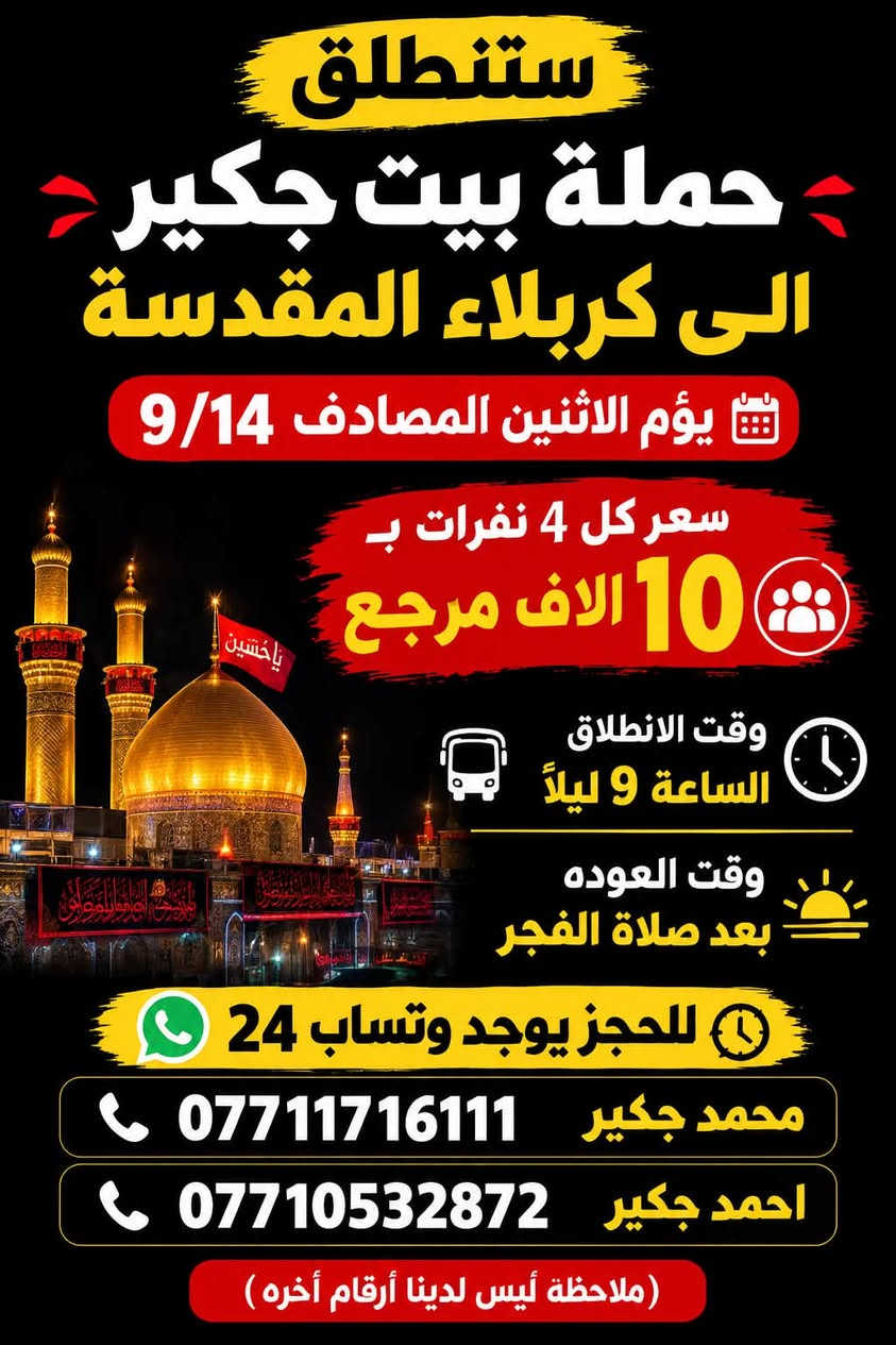 (من الأحد إلى الاربعاء )(  مجاناً مجاناً مجاناً )(عوائل فقط) 

           👇🏿(اقراء الجدول وشوف الرحله الي تناسبك)

حملة بيت جكير  لزيارة العتبات المقدسه

(#اهالي_الشعب_الصحه_الديوان_الزراعي_حي_اور_البنوك_صليخ_والمناطق_المجاوره_لها)👇

                     👇 (جدول حملة بيت جكير )   👇

        

                         (#طيله_ايام_الاسبوع)

مكان الحمله والانطلاق الشعب شارع عدن مقابيل محطة عدن 
الفرع الثاني حي اور حسينه المصطفى
(ملاحضه ليس لدينا فرع اخر وليس مسولين على غير حمله) 
                 (حملتنه فقط بسم بيت جكير )
للحجز وللاستفسار 
يوجد وتساب 24⏰

(***********محمد جكير)
او *********** احمد جكير 

______________________________________________

سياره رقم (1) 👇👈(سعر كل 4 اشخاص ب10 الاف مرجع )

يوم الاثنين المصادف 9/14  الى كربلاء المقدسة 

وقت الذهاب الساعه ال9 ليلاً 

وقت العوده بعد صلاةالصبح 

______________________________________________

سياره رقم (2) 🚌👇👈(سعر كل4 اشخاص ب10 الاف مرجع)

يوم الثلاثاء المصادف 9/15 الى كربلاء المقدسة 

وقت الذهاب الساعه ال4 عصراً 

وقت العوده الساعه ال11  ليلاً 
______________________________________________

سياره رقم (3) 👇👈(سعر كل4 اشخاص ب10 الاف مرجع  )

يوم الثلاثاء المصادف 9/15 الى كربلاء المقدسة 

وقت الذهاب الساعه ال 9 ليلاً 

وقت العوده بعد صلاة الصبح 

______________________________________________

سياره رقم (4) 🚌👇👈(سعر النفر 5 الاف مرجع )

يوم الثلاثاء المصادف 9/15. إلى النجف الأشرف 

وقت الذهاب الساعه ال11 ليلاً 

وقت العوده الساعه ال8  صباحاً       

______________________________________________
سياره رقم (5) 🚌👇👈(مجاناً مجاناً مجاناً مجاناً )

يوم الاربعاء المصادف 9/16 إلى الإمام الكاظم (ع)

وقت الذهاب الساعه ال5 عصراً 

وقت العوده  الساعه ال10 ليلاً 
______________________________________________

    (فضلاً وليس امراً سوي مشاركه وخلي الكل تستفاد  )

ارفع المنشور بكلمة يالله 

سيارتنه حديثه ومكيفه 

ومن الله التوفيق. 

خدمه الزوار شرف لنا👇👇زورونا

https://www.facebook.com/share/g/1Dhc2DSJif/?mibextid=wwXIfr

نص مكتوب في الصور:
- ستنطلق حملة بيت جكير الى كربلاء المقدسة يوم الاثنين المصادف 9/14 سعر كل 4 نفرات بـ 10 الاف مرجع وقت الانطلاق الساعة 9 ليلاً وقت العوده بعد صلاة الفجر للحجز يوجد وتساب 24 محمد جكير *********** احمد جكير *********** ( ملاحظة أليس لدينا أرقام أُخره )
- ستنطلق حملة بيت جكير الى كربلاء المقدسة يوم الثلاثاء المصادف 9/15 (سعر كل 4 أشخاص ب 10 الا ف مرجع وقت الانطلاق الساعة 4 عصراً وقت العوده ال 11 ليلاً للحجز يوجد وتساب 24 محمد جكير *********** احمد جكير *********** (ملاحظة ليس لدينا رقم آخر)
- ستنطلق حملة بيت جكير الى كربلاء المقدسة يوم الثلاثاء المصادف 9/15 (سعر كل 4 أشخاص ب ) 10 الاف مرجع وقت الانطلاق الساعة 9 ليلاً وقت العودة بعد صلاة الصبح للحجز يوجد وتساب 24 محمد جكير *********** احمد جكير *********** (ملاحظة ليس لدينا رقم آخر)
- ستنطلق حملة بيت جكير يوم الثلاثاء المصادف 9/15 إلى النجف الاشرف (سعر النفر) 5 الاَف مرجع وقت الانطلاق الساعة 11 ليلاً وقت العوده الساعة 8 صباحاً للحجز يوجد وتساب 24 محمد جكير *********** احمد جكير *********** (ملاحظة ليس لدينا رقم آخر)