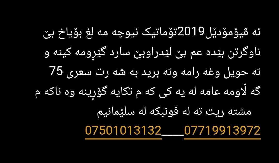 ئە ڤیۆمۆدێل2019تۆماتیک نیوچە مە لغ بۆیاخ بێ ناوگرتن بێدە عم بێ لێدراوبێ سارد گێڕومە کینە و      تە حویل وغە رامە وتە برید بە شە رت سعری 75        گە ڵاومە عامە لە یە کی کە م تکایە گۆڕینە وە ناکە م        مشتە ریت تە لە فونبکە لە سلێمانیم      ***********____*********** السليمانية, العراق

نص مكتوب في الصور:
- ئه ڤی مۆدێل 2019 تۆماتیک نیوچه مه لغ بۆیاخ بێ ناوگرتن بیده عم بێ لیدراوبئ سارد گیرومه کینه و ته حویل وغه رامه وته برید به شه رت سه عری 75 گه لاومه عامه له یه که م تکایه گۆرینه وه ناکه م مشته ریت ته له فونبکه له سێلیمانیم ***********_____***********
