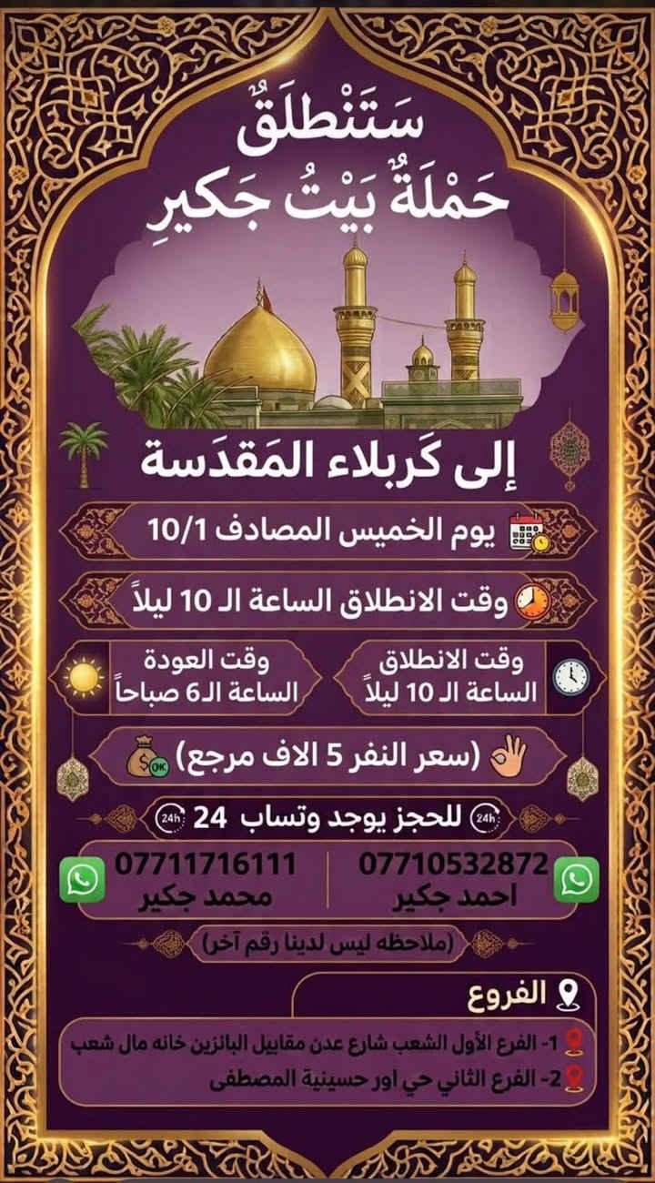 لا توجد تفاصيل

نص مكتوب في الصور:
- سَتَنْطَلِقُ حَمْلَةُ بَيْتُ جَكِير الى كَرْبلاء المُقَدَّسَة يوم الخميس المصادف 10/1 وقت الانطلاق الساعة ال2 ظهراً وقت الانطلاق الساعة ال2 ظهراً وقت العودة الساعة ال10 ليلاً (سعر النفر 5 الاف مرجع) للحجز يوجد وتساب 24 *********** محمد جكير *********** احمد جكير (ملاحظه ليس لدينا رقم آخر) الفروع 1- الفرع الأول الشعب شارع عدن مقابل البانزين خانه مال شعب 2- الفرع الثاني حي اور حسينية المصطفى
- ستنطلق حملة بيت جكير الى كربلاء المقدسة يوم الخميس المصادف 10/1 وقت الانطلاق الساعة الـ 4 عصراً وقت الانطلاق الساعة الـ 4 عصراً وقت العودة الساعة الـ 12 ليلاً سعر النفر 5 الاف مرجع للحجز يوجد وത്സاب 24 *********** محمد جكير *********** احمد جكير ملاحظه ليس لدينا رقم آخر الفروع 1- الفرع الأول الشعب شارع عدن مقابل البانزين خانه مال شعب 2- الفرع الثاني حي اور حسينية المصطفى
- سَتَنْطَلِقُ حَمْلَةُ بَيْتُ جَكِير إلى كَرْبلاء المُقَدَّسَة يوم الخميس المصادف 10/1 وقت الانطلاق الساعة ال 10 ليلاً وقت الانطلاق الساعة ال 10 ليلاً وقت العودة الساعة ال6 صباحاً (سعر النفر 5 الاف مرجع) للحجز يوجد وتساب 24 *********** | *********** محمد جكير احمد جكير (ملاحظه ليس لدينا رقم آخر) الفروع 1- الفرع الأول الشعب شارع عدن مقابيل البانزين خانه مال شعب 2- الفرع الثاني حي اور حسينية المصطفى
- ستنطلق حملة بيت جكير الى كربلاء المقدسة والى شريفه بنت الإمام الحسن (ع) يوم الخميس المصادف 10/1 وقت الانطلاق الساعه ال 8 ليلاً وقت العوده الساعه ال6 صباحاً (سعر النفر 7 الاف مرجع) للحجز يوجد وتساب 24 محمد جكير احمد جكير *********** *********** (ملاحظه ليس لدينا رقم آخر) الفروع 1- الفرع الأول الشعب شارع عدن مقابيل البانزين خانه مال شعب 2- الفرع الثاني حي اور حسينية المصطفى
- ستنطلق حملة بيت جكير إلى النجف الاشرف يوم الخميس المصادف 10/1 وقت الانطلاق الساعه ال11 ليلاً وقت العوده الساعه ال8 صباحاً (سعر النفر 8 الاف مرجع) للحجز يوجد وتساب 24 محمد جكير احمد جكير *********** *********** (ملاحظه ليس لدينا رقم آخر) الفروع 1- الفرع الأول الشعب شارع عدن مقابيل البانزين خانه مال شعب 2- الفرع الثاني حي اور حسينية المصطفى