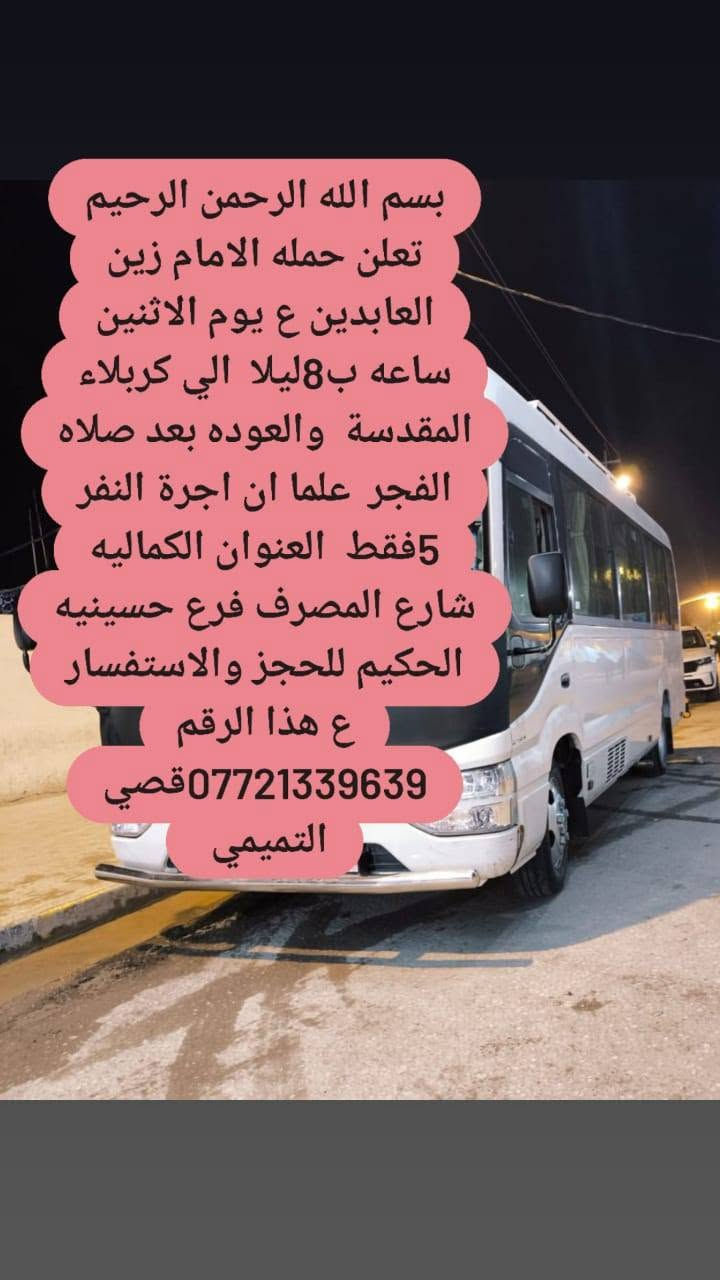 لا توجد تفاصيل

نص مكتوب في الصور:
- بسم الله الرحمن الرحيم تعلن حمله الامام زين العابدين ع يوم الاثنين بعد صلاة الضهر الي كربلاء وشريفه وان علما اجر النفر 7 فقط العنوان الكماليه شارع المصرف فرع حسينيه الحكيم الاحجز والاستفسار ع هذا الرقم *********** قصي التميمي
- بسم الله الرحمن الرحيم تعلن حمله الامام زين العابدين ع يوم الاثنين ساعه ب8ليلا الي كربلاء المقدسة والعوده بعد صلاه الفجر علما ان اجرة النفر 5فقط العنوان الكماليه شارع المصرف فرع حسينيه الحكيم للحجز والاستفسار ع هذا الرقم ***********قصي التميمي
