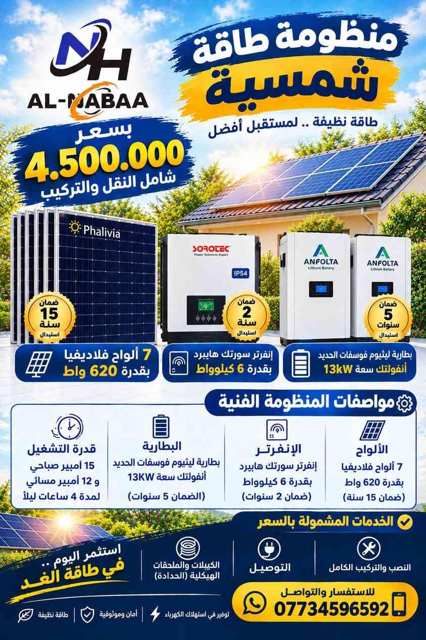 #عروض_النبع🔥
استغلوا العروض الخاصة بالمنظومات 
كميات محدودة.
للطلب والأستفسار تواصلوا معنا الآن:
***********
***********
***********
واسط/الصويرة/ناحية سيد الشهداء.

نص مكتوب في الصور:
- AL-MADAA منظومة طاقة شمسية طاقة نظيفة .. لمستقبل أفضل بسعر 3.950.000 شامل النقل والتركيب ضمان 15 سنة استبدال Phalivia 5 ألواح فلاديفيا بقدرة 620 واط ضمان 2 سنة استبدال SOROTEC إنفرتر سورلته هايببرد بقدرة 6 كيلوووات ضمان 5 سنوات استبدال ANFOLTA Lithium Battery بطارية ليثيوم فوسفات الحديد أنفولتك سعة 13KW مواصفات المنظومة الفنية الألواح 5 ألواح فلاديفيا بقدرة 620 واط (ضمان 15 سنة) الإنفرتر إنفرتر سوركته هايببرد بقدرة 6 كيلوووات (ضمان 2 سنوات) البطارية بطارية ليثيوم فوسفات الحديد أنفولتك سعة 13KW (الضمان 5 سنوات) قدرة التشغيل 10 أمبير صباحي و 10 أمبير مسائي لمدة 5.5 ساعات ليلاً الخدمات المشمولة بالسعر النصب والتركيب الكامل التوصيل الكيبلات والملحقات الهيكلية (الحدادة) استثمر اليوم .. في طاقة الغد للاستفسار والتواصل *********** توفير في استهلاك الكهرباء أمان وموثوقية طاقة نظيفة
- منظومة طاقة شمسية طاقة نظيفة .. لمستقبل أفضل بسعر 4.500.000 شامل النقل والتركيب ضمان 15 سنة استبدال Phalivia ضمان سنتان استبدال IP54 SOROTEC Power Solutions Expert ANFOLTA Lithium Battery ANFOLTA Lithium Battery ضمان 5 سنوات استبدال بطارية ليثيوم فوسفات الحديد أنفولتك سعة 13kW إنفرتر سورلتب هايبرد بقدرة 6 كيلوواط 7 ألواح فلاديفيا بقدرة 620 واط مواصفات المنظومة الفنية الألواح 7 ألواح فلاديفيا بقدرة 620 واط (ضمان 15 سنة) الإنفرتر إنفرتر سوروتك هايبرد بقدرة 6 كيلوواط (ضمان 2 سنوات) البطارية بطارية ليثيوم فوسفات الحديد أنفولتك سعة 13KW (الضمان 5 سنوات) قدرة التشغيل 15 أمبير صباحي و 12 أمبير مسائي لمدة 4 ساعات ليلاً الخدمات المشمولة بالسعر النصب والتركيب الكامل التوصيل الكيبلات والملحقات الهيكلية (الحدادة) استثمر اليوم .. في طاقة الغد للاستفسار والتواصل *********** توفير في استهلاك الكهرباء | أمان وموثوقية | طاقة نظيفة
- AL-NABAA بسعر 4.890.000 شامل النقل والتركيب منظومة طاقة شمسية طاقة نظيفة .. لمستقبل أفضل ضمان 15 سنة استبدال 7 ألواح فلاديفيا بقدرة 620 واط ضمان 2 سنة استبدال إنفرتر سورتك هايبرد بقدرة 6 كيلوواط ضمان 5 سنوات استبدال بطارية ليثيوم فوسفات الحديد أنفولتك سعة 15KW مواصفات المنظومة الفنية الألواح 7 ألواح فلاديفيا بقدرة 620 واط (ضمان 15 سنة) الإنفرتر إنفرتر سورتك هايبرد بقدرة 6 كيلوواط (ضمان 2 سنوات) البطارية بطارية ليثيوم فوسفات الحديد أنفولتك سعة 15KW (الضمان 5 سنوات) قدرة التشغيل 15 أمبير صباحي و 15 أمبير مسائي لمدة 4 ساعات ليلاً الخدمات المشمولة بالسعر النصب والتركيب الكامل التوصيل صيانة مجانية لمدة سنة واحدة استثمر اليوم .. في طاقة الغد للاستفسار والتواصل *********** توفير في استهلاك الكهرباء أمان وموثوقية طاقة نظيفة
- AL-MABAA منظومة طاقة شمسية طاقة نظيفة .. لمستقبل أفضل بسعر 5.700.000 شامل النقل والتركيب ضمان 15 سنة استبدال 10 ألواح فلاديفيا بقدرة 620 واط ضمان 3 سنوات استبدال إنفرتر سورتيك هايبرد بقدرة 6 كيلوواط IP54 ضمان 5 سنوات استبدال بطارية ليثيوم فوسفات الحديد أنفولتك سعة 15KW مواصفات المنظومة الفنية الألواح 10 ألواح فلاديفيا بقدرة 620 واط (ضمان 15 سنة) الإنفرتر إنفرتر سورتيك هايبرد بقدرة 6 كيلوواط IP54 (ضمان 3 سنوات) البطارية بطارية ليثيوم فوسفات الحديد أنفولتك سعة 15KW (الضمان 5 سنوات) قدرة التشغيل 20 أمبير صباحي و 15 أمبير مسائي لمدة 4 ساعات ليلاً الخدمات المشمولة بالسعر النصب والتركيب الكامل التوصيل الكنيلات والملحقات الهيكلية (الحدادة) استثمر اليوم .. في طاقة الغد للاستفسار والتواصل *********** توفير في استهلاك الكهرباء أمان وموثوقية طاقة نظيفة
- AL-MABAA بسعر 7.400.000 شامل النقل والتركيب منظومة طاقة شمسية طاقة نظيفة .. لمستقبل أفضل Phalivia ضمان 15 سنة استبدال 10 ألواح فلاديفيا بقدرة 620 واط ANFOLTA Lithium Battery ضمان 5 سنوات استبدال بطاريتان ليثيوم فوسفات الحديد أنفولتك سعة 13KW (عدد 2) SOROTEC Power Solutions Expert IP54 ضمان 3 سنوات استبدال إنفرتر سورتك هايببرد بقدرة 6 كيلوواط IP54 مواصفات المنظومة الفنية الألواح 10 ألواح فلاديفيا بقدرة 620 واط (ضمان 15 سنة) الإنفرتر إنفرتر سورتك هايببرد بقدرة 6 كيلوواط IP54 (ضمان 3 سنوات) البطارية بطاريتان ليثيوم فوسفات الحديد أنفولتك سعة 13KW (عدد 2) (الضمان 5 سنوات) قدرة التشغيل 20 أمبير صباحي و 20 أمبير مسائي لمدة 5.5 ساعات ليلاً الخدمات المشمولة بالسعر النصب والتركيب الكامل التوصيل الكنيات والملحقات الهيكلية (الحدادة) استثمر اليوم .. في طاقة الغد للاستفسار والتواصل *********** توفير في استهلاك الكهرباء | أمان وموثوقية | طاقة نظيفة
- AL-MABAA منظومة طاقة شمسية طاقة نظيفة .. لمستقبل أفضل بسعر 10.500.000 شامل النقل والتركيب ضمان 15 سنة استبدال 15 ألواح فلاديفيا بقدرة 620 واط ضمان 5 سنوات استبدال بطارية ليثيوم فوسفات الحديد أنفولتك سعة 15KW (عدد 2) ضمان 2 سنة استبدال إنفرتر سورتك هايبرد بقدرة 11 كيلوواط مواصفات المنظومة الفنية الألواح 15 ألواح فلاديفيا بقدرة 620 واط (ضمان 15 سنة) الإنفرتر إنفرتر سورتك هايبرد بقدرة 11 كيلوواط (ضمان 2 سنوات) البطارية بطارية ليثيوم فوسفات الحديد أنفولتك سعة 15KW (عدد 2) (الضمان 5 سنوات) قدرة التشغيل 30 أمبير صباحي و 30 أمبير مسائي لمدة 4 ساعات ليلاً الخدمات المشمولة بالسعر النصب والتركيب الكامل التوصيل الكيبلات والملحقات الهيكلية (الحدادة) استثمر اليوم في طاقة الغد للاستفسار والتواصل *********** توفير في استهلاك الكهرباء أمان وموثوقية طاقة نظيفة
