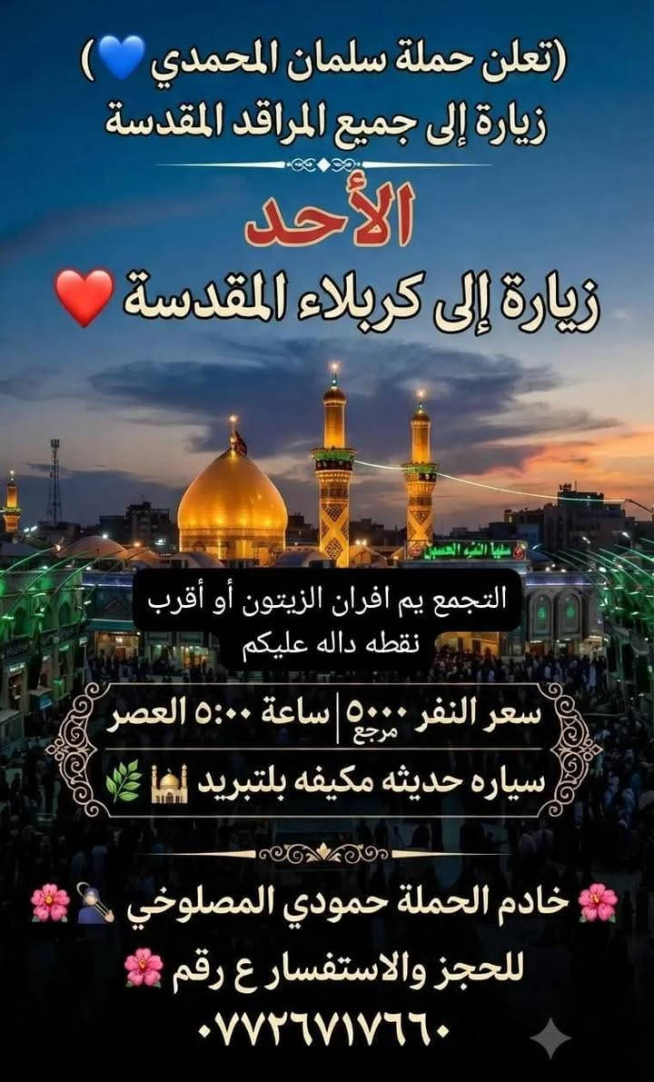 @إشارة

نص مكتوب في الصور:
- تعلن حملة سلمان المحمدي زيارة إلى جميع المراقد المقدسة يوم الاحد زيارة إلى تاج الدين ومنتزه تاج الدين ساعه الانطلاق 5 الضهر سعر النفر 2000 مرجع سياره حديثه مكيفه بلتبريد التجمع يم أفزان الزيتون والرجوع حسب اتفاق معى الزوار الحجز والاستفسار ع الرقم خادم الحملة حمودي المصلوخي *********** خادم الحملة سجاد المحمداوي *********** بكم نرتقي وأنتم أهل الوفاء
- ( تعلن حملة سلمان المحمدي ) زيارة إلى جميع المراقد المقدسة الأحد زيارة إلى كربلاء المقدسة التجمع يم افران الزيتون أو أقرب نقطه داله عليكم سعر النفر ٥٠٠٠ مرجع | ساعة ٥:٠٠ العصر سياره حديثه مكيفه بلتبريد لها خادم الحملة حمودي المصلوخي للحجز والاستفسار ع رقم ٠٧٧٢٦٧١٧٦٠