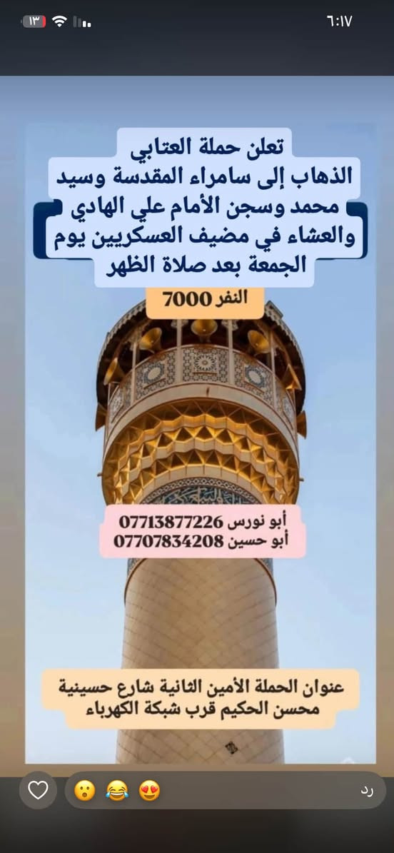 لا توجد تفاصيل

نص مكتوب في الصور:
- حملة العتابي لخدمة الإمام الحسين (ع) الذهاب إلى كربلاء المقدسة و العلوية شريفة يوم الجمعة الساعة 3 العصر النفر 6000 مرجع أبو نورس *********** أبو حسين *********** عنوان الحملة: الأمين الثانية شارع الضغط نهاية شارع حسينية محسن الحكيم قرب شبكة الكهرباء
- الذهاب إلى الحمزة و القاسم و علي ابن الحسين (ع) يوم السبت الساعة 1 الظهر النفر 6,000 للاتصال أبو نورس *********** أبو حسين *********** للاستفسار @1.attabi عنوان الحملة: الأمين الثانيه نهاية شارع الضغط مقابل دكتورة فريدة
- حملة العتابي لزيارة العتبات المقدسة يوم الخميس الساعة 11 ليلاً الى النجف الأشرف سعر النفر 7000 للأستفسار ابو حسين *********** ابو نورس *********** الامين الثانية نهاية شارع حسينية محسن الحكيم قرب الشبكة
- حملة العنابي الذهاب إلى كربلاء المقدسة يوم الخميس بعد صلاة الظهر النفر 5000 مرجع خدمة الإمام الحسين شرف لنا أبو نورس *********** أبو حسين ***********
- تعلن حملة العتابي الذهاب إلى سامراء المقدسة وسيد محمد وسجن الأمام علي الهادي والعشاء في مضيف العسكريين يوم الجمعة بعد صلاة الظهر النفر 7000 أبو نورس *********** أبو حسين *********** عنوان الحملة الأمين الثانية شارع حسينية محسن الحكيم قرب شبكة الكهرباء
- حملة العتابي الذهاب إلى الكاظمية المقدسة النفر 2000 يوم الأربعاء الساعة 4 ظهراً *********** أبو نورس *********** أبو حسين عنوان الحملة الأمين الثانية شارع الضغط نهاية شارع حسينية محسن الحكيم قرب شبكة الكهرباء
- السلام عليك يا أبا الفضل العباس حملة العتابي الذهاب إلى كربلاء المقدسة يوم الخميس الساعة 8 ليلاً النفر 5,000 للاتصال أبو نورس *********** أبو حسين *********** للاستفسار 1.attabi@ عنوان الحملة: الأمين الثانية نهاية شارع الضغط مقابل دكتورة فريدة