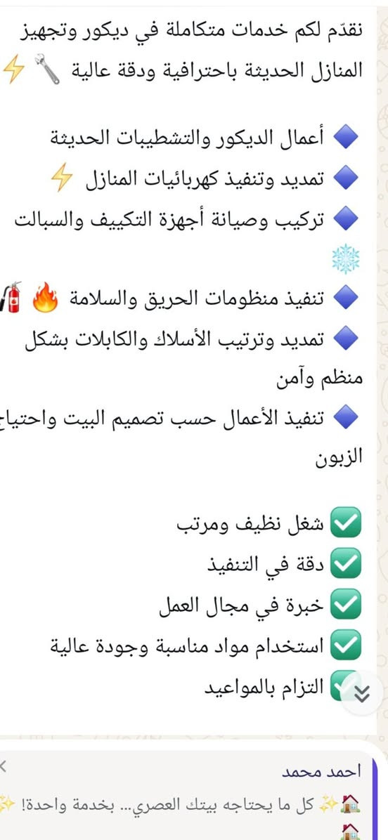 لا توجد تفاصيل

نص مكتوب في الصور:
- خبرة خبرة إحترافية كل ما يحتاجه بيتك العصري... بخدمة واحدة! خدمات متكاملة في ديكور وتجهيز المنازل الحديثة باحترافية ودقة عالية أعمال الديكور والتشطيبات الحديثة تمديد وتنفيذ كهربائيات المنازل تركيب وصيانة أجهزة التكييف والسبلات تنفيذ منظومات الحريق والسلامة تمديد الأسلاك والكابلات بشكل منظم وآمن الديكور والتشطيبات منظومة الحريق التكييف والسبلات كهربائيات المنازل استخدام مواد مناسبة وجودة عالية الالتزام بالمواعيد دقة في التنفيذ خبرة في مجال العمل شغل نظيف ومرتب للاستفسار والحجز *********** اتصلوا بنا أو راسلونا على الخاص خلي بيتك أجمل... أأمن... وأحدث
- نقدّم لكم خدمات متكاملة في ديكور وتجهيز المنازل الحديثة باحترافية ودقة عالية 🛠️ ⚡️ أعمال الديكور والتشطيبات الحديثة 🔹 تمديد وتنفيذ كهربائيات المنازل ⚡️ 🔹 تركيب وصيانة أجهزة التكييف والسبالت 🔹 تنفيذ منظومات الحريق والسلامة 🔥 🧯 🔹 تمديد وترتيب الأسلاك والكابلات بشكل منظم وآمن 🔹 تنفيذ الأعمال حسب تصميم البيت واحتياجات الزبون 🔹 شغل نظيف ومرتب ✅ دقة في التنفيذ ✅ خبرة في مجال العمل ✅ استخدام مواد مناسبة وجودة عالية ✅ التزام بالمواعيد احمد محمد 🏡 ✨ كل ما يحتاجه بيتك العصري... بخدمة واحدة!