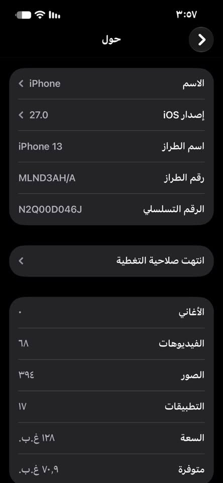 سلام عليكم للبيع ايفون ١٣ كامرتين فقط بطاريه مستبدل شركه النظافه كدامك السعر ٣٨٠ 
***********

نص مكتوب في الصور:
- ٣:٥٧
- حول
- الاسم
- < iPhone
- إصدار iOS
- < 27.0
- اسم الطراز
- iPhone 13
- رقم الطراز
- MLND3AH/A
- الرقم التسلسلي
- N2Q00D046J
- انتهت صلاحية التغطية
- الأغاني
- الفيديوهات
- ٦٨
- الصور
- ٣٩٤
- التطبيقات
- ١٧
- السعة
- ١٢٨ غ.ب.
- متوفرة
- ٧٠,٩ غ.ب.