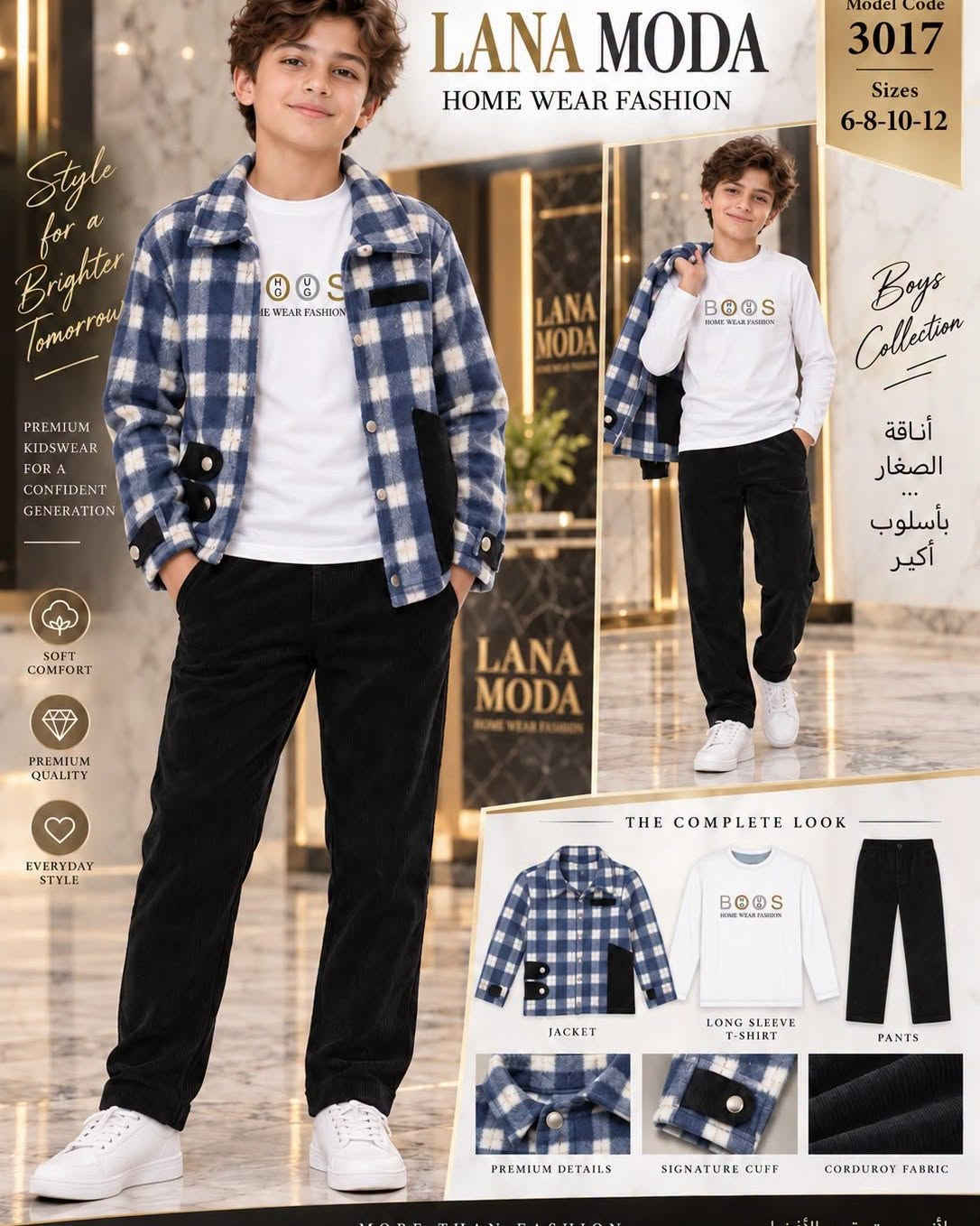 الموسم الجديد للشتوي تعرض بعض الموديلات غدا ان شاء الله من ازياء انسب الاسعار للأطفال مجمع لندن الطبي شارع الشيشان مقابل مجمع الحداد داخل الفرع

نص مكتوب في الصور:
- STYLE FOR A BRIGHTER TOMORROW COMFORT CONFIDENCE CHARACTER GOOD BOYS BRIGHT FUTURE LANA MODA HOME WEAR FASHION LITTLE DETAILS BIG PERSONALITY Same Style More Stories Model Code 3017 Sizes 6-8-10-12 PREMIUM COMFORT EVERYDAY STYLE PERFECT FIT MADE FOR BOYS MORE THAN CLOTHES - A BRIGHTER TOMORROW
- GOOD BOYS BRIGHTER TOMORROWS lanamoda BOYS FASHION MODEL 3018 SIZES 6-8-10-12 Small Details Big Personalities Urban Style FOR BRIGHT BOYS STYLE COMFORT CONFIDENCE ALWAYS PREMIUM FABRICS MODERN DESIGN EVERYDAY COMFORT FOR A BRIGHTER TOMORROW أناقتهم ... عالمنا FASHION FOR A BRIGHTER TOMORROW
- STYLE FOR A BRIGHTER TOMORROW COMFORT CONFIDENCE CHARACTER GOOD BOYS BRIGHT FUTURE LANA MODA HOME WEAR FASHION LITTLE DETAILS BIG PERSONALITY KIDS FASHION ALWAYS A GOOD IDEA Same Style More Stories Model Code 3017 Sizes 6-8-10-12 PREMIUM COMFORT EVERYDAY STYLE PERFECT FIT MADE FOR BOYS MORE THAN CLOTHES - A BRIGHTER TOMORROW
- STYLE FOR A BRIGHTER TOMORROW
- COMFORT CONFIDENCE CHARACTER
- GOOD BOYS BRIGHT FUTURE
- LANA MODA
- HOME WEAR FASHION
- LITTLE DETAILS BIG PERSONALITY
- KIDS FASHION ALWAYS A GOOD IDEA
- Same Style More Stories
- Model Code 3017
- Sizes 6-8-10-12
- PREMIUM COMFORT
- EVERYDAY STYLE
- PERFECT FIT
- MADE FOR BOYS
- MORE THAN CLOTHES A BRIGHTER TOMORROW
- SIZES 6 8 10 12 PREMIUM FABRIC MODERN DESIGN COMFORT ALL DAY Little Boys Big Style MODA KIDS WEAR Fashion For Brighter Tomorrow STYLISH CONFIDENT UNIQUE LANA MODA KIDS WEAR DETAILS MAKE THE DIFFERENCE
- LANA MODA KIDS WEAR Four Colors One Style Brighter Tomorrows FASHION FOR A BRIGHTER TOMORROW Model Code 3016 Sizes 6-8-10-12 PREMIUM FABRIC MODERN DESIGN ALL DAY COMFORT MORE THAN FASHION CONFIDENCE LOOKS GOOD ON YOU LANA MODA BROWN BEIGE Small Boys Big Style GREEN COLORWAY Be Yourself Always BEIGE BROWN COLORWAY Trendy Confident Unique BLUE COLORWAY Little Gentlemen Big Dreams STYLISH TODAY BRIGHTER TOMORROW
- LANA MODA HOME WEAR FASHION Style for a Brighter Tomorrow PREMIUM KIDSWEAR FOR A CONFIDENT GENERATION SOFT COMFORT PREMIUM QUALITY EVERYDAY STYLE Model Code 3017 Sizes 6-8-10-12 Boys Collection أناقة الصغار بأسلوب أكبر THE COMPLETE LOOK JACKET LONG SLEEVE T-SHIRT PANTS PREMIUM DETAILS SIGNATURE CUFF CORDUROY FABRIC
- Small Boys Big Style STYLE TODAY BRIGHTER TOMORROW FASHION KIDS A BRIGHTER TOMORROW LANA MODA KIDS WEAR LANA MODA CHILDREN FASHION Sizes 6-8-10-12 Model Code 3016 PREMIUM QUALITY FOR GREAT KIDS More Than Fashion CONFIDENCE LOOKS GOOD ON YOU
- ELANA MODA KIDS WEAR Small Steps Big Style ♡ PREMIUM FABRIC MODERN DESIGN ALL DAY COMFORT NEW SEASON BOYS COLLECTION Fashion For Brighter Tomortion SIZES 6 8 10 12 BE YOURSELF