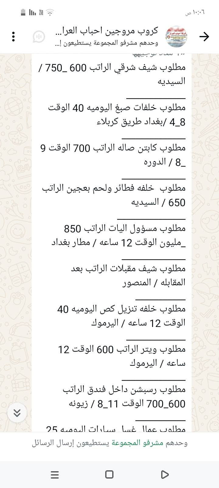 سلام عليكم محتاجين عمال
في محافظة بغداد الاستفسار على 
هذا رقم ‏‪***********‬‏

نص مكتوب في الصور:
- ١٠:٠٨ ص
- كروب مروجين احباب العرا...
- وحدهم مشرفو المجموعة يستطيعون إ...
- مطلوب محاسبه الراتب 500 الوقت 9_5 / الاعظميه
- مطلوب شيف مقبلات الراتب بعد المقابله الوقت 8 ساعات / المنصور
- مطلوب شيف عام الراتب بعد المقابله الوقت 12 ساعه / البنوك
- مطلوب مساعد شيف الراتب 650 _ 750 / اليرموك
- مطلوب حداد اليوميه 30 / الدوره
- مطلوب عامل اليوميه 20 / الدوره
- مطلوب خلفه مخالم اليوميه 20 الوقت 12 ساعه / الامين الثانيه
- مطلوب مسؤول صيانه الراتب بعد المقابله / حي الحسين
- مطلوب عامل داخل مطعم كل 15 يوم الراتب 375 / الكراده
- مطلوب عامل توصيل اليوميه 30 الوقت 10 ساعات / الدوره
- ٦:٣١ م
- وحدهم مشرفو المجموعة يستطيعون إرسال الرسائل
- مطلوب خلفه تشريح وشد + خباز اليوميه 30 / بغداد طريق كربلاء
- مطلوب خلفه سناكات اليوميه 25 الوقت 12 ساعه / مدينه
- مطلوب شيف عام الراتب بعد المقابله الوقت 12 ساعه /البنوك
- مطلوب مساعد شيف الراتب 650_ 750 / اليرموك
- ١٠:٠٦ ص
- كروب مروجين احباب العراق...
- مطلوب عامله خدمة الراتب 600 الوقت 4_8 / المنصور
- مطلوب خلفه صمون حجري الراتب بعد المقابله / المنصور
- مطلوب موظف كونترول الراتب 750 الوقت 12 ساعه / زيونه
- مطلوب موظف داخل فندق الراتب 650 الوقت 8 ساعات / شارع السعدون
- مطلوب موظف تجهيز طلبات الراتب 400 الوقت 5_10 / حي القاهره
- مطلوب خلفه نجارة اليوميه 50 الوقت 6_3 / بغداد طريق كربلاء
- مطلوب عمال عدد 2 الراتب 500 الوقت 10 ساعات / الدولعي
- مطلوب داخل مطعم الراتب 500 الوقت 12 ساعه / الدوره
- مطلوب خباز اليوميه 30 الوقت 12 ساعه / المنصور
- مطلوب خلفه تشريح وشد + خباز
- كروب مروجين احباب العرا... وحدهم مشرفو المجموعة يستطيعون إ... مطلوب عمال تجهيز اوردرات الراتب 700 الوقت 1_4 / شارع فلسطين مطلوب عمال عدد 2 داخل مطبعه الراتب 450 الوقت 8 ساعات / الدوره مطلوب كاشير الراتب 500 / الكراده مطلوب طباخ الراتب بعد المقابله الوقت 5_8 / الكراج مطلوب مندوبين كاش فان الراتب 900 / عويريج مطلوب كاشير الراتب 600 الوقت 10 ساعات / المنصور مطلوب سواق دليفري اليوميه نظام كراوي / زيونه مطلوب شيف مقبلات اليوميه 40 الوقت 12 ساعه / اليرموك مطلوب شيف صاج ايطالي اليوميه 40 الوقت 12 ساعه / اليرموك مطلوب عامل صاله الراتب 600 الوقت 12 / السيديه ٦:١٦ م وحدهم مشرفو المجموعة يستطيعون إرسال الرسائل
- كروب مروجين احباب العرا... وحدهم مشرفو المجموعة يستطيعون إ... مطلوب عمال غسل سيارات اليوميه 25 الوقت 8_9 / الطوبجي مطلوب عمال وعاملات تنظيف الراتب 300 / البياع مطلوب مساعد شيف حلويات الراتب 400 الوقت 3_6 / اليرموك مطلوب عمال تجهيز اوردرات الراتب 700 الوقت 4_1 / شارع فلسطين مطلوب عمال عدد 2 داخل مطبعه الراتب 450 الوقت 8 ساعات / الدوره مطلوب كاشير الراتب 500 / الكراده مطلوب طباخ الراتب بعد المقابله الوقت 5_8 / الكراج مطلوب مندوبين كاش فان الراتب 900 / عويريج مطلوب كاشير الراتب 600 الوقت 10 ساعات / المنصور مطلوب سواق دليفري اليوميه نظام كراوي / زيونه وحدهم مشرفو المجموعة يستطيعون إرسال الرسائل
- مطلوب شيف شرقي الراتب 600_750 / السيديه
- مطلوب خلفات صبغ اليوميه 40 الوقت 4_8 /بغداد طريق كربلاء
- مطلوب كابتن صاله الراتب 700 الوقت 9_8 / الدوره
- مطلوب خلفه فطائر ولحم بعجين الراتب 650 / السيديه
- مطلوب مسؤول اليات الراتب 850 مليون_ الوقت 12 ساعه / مطار بغداد
- مطلوب شيف مقبلات الراتب بعد المقابله / المنصور
- مطلوب خلفه تنزيل قص اليوميه 40 الوقت 12 ساعه / اليرموك
- مطلوب ويتر الراتب 600 الوقت 12 ساعه / اليرموك
- مطلوب رسبشن داخل فندق الراتب 600_700 الوقت 11_8 / زيونه
- مطلوب عمال غسال ساعات اليوميه 25