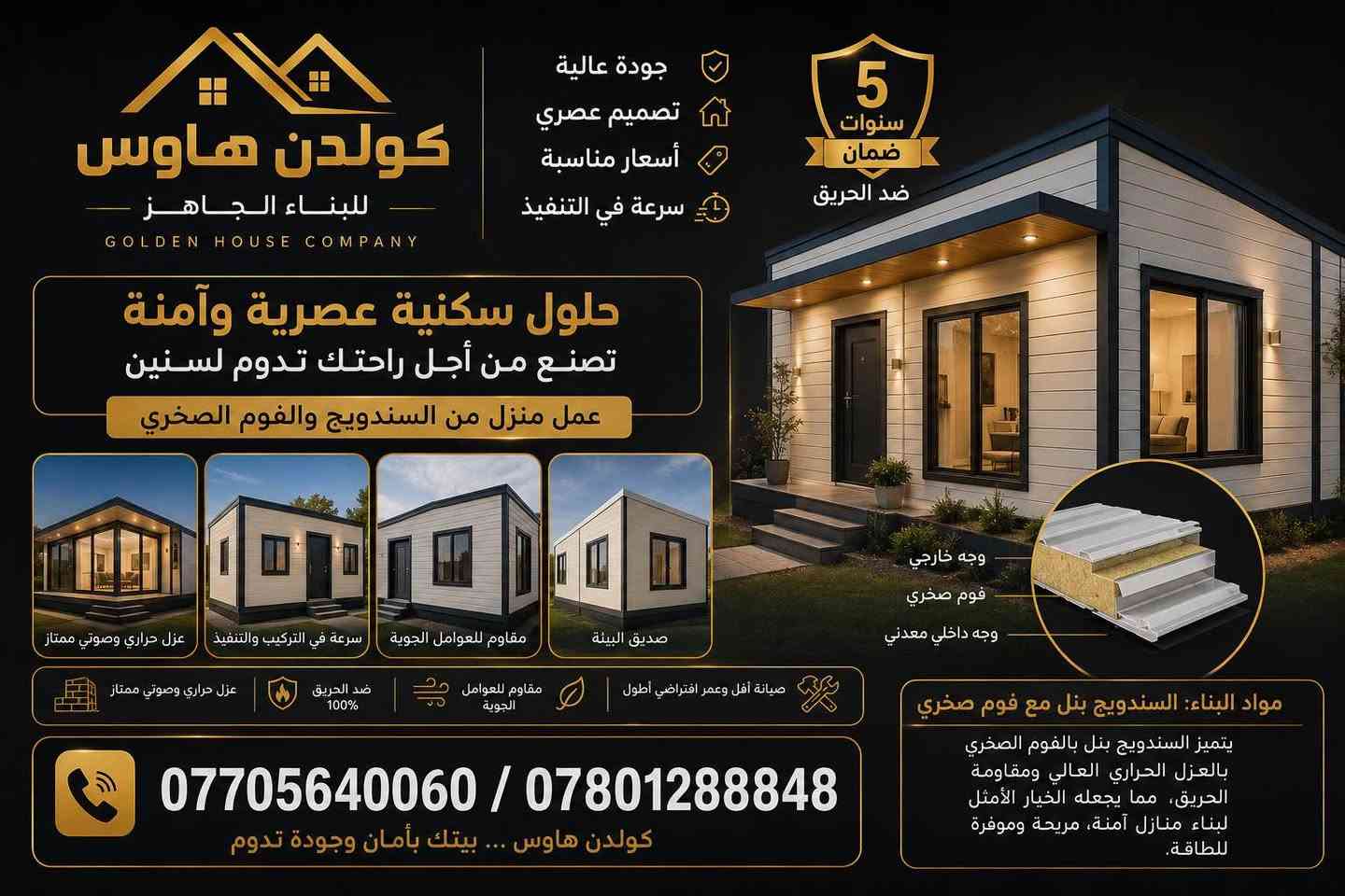 إذا تبحث عن بيت حديث… قوي… وسريع التنفيذ، فالحل مع شركة كولدن هاوس للبيوت الجاهزة.”

“نبني بيوت الساندويج بنل والفوم الصخري، بعزل حراري ممتاز، ومقاومة عالية للحريق، لتوفير الأمان والراحة لعائلتك.”

“جميع الجدران مغلفة بالجبس بورد بتشطيب أنيق وعصري، مع ضمان خمس سنوات على البناء، وضمان عشرين سنة على الأعمال الكهربائية.”

“كما نوفر نظام حماية متكامل من الصعقات الكهربائية، باستخدام مواد عالية الجودة وفق أعلى معايير السلامة.”

“تنفيذ موقعي بالكامل، مع تحمل درجات الحرارة العالية والأجواء القاسية، وبأبواب تركية أصلية كاملة الجودة.”

“سواء كنت ترغب ببناء منزل كامل، أو مشتمل صغير فوق السطح، نوفر لك الحل بأقل تكلفة من البناء التقليدي، مع سرعة في الإنجاز وجودة من الدرجة الأولى.”

“شركة كولدن هاوس… نبني ثقتك قبل أن نبني بيتك.”

*********** / *********** البصرة, العراق
