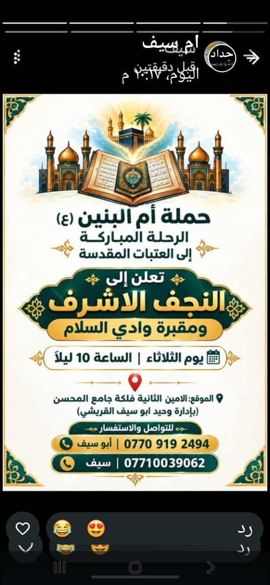 لا توجد تفاصيل

نص مكتوب في الصور:
- ام سيف اليوم، ١٠:١٣ م حداد حملة أم البنين (ع) الرحلة المباركة إلى العتبات المقدسة تعلن .. الى العلويه بنت الهدى (قدس الله سرها) و مرقد الصحابي سلمان المحمدي (رض) مجاناً .. مجاناً الساعة 4 عصراً | يوم الاحد الموقع: الامين الثانية فلكة جامع المحسن (بإدارة وحيد ابو سيف القريشي) ابو سيف *********** سيف *********** رد رد
- ام سيف
- قبل دقيقتين
- اليوم، ٢:١٧ م
- حداد
- حملة أم البنين (ع)
- الرحلة المباركة
- إلى العتبات المقدسة
- تعلن إلى
- النجف الاشرف
- ومقبرة وادي السلام
- يوم الثلاثاء | الساعة 10 ليلاً
- الموقع: الامين الثانية فلكة جامع المحسن
- (بإدارة وحيد ابو سيف القريشي)
- للتواصل والاستفسار
- أبو سيف | ***********
- سيف | ***********
- رد
- ام سيف حداد اليوم، ١٢:١٢ م قبل ٩ دقائق حملة أم البنين (ع) الرحلة المباركة إلى العتبات المقدسة تعلن الى كربلاء المقدسه واولاد مسلم (ع) يوم الاثنين الساعة 4 عصراً سعر النفر 5000 دينار الموقع: الامين الثانية فلكة جامع المحسن (إدارة وحيد ابو سيف القريشي) للتواصل والاستفسار أبو سيف | *********** سيف | *********** رد رد
