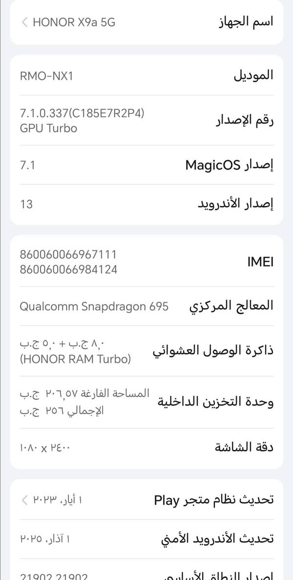 سلام عليكم جهاز (HONOR X9a 5G)  للبيع  خير من الله هل شوف كدام عينك جهاز نضيف موصفات فول
سعر خاص: مستعجل مستعجل/ ؟
اذا ما تشتري لا تشلع كلبي 
مكان ناصريه مركز
رقم:***********

نص مكتوب في الصور:
- حول الهاتف IMEI 860060066967111 860060066984124 المعالج المركزي Qualcomm Snapdragon 695 ذاكرة الوصول العشوائي ٨,٠ ج.ب + ٥,٠ ج.ب (HONOR RAM Turbo) وحدة التخزين الداخلية المساحة الفارغة ٢٠٦,٥٧ ج.ب الإجمالي ٢٥٦ ج.ب دقة الشاشة ٢٤٠٠ × ١٠٨٠ تحديث نظام متجر Play ١ أيار، ٢٠٢٣ تحديث الأندرويد الأمني ١ آذار، ٢٠٢٥ إصدار النطاق الأساسي 21902,21902 إصدار النواة 5.4.274-qgki-g6bced53b6b8b android@localhost #1 Mon Feb 2 20:56:22 CST 2026 الحالة المعلومات القانونية معلومات المصادقة
- اسم الجهاز HONOR X9a 5G الموديل RMO-NX1 رقم الإصدار 7.1.0.337(C185E7R2P4) GPU Turbo إصدار MagicOS 7.1 إصدار الأندرويد 13 IMEI 860060066967111 860060066984124 المعالج المركزي Qualcomm Snapdragon 695 ذاكرة الوصول العشوائي 8,0 ج.ب + 5,0 ج.ب (HONOR RAM Turbo) وحدة التخزين الداخلية المساحة الفارغة 206,57 ج.ب الإجمالي 256 ج.ب دقة الشاشة 1080 × 2400 تحديث نظام متجر Play 1 أيار، 2023 تحديث الأندرويد الأمني 1 آذار، 2025 إصدار النطاق الأساسي 21902 21902