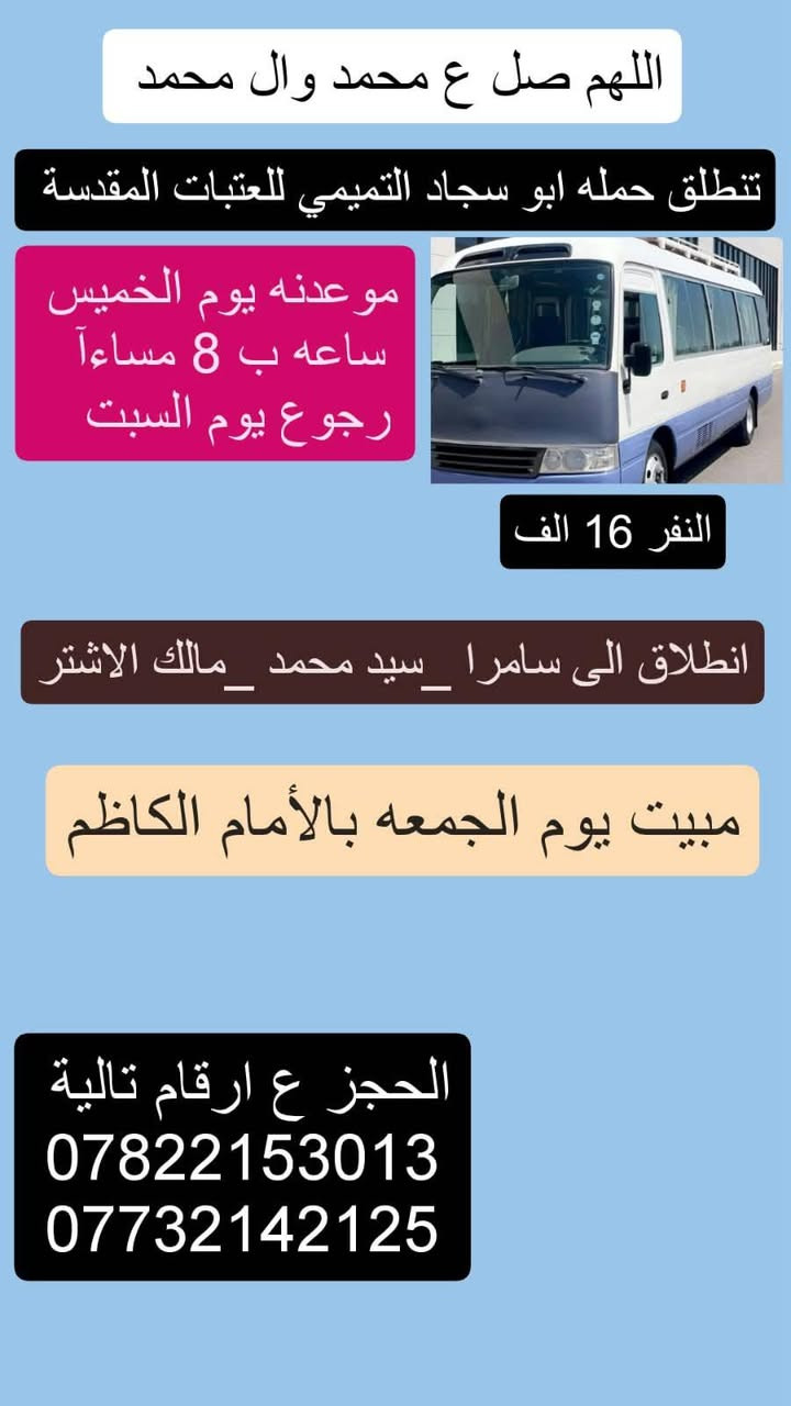 لا توجد تفاصيل

نص مكتوب في الصور:
- اللهم صل ع محمد وال محمد تنطلق حمله ابو سجاد التميمي للعتبات المقدسة موعدنه يوم الخميس ساعه ب 8:30 مساءآ رجوع السبت عوزی 10 نفرات النفر 12 الف نجف الاشرف مقبره كربلاء المقدسة ليله وحده العلويه شريفه بنت الحسن التجمع يم الصناعه لبشارع الخدمي الحجز ع ارقام تالية *********** ***********
- اللهم صل ع محمد وال محمد تنطلق حمله ابو سجاد التميمي للعتبات المقدسة موعدنه يوم الخميس ساعه ب 8 مساءآ رجوع يوم السبت النفر 16 الف انطلاق الى سامرا _سيد محمد _مالك الاشتر مبيت يوم الجمعه بالأمام الكاظم الحجز ع ارقام تالية *********** ***********