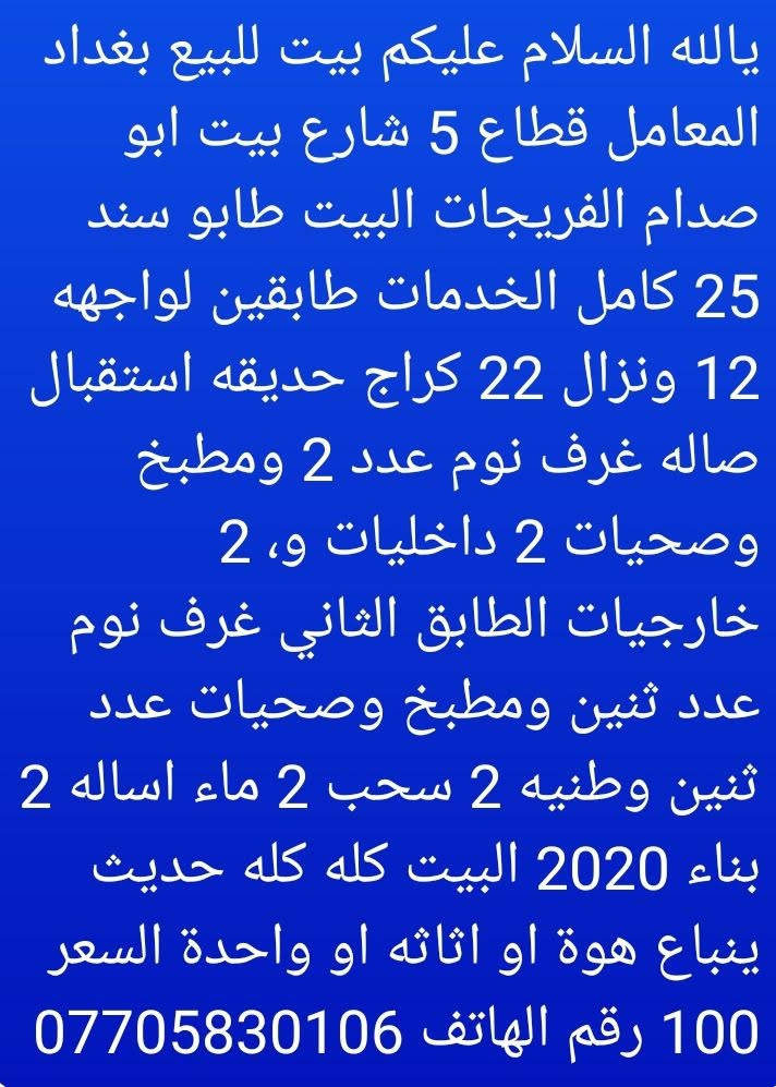 يالله السلام عليكم بيت للبيع بغداد المعامل قطاع 5طابو زراعي كامل خدمات طابقين يبعد على شارع 100متر السعر نهائي 100

نص مكتوب في الصور:
- يالله السلام عليكم بيت للبيع بغداد المعامل قطاع 5 شارع بيت ابو صدام الفريجات البيت طابو سند 25 كامل الخدمات طابقين لواجهه 12 ونزال 22 كراج حديقه استقبال صاله غرف نوم عدد 2 ومطبخ وصحيات 2 داخليات و، 2 خارجيات الطابق الثاني غرف نوم عدد ثنين ومطبخ وصحيات عدد ثنين وطنيه 2 سحب 2 ماء اساله 2 بناء 2020 البيت كله كله حديث ينباع هوة او اثاته او واحدة السعر 100 رقم الهاتف ***********