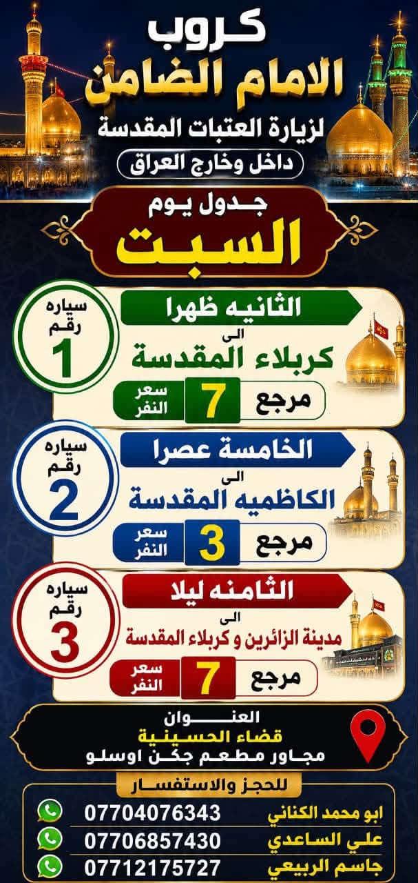 على بركة الله تعالى يعلن
مكتب كروب الامام الضامن /بغداد/قضاء الحسينية  عن جدول الرحلات الاسبوعي ليومي  #الأربعاء #الخميس #الجمعه #السبت #رحلة #إيران_بري.   9/26  مقاعد محدوده سارع بتسليم الجوازات باقي مقاعد محدوده عنوان المكتب قضاءالحسينية مجاور مطعم جكن اوسلو للحجز والاستفسار الاتصال بل الأرقام 
*********** #ابو_محمد_الكناني 
*********** #علي_الساعدي 
*********** #جاسم_الربيعي التفاصيل داخل البوسترات 👇👇👇

نص مكتوب في الصور:
- كروب الامام الضامن لزيارة العتبات المقدسة داخل وخارج العراق برنامج يوم الأربعاء سياره رقم 1 الانطلاق الرابعة عصرا الى الكاظمية المقدسة والرجوع ليلا النفر 3 آلاف مرجع سياره رقم 2 الى مدينة الزائرين و كربلاء المقدسة والرجوع بعد صلاة الفجر النفر 7 آلاف مرجع عنوان المكتب قضاء الحسينية مجاور مطعم جكن اوسلو للحجز *********** جاسم الربيعي *********** علي الساعدي *********** ابو محمد الكناني
- مكتب كروب الامام الضامن برنامج يوم الخميس إلى كربلاء المقدسة وقت الانطلاق الساعة 1 بعد صلاة الظهر والعودة الساعة 10 ليلاً سعر النفر 7 آلاف مرجع سيارة رقم 1 إلى كربلاء المقدسة وقت الانطلاق الساعة 8 ليلاً العودة الساعة 5 صباحاً سعر النفر 7 آلاف مرجع سيارة رقم 2 إلى النجف الأشرف وقت الانطلاق الساعة 9 ليلاً والعودة الساعة 8 صباحاً سعر النفر 10 آلاف مرجع سيارة رقم 3 للحجز والاستفسار الاتصال على الرقم واتساب جاسم الربيعي *********** علي الساعدي *********** ابو محمد الكناني *********** عنوان المكتب بغداد قضاء الحسينية الراشدية نهاية الجريخي مقابيل جامع الشهيد رائد
- كروب الامام الضامن لزيارة العتبات المقدسة داخل وخارج العراق يوم #الجمعة الانطلاق بعد صلاة الفجر الى هاي_يوسف ، كرز_الدين ، سيد كيطان والعلويه هديه والرجوع عصرا سعر النفر 10 آلاف للحجز ابو محمد الكناني *********** ابو حسن *********** جاسم الربيعي *********** راجع عنوان المكتب بغداد قضاء الحسينية مجاور مطعم جكن اوسلو
- يا حسين يا ابا الفضل كروب الامام الضامن لزياره العتبات المقدسة داخل وخارج العراق يوم #الجمعه الانطلاق بعد صلاة الفجر الى سامرا_المقدسة وسيد_محمد وشيخ ابراهيم والرجوع عصرا سعر النفر 10 ألف مرجع عنوان المكتب بغداد قضاء الحسينية مجاور مطعم جكن اوسلو للحجز ابو محمد الكناني *********** ابو حسن *********** جاسم الربيعي ***********
- كروب الامام الضامن لزيارة العتبات المقدسة داخل وخارج العراق برنامج يوم الجمعة 3 سيارة رقم الانطلاق الساعة 3 عصراً الى كربلاء المقدسة النفر 7 الاف مرجع 4 سيارة رقم الانطلاق الساعة 8 ليلاً الى مدينة الزائرين و كربلاء المقدسة النفر 7 الاف مرجع 5 سيارة رقم الانطلاق الساعة 10 ليلاً الى النجف الاشرف النفر 10 الاف مرجع عنوان المكتب قضاء الحسينية مجاور مطعم جكن اوسلو للحجز ابو محمد الكناني | *********** علي الساعدي | *********** جاسم الربيعي | *********** رحلاتنا ... بركة وزيارة
- گروب الامام الضامن لزيارة العتبات المقدسة داخل وخارج العراق جدول يوم السبت الثانيه ظهرا الى كربلاء المقدسة سعر النفر 7 مرجع سياره رقم 1 الخامسه عصرا الى الكاظميه المقدسة سعر النفر 3 مرجع سياره رقم 2 الثامنه ليلا الى مدينة الزائرين و كربلاء المقدسة سعر النفر 7 مرجع سياره رقم 3 العنوان قضاء الحسينية مجاور مطعم جكن اوسلو للحجز والاستفسار ابو محمد الكناني *********** علي الساعدي *********** جاسم الربيعي ***********