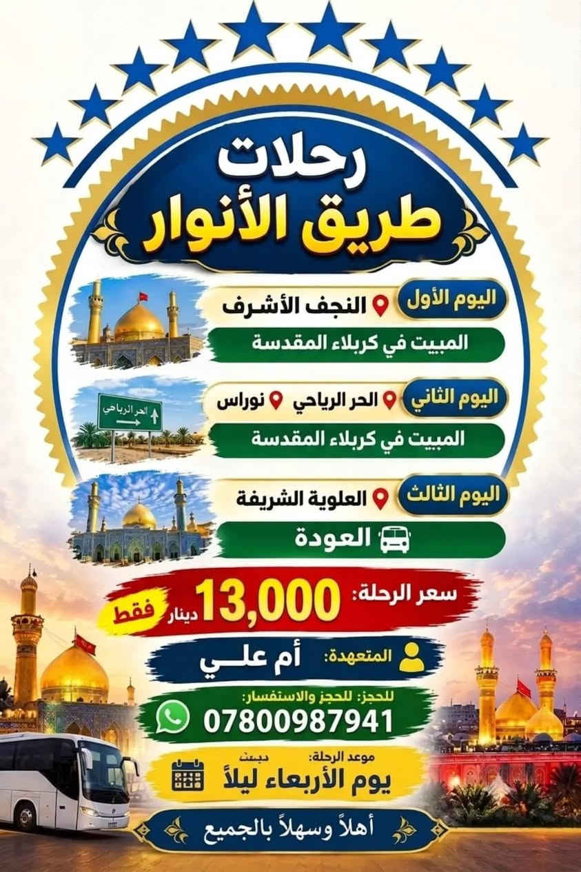 حجز مفتوح ***********

نص مكتوب في الصور:
- رحلات طريق الأنوار لزيارة العتبات المقدسة رحلة إيمانية .. لقلوب تتوق إلى الطهر السعر 16 ألف موعدنا يوم الأربعاء ليلاً اليوم الأول الامام الكاظم والسيدة شريفة المبيت في كربلاء اليوم الثاني الحر الرياحي مدينة النوارس المبيت في كربلاء اليوم الرابع النجف الأشرف والمقبرة مع العودة إلى الديار المتعهد أم علي *********** زيارة .. عبادة وطمأنينة للروح
- رحلات طريق الأنوار اليوم الأول النجف الأشرف المبيت في كربلاء المقدسة اليوم الثاني الحر الرياحي نوراس المبيت في كربلاء المقدسة اليوم الثالث العلوية الشريفة العودة سعر الرحلة: 13,000 دينار فقط المتعهدة: أم علي للحجز: للحجز والاستفسار: *********** موعد الرحلة: يوم الأربعاء ليلاً أهلاً وسهلاً بالجميع