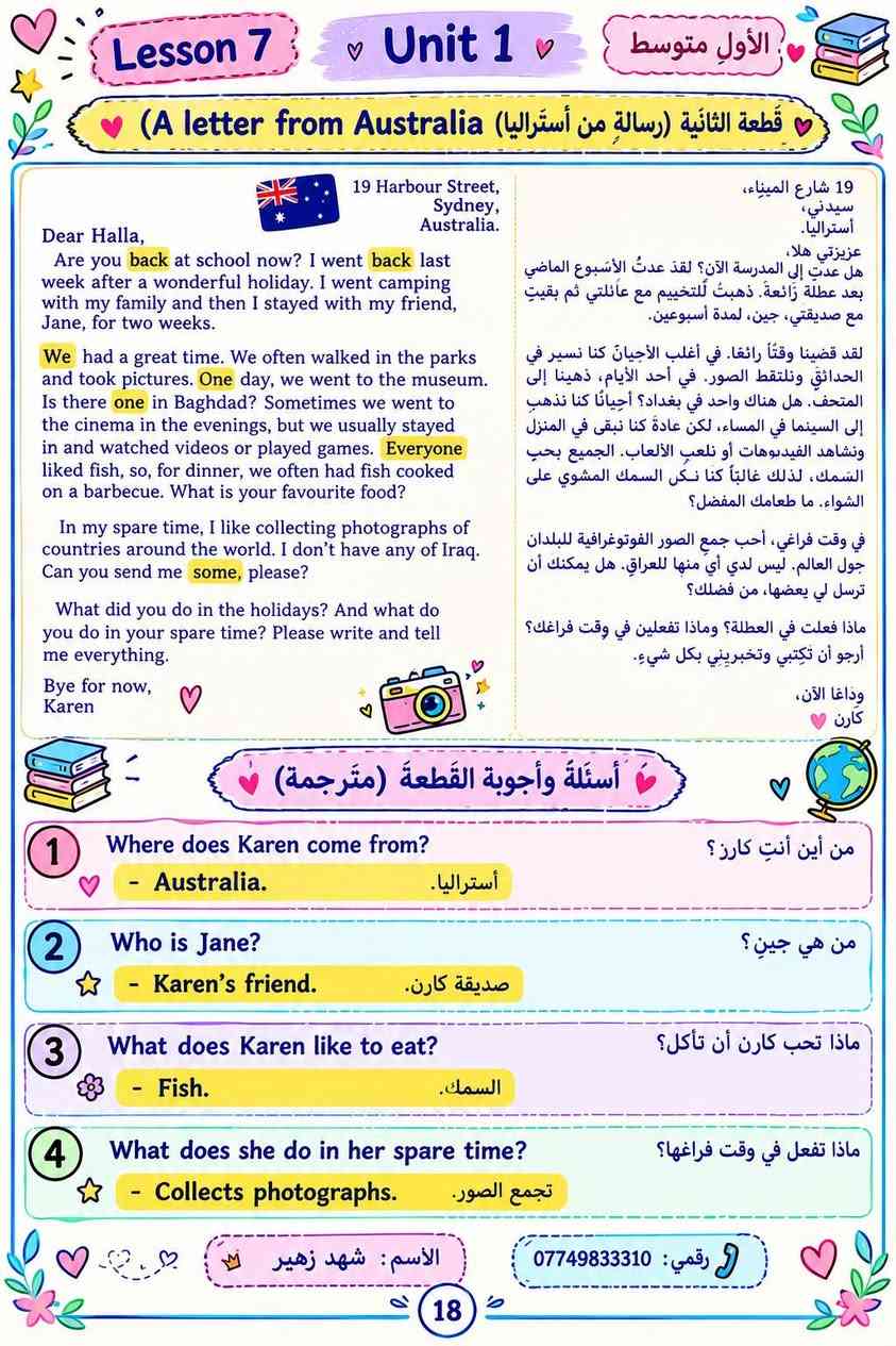 اسئلة القطع المطلوبه الوحده الأولى والوحده الثانيه https://t.me/shzu0909
#الاول متوسط 
الست شهد

نص مكتوب في الصور:
- اجوبة اسئلة القطعة على الصفحة 1 What did yassir see from the top of the London Eye ? > He saw snow and white clouds. 2 Was he happy that he went to London eye ? > Yes, he was. Answer the questions. a Who are the characters of the story ? > Yassir, Halla and their parents. b What is the story about ? > about Yassir and his family who went to London eye in New Year's day. C Why were the streets quiet ? > Because the evening before was new year's eve. d What is the name of the last day of the year ? > new year's Eve. e What do people do on this day ? > people hold hands and sing a special song . f Halla asked Yassir if he was frightened. Why didn't he answer ? > because he was frightened. شهد زهير الحديثي ***********
- تمرين رقم (1) ص 21 من كتاب النشاط / ضع صح او خطأ / الاسئلة مهمة متعلقة بالقصة 1 True or False ? a There was a cat nearby waiting to eat the swift. False b When the narrator unwrapped the swift, it didn't move False c Swift can fly for almost a year True d Swifts like places with little noise True e The narrator wanted the bird to fly away False f The narrator was both happy and sad when the swift flew away. True تمرين رقم (2) ص 21 من كتاب النشاط / أجب على الاسئلة التالية (للإطلاع) 2 Answer the following questions: a Who are the characters in the story? - The narrator, his mother and the bird (swift) b What is the story about ? - a boy who finds a little bird in trouble and tries to help it. C Where is the story set ? - she found the swift in the bushes. d When was the story happened ? - last month شهد زهير الحديثي ***********
- Lesson 7 Unit 1 الأول متوسط أحمد وفيصل - Ahmed and Faisal 1 How old is Ahmed? كم عمر أحمد؟ - He is 15 years old. عمره 15 سنة. 2 Does Faisal live in a flat or in a house? هل فيصل يعيش في شقة أم في منزل؟ - He lives in a flat. يعيش في شقة. 3 What time did Ahmad get to Faisal's home? في أي وقت وصل أحمد إلى شقة فيصل؟ - At 2:30. . في الساعة الثانية والنصف 4 Did the boys enjoy the film? هل استمتع الأولاد بالفيلم؟ - No, they didn't. كلا، لم يستمتعوا. 5 What did they do in Central Park? ماذا فعلوا في الحديقة المركزية؟ - They sat under a tree and talked. جلسوا تحت الشجرة وتحدثوا. 6 How many children are there in Ahmed's family? كم طفل يوجد في عائلة أحمد؟ - Three children. ثلاثة أطفال. 7 Will Faisal always live in New York? هل سيبقى فيصل يعيش في نيويورك ؟ - No, he will not. كلا، لن يفعل. 8 How did Ahmad get back to his hotel? كيف عاد أحمد إلى الفندق؟ - He took a taxi. استقل سيارة أجرة. Keep Going Shahad Zuhair 0774983310
- Lesson 7 Unit 1 الأول متوسط
- قطعة الثانية (رسالة من أستراليا) (A letter from Australia)
- 19 Harbour Street,
- Sydney,
- Australia.
- Dear Halla,
- Are you back at school now? I went back last week after a wonderful holiday. I went camping with my family and then I stayed with my friend,
- Jane, for two weeks.
- We had a great time. We often walked in the parks
- and took pictures. One day, we went to the museum.
- Is there one in Baghdad? Sometimes we went to
- the cinema in the evenings, but we usually stayed
- in and watched videos or played games. Everyone
- liked fish, so, for dinner, we often had fish cooked
- on a barbecue. What is your favourite food?
- In my spare time, I like collecting photographs of
- countries around the world. I don't have any of Iraq.
- Can you send me some, please?
- What did you do in the holidays? And what do
- you do in your spare time? Please write and tell
- me everything.
- Bye for now,
- Karen
- 19 شارع الميناء،
- سيدني،
- أستراليا.
- عزيزتي هلا،
- هل عدت إلى المدرسة الآن؟ لقد عدتُ الأسبوع الماضي
- بعد عطلة رائعة. ذهبتُ للتخييم مع عائلي ثم بقيت
- مع صديقتي، جين، لمدة أسبوعين.
- لقد قضبنا وقتاً رائعاً. في أغلب الأحيان كنا نسير في
- الحدائق ونلتقط الصور. في أحد الأيام، ذهينا إلى
- المتحف. هل هناك واحد في بغداد؟ أحياناً كنا نذهب
- إلى السينما في المساء، لكن عادةً كنا نبقى في المنزل
- ونشاهد الفيديوهات أو نلعب الألعاب. الجميع يحب
- السمك، لذلك غالباً كنا نكل السمك المشوي على
- الشواء. ما طعامك المفضل؟
- في وقت فراغي، أحب جمع الصور الفوتوغرافية للبلدان
- جول العالم. ليس لدي أي منها للعراق. هل يمكنك أن
- ترسل لي بعضها، من فضلك؟
- ماذا فعلت في العطلة؟ وماذا تفعلين في وقت فراغك؟
- أرجو أن تكتبي وتخبريني بكل شيء.
- وداعا الآن،
- كارن
- أسئلة وأجوبة القطعة (مترجمة)
- Where does Karen come from?
- من أين أنتِ كاررز؟
- Who is Jane?
- - Karen's friend.
- من هي جين؟
- صديقة كارن.
- What does Karen like to eat?
- - Fish.
- ماذا تحب كارن أن تأكل؟
- السمك.
- What does she do in her spare time?
- - Collects photographs.
- ماذا تفعل في وقت فراغها؟
- تجمع الصور.
- الأسم: شهد زهير
- رقمي: ***********
- 18
- Lesson 6 Different schools مدارس مختلفة يحتوي هذا الدرس على قطعة (مدارس مختلفة) وهي قطعة مطلوبة في الامتحان بالإضافة الى ملاحظات التنقيط Read and answer the question. One afternoon, Yassir was playing in the park. It was December and it was windy. Another boy was playing on a skateboard. He was playing alone. He was not from Iraq. "Hello," said Yassir. "My name's Yassir. Where are you from?" The other boy was from England and his name was Simon. "My father works in Basra," he said. "I'm on holiday here." "On holiday!" said Yassir. "Don't you go to school?" "Yes," said Simon. "But we have holidays now." "Holidays in December!" said Yassir. Simon explained. There are three terms in the school year in England – the autumn term, the spring term and the summer term. The students have two weeks' holiday at Christmas and two weeks' holiday in spring. They also have six weeks' holiday in summer. The school year begins in September. "And we have one week's holiday in the middle of each term. That's called a half-term holiday," Simon added. "What about you?" "We don't have terms. We have semesters. You? We have one holiday at the end of the same time every year. It's for example, for example: holidays are at different times every year. Eid al-Fitr, for example. What's the half-term?" asked Simon. في أحد الأيام، كان ياسر يلعب في الحقيدة. كان الشهر ديسمبر وكان الجو عاصفا. وكان هناك فتى آخر يلعب بلوح التزلج. كان يلعب وحيدا. لم يكن من العراق. قال ياسر: "مرحبا" اسمي ياسر، من أين أنت؟ كان الفتى الآخر من انكلترا واسمه سيمون. قال سيمون "أبي يعمل في البصرة" وأنا في عطلة هنا. قال ياسر "في عطلة؟" ان تذهب للمدرسة؟ قال سيمون "نعم " لكننا الآن في عطلة. قال ياسر "عطلة في شهر ديسمبر؟" وضح سيمون هناك ثلاث فصول في العام الدراسي، في انكلترا: الخريف، الربيع وفصل الصيف. الطلاب لديهم أسبوعان عطلة في عيد رأس السنة، وأسابيع في فصل الربيع. وكذلك ست أسابيع لدينا أسبوع عطلة في منتصف كل ونصل / فصا، ويدعي عطلة نهتنة. وأتميز بطلتينا. عطلون تكون في نفس الوقت من كل عام كعيد الجميل العراقي، سأكون سيمون "جاكو" عيدا هو عيد الفطر؟ تمارين رقم 1 من كتاب النشاط / أجب على الاسئلة باستخدام اجابات قصيرة أسئلة القطعة (للحفظ مهمة جدا) a What season is it? Winter b Who is Simon playing with? Nobody c Who speaks first? Yassir d Who is on holiday? Simon e What are the three parts of the school year in England called? Terms f How many half-term holidays does Simon have in year? Three g How many weeks' holiday does Simon have every year? Thirteen شهد زهير الحديثي ***********