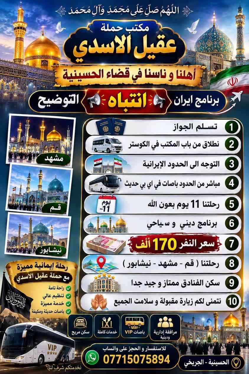 مكتب حمله عقيل الاسدي
#عرض___خاص___ايران___عروض
         جدول أيران 11 يوم 
 قم 🔷 مشهد 🔷 نيشابور قدم الامام الرضا ع

     3 وجبات طعام في مشهد🔥
 
♦️برنامج 11 يوم سعر نفر 170 الف فقط
     🚌  باص VIP في أي بي  🚌

البرنامج يشمل 🔷نقل باصات حديثة 🔷فنادق برنامج كامل داخل ايران 🔷 قم 🔷 مشهد 🔷 نيشابور 🔷
فندق قم ايثار و سفيران  
فندق مشهد خلف بازار الامام الرضا عليه السلام  
   
✨ يشمل _قم _ مشهد _ نيشابور 

تاريخ رحلة 🧳 20/8 
_____________________
⭕ سعر النفر 170 الف ⭕
  🚌 باص في اي بي 🚌 

   🔴ملاحظة 🔴
 💥 فقط تسليم الجواز ولباقي علينه 💥 
              🛑فقط 170 الف عراقي🛑

اليوم الأول : التجمع عند باب المكتب والانطلاق نحو الحدود الايرانية ومنها الانطلاق الى قم المقدسه 

🔷اليوم الثاني : الوصول إلى مدينة قم المقدسه واستلام الغرف وبعد الاستراحه الخروج إلى زيارة السيدة المعصومه  

🔷اليوم الثالث : الذهاب إلى الاربعين علوية والى مسجد جمكران وبيت النور 

🔷اليوم الرابع : التوجه إلى مشهد 

🔷اليوم الخامس : صباحا الوصول إلى مشهد واستلام الغرف وزيارة الامام الرضا 

🔷اليوم السادس : الذهاب إلى مزارات ياسر وناصر ومول تشريفات  وجبل النور جوسنكي 

🔷اليوم السابع :  اليوم السياحي اختياري على المسافر

🔷 اليوم الثامن : وداع الامام الرضا والتوجه إلى قم المقدسه مرورا بقدم الامام الرضا 

🔷اليوم التاسع : الوصول الى قم المقدسه واستلام الغرف وزيارة السيدة المعصومه 

🔷اليوم العاشر : وداع السيدة معصومة (عليها السلام) والتوجه إلى الحدود العراقيه

🔷اليوم الحادي عشر : صباحا الوصول الى العراق  الحبيب متمنين لكم قضاء اجمل الاوقات تاركين اجمل الذكريات بصحبتنا 
♦️🏃سارعوا بالحجز العرض فترة محدودة 🤗🤗🤗
🔹السكن ثلاثي ورباعي 🏘️
🔹ومن يرغب بغرفه ثنائيه اضافه 
 سنكل الشخص الواحد اضافه 
🟦🔷🔹🔷🔹🔷🔹🔷🔹🔷🔹🔷🟦

         ❌عنوان المكتب  في بغداد ❌
       الحسينية الجريخي مقبيل المعارض  
***********  
___________________________
