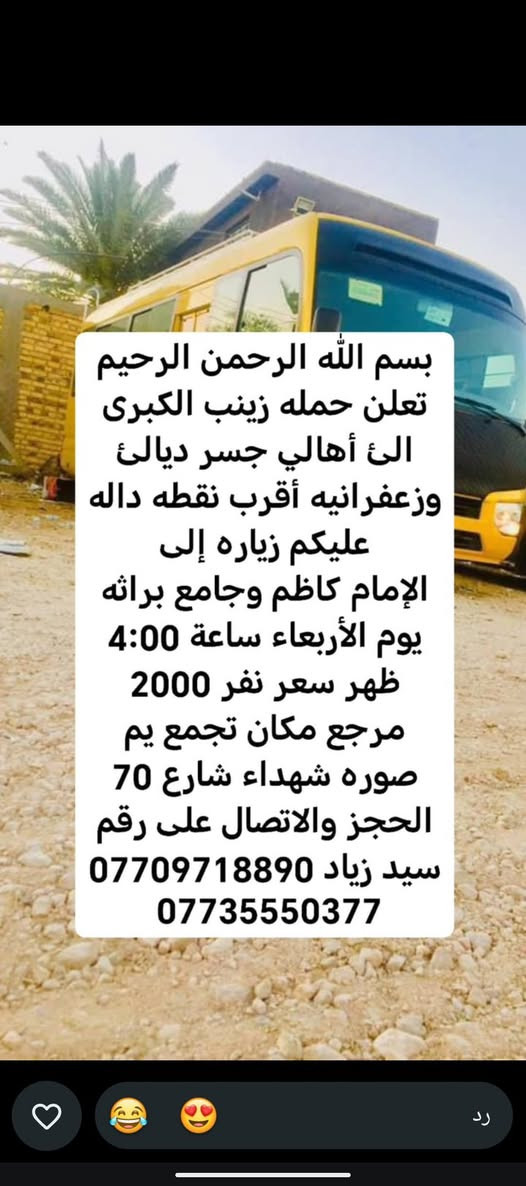 لا توجد تفاصيل

نص مكتوب في الصور:
- حملة زينب الكبرى كروب ايران ديني سياحي قم - مشهد - نيشابور مزارات سكن نقل الفنادق قريبة من الحرم باصات VIP قم المقدسة مشهد المقدسة نيشابور التاريخ 2026/9/21 السعر 120 الف للنفر عرض يشمل كل 8 نفرات 9 مجاني VIP للحجز والاستفسار *********** سيد زياد اللهم عجل لوليك الفرج
- تعلن حمله زينب الكبرى الئ أهالي جسر ديالى وزعفرانيه أقرب نقطة داله وعليكم زيارة الئ كربلاء المقدسة يوم الخميس ساعه 1:00 ظهر سعر نفر 5000 مرجع مكان تجمع يم صورة شهداء شارع 70 الحجز والاتصال على سيد زياد *********** ***********
- بسم الله الرحمن الرحيم تعلن حمله زينب الكبرى الى أهالي جسر ديالى وزعفرانيه أقرب نقطه داله عليكم زياره إلى الإمام كاظم وجامع براثه يوم الأربعاء ساعة 4:00 ظهر سعر نفر 2000 مرجع مكان تجمع يم صوره شهداء شارع 70 الحجز والاتصال على رقم سيد زياد *********** ***********
- بسم الله الرحمن الرحيم
- تعلن حمله زينب الكبرى
- الى أهالي جسر ديالئ
- وزعفرانيه أقرب نقطه داله
- عليكم زياره إلى
- كربلاء المقدسة يوم
- الأربعاء ساعة 3:00 ظهر
- سعر نفر 5000 مرجع
- مكان تجمع يم صوره
- شهداء شارع 70 الحجز
- والاتصال على رقم سيد
- زياد ***********
- ***********
- بسم الله الرحمن الرحيم تعلن حمله زينب الكبرى الئ أهالي جسر ديالئ وزعفرانيه أقرب نقطه داله عليكم زياره إلى حاج يوسف وسيد كيطان وكرز الدين وهيله بنت الإمام كاظم يوم الجمعة ساعة 5:00 صباحاً سعر نفر 10000 مرجع مكان تجمع يم صوره شهداء شارع 70 الحجز والاتصال على رقم سيد زياد *********** ***********
- تعلن حمله زينب الكبرى الئ أهالي جسر ديالى وزعفرانيه أقرب نقطة داله عليكم زيارة الئ النجف الإشراف ومقبره يوم الخميس ساعه 11:30 ليلاً سعر نفر 7000 دينار مرجع مكان تجمع يم صورة شهداء شارع 70 الحجز والاتصال على سيد زياد *********** ***********
- بسم الله الرحمن الرحيم تعلن حمله زينب الكبرى الئ أهالي جسر ديالئ وزعفرانيه أقرب نقطه داله عليكم زياره إلى كربلاء المقدسة يوم الخميس ساعة 8:30 اليلا سعر نفر 5000 مرجع مكان تجمع يم صوره شهداء شارع 70 الحجز والالاتصال على رقم سيد زياد *********** ***********
- الحمزة الغربي والقاسم
- يوم الجمعة ساعة 1:00
- ظهر سعر نفر 6000
- مرجع مكان تجمع يم
- صوره شهداء شارع 70
- الحجز والاتصال على رقم
- سيد زياد ***********
- سامراء وسيد محمد يوم
- الجمعة ساعة 1:00 ظهر
- سعر نفر 7000 مرجع
