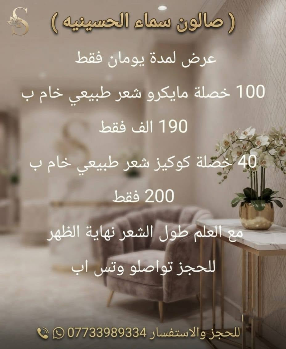 تركيب الشعر مايكروا ١٠٠قطعه ب١٩٠
عرض لمدة يومان 
٤٠ خصلة شعر كوكيز خام شعر طبيعي ٢٠٠ فقط
مع العلم طول الشعر  نهاية الضهر 
الحجز واتساب 
بغداد /الحسينيه /مقابل السوق الكبير /مجاور مرطبات العذراء /مجمع سماء الحسينيه الطبي/ طابق ثاني /قسم التجميل والليزر والصالون للحجز والاستفسار ***********

نص مكتوب في الصور:
- ( صالون سماء الحسينيه )
- عرض لمدة يومان فقط
- 100 خصلة مايكرو شعر طبيعي خام ب
- 190 الف فقط
- 40 خصلة كوكيز شعر طبيعي خام ب
- 200 فقط
- مع العلم طول الشعر نهاية الظهر
- للحجز تواصلو وتس اب
- للحجز والاستفسار ***********
- قبل Salon sama *********** بعد
- تركيب الشعر بتقنية المايكرو المخفي متوفرة بمركز سما الحسينية للحجز والاستفسار ***********. ***********. @zamzam04213