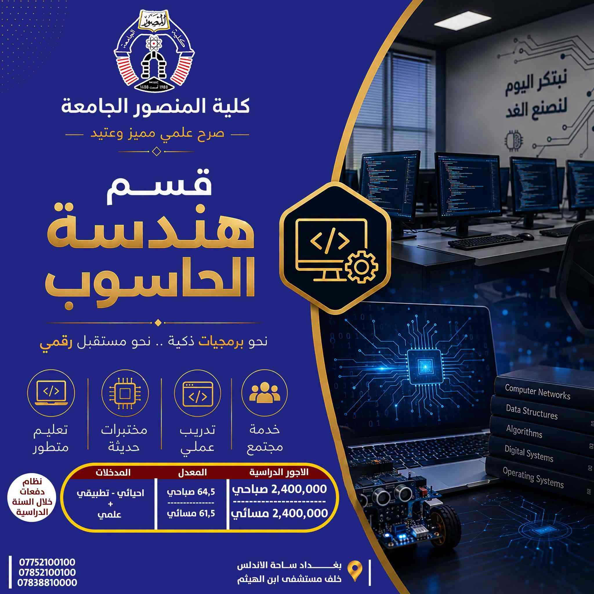 تخصصك الجامعي… خطوتك الأولى نحو المستقبل

تعرّف على الأقسام الهندسية والتقنية في كلية المنصور الجامعة، واطّلع على تفاصيل كل تخصص من حيث المعدلات، المدخلات والأجور الدراسية، لتختار مسارك الأكاديمي بما يتناسب مع طموحك واهتماماتك.

🔹 قسم الهندسة المدنية
🔹 قسم هندسة الاتصالات
🔹 قسم علوم الحاسوب وأنظمة المعلومات
🔹 قسم هندسة الحاسوب
🔹 قسم هندسة تقنيات الحاسوب
🔹 قسم هندسة تقنيات الأجهزة الطبية

 اختر تخصصك اليوم… وابدأ بصناعة مستقبلك.

كلية المنصور الجامعة
صرح علمي مميز وعتيد
----------------------------------
Website:
https://muc.edu.iq/
https://muc.edu.iq/en/

Facebook:
https://www.facebook.com/Mansour.University.College?mibextid=wwXIfr&mibextid=wwXIfr 

Telegram:
https://t.me/MansourUniversity 
WhatsApp 
https://whatsapp.com/channel/0029VbAm1ROHVvTU0ZL3bC38 

Instagram:
https://www.instagram.com/mansour.university?igsh=MWFhaGx0cWdmOHc0bw== 

YouTube:
https://youtube.com/@mansour.university?si=4N4hthaUGSteLag2 

TikTok:
https://www.tiktok.com/@mansour.university?_t=ZS-8vTnLUUhYGY&_r=1

نص مكتوب في الصور:
- كلية المنصور الجامعة صرح علمي مميز وعتيد قسم هندسة تقنيات الأجهزة الطبية نحو أجهزة أكثر ذكاءً .. لحياةً أكثر أماناً تعليم متطور مختبرات حديثة تدريب عملي خدمة مجتمع المدخلات احيائي - تطبيقي علمي - صناعة الالكتروني والسيطرة الاجهزة الطبية المعدل 62,5 صباحي 59,5 مسائي الاجور الدراسية 2,000,000 صباحي 2,000,000 مسائي نظام دفعات خلال السنة الدراسية بغداد ساحة الاندلس خلف مستشفى ابن الهيثم *********** *********** *********** هندسة اليوم صحة الغد
- كلية المنصور الجامعة صرح علمي مميز وعتيد قسم هندسة تقنيات الحاسوب نحو تقنيات حديثة .. لمستقبل ذكي تعليم متطور مختبرات حديثة تدريب عملي خدمة مجتمع نظام دفعات خلال السنة الدراسية الاجور الدراسية 2,000,000 صباحي 2,000,000 مسائي المعدل 62,5 صباحي 59,5 مسائي المدخلات احيائي - تطبيقي علمي - والاختصاصات المهنية المناظرة بغداد ساحة الاندلس خلف مستشفى ابن الهيثم *********** *********** ***********
- كلية المنصور الجامعة صرح علمي مميز وعتيد قسم علم الحاسوب ونظم المعلومات نحو نظم ذكية .. لمستقبل رقمي أفضل تعليم متطور مختبرات حديثة تدريب عملي خدمة مجتمع الاجور الدراسية 2,000,000 صباحي 2,000,000 مسائي المعدل 62,5 صباحي 59,5 مسائي المدخلات احيائي - تطبيقي + علمي نظام دفعات خلال السنة الدراسية *********** *********** *********** بغداد ساحة الاندلس خلف مستشفى ابن الهيثم المعلومات هي أساس القرارات الذكية قواعد البيانات هندسة البرمجيات تحليل وتصميم النظم ذكاء اصطناعي أمن المعلومات شبكات الحاسوب
- كلية المنصور الجامعة صرح علمي مميز وعتيد قسم هندسة الإتصالات نحو إتصال ذكي .. لمستقبل متصل تعليم متطور مختبرات حديثة تدريب عملي خدمة مجتمع نظام دفعات خلال السنة الدراسية المدخلات احيائي - تطبيقي + علمي المعدل 64,5 صباحي 61,5 مسائي الاجور الدراسية 2,100,000 صباحي 2,100,000 مسائي مجالات العمل شبكات الإتصالات الإتصالات اللاسلكية الإتصالات الضوئية أنظمة الإتصال الرقمية تصميم وتشغيل الأجهزة *********** *********** *********** بغداد ساحة الاندلس خلف مستشفى ابن الهيثم
- كلية المنصور الجامعة صرح علمي مميز وعتيد قسم هندسة الحاسوب نحو برمجيات ذكية .. نحو مستقبل رقمي تعليم متطور مختبرات حديثة تدريب عملي خدمة مجتمع الاجور الدراسية 2,400,000 صباحي 2,400,000 مسائي المعدل 64,5 صباحي 61,5 مسائي المدخلات احيائي - تطبيقي + علمي نظام دفعات خلال السنة الدراسية *********** *********** *********** بغداد ساحة الاندلس خلف مستشفى ابن الهيثم
