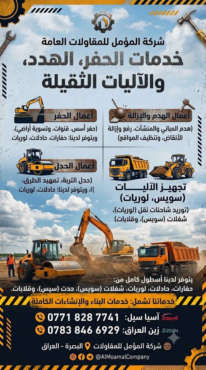 شركة المؤمل للمقاولات العامة والخدمات اللوجستية والآليات الثقيلة 🏗️🚜
​إلى كافة أصحاب المشاريع، الشركات، والمقاولين في البصره وكافة الاقضيه والنواحي  
نضع بين أيديكم أسطولاً متكاملاً من الآليات الثقيلة والخدمات الهندسية بخبرة وكفاءة عالية لتنفيذ أعمالكم بأفضل المواصفات وأسرع وقت.
​🔹 خدماتنا المتكاملة تشمل:
​أعمال الحفر: (حفر أساس، قنوات، وتسوية الأراضي بأحدث الحفارات).
​أعمال الهدم والإزالة: (هدّم المباني والمنشآت، رفع وإزالة الأنقاض، وتنظيف المواقع بالكامل).
​أعمال الحدل: (حدل التربة، تمهيد الطرق، وضمان جودة وطبقات التأسيس).
​تجهيز الآليات الثقيلة وشاحنات النقل: (توفر لدينا شاحنات نقل لوريات، شفلات، وقلابات لمختلف أحجام الأعمال اللوجستية).
وباسعار تنافسيه 💲💰
​📍 العنوان: البصره - العراق 
📞 للحجز والاستفسار، يرجى الاتصال على الأرقام التالية:
​آسيا سييل: ***********
​زين العراق: ***********
​شركة المؤمل.. أساس قوي لمستقبل مستدام 🤝✨
