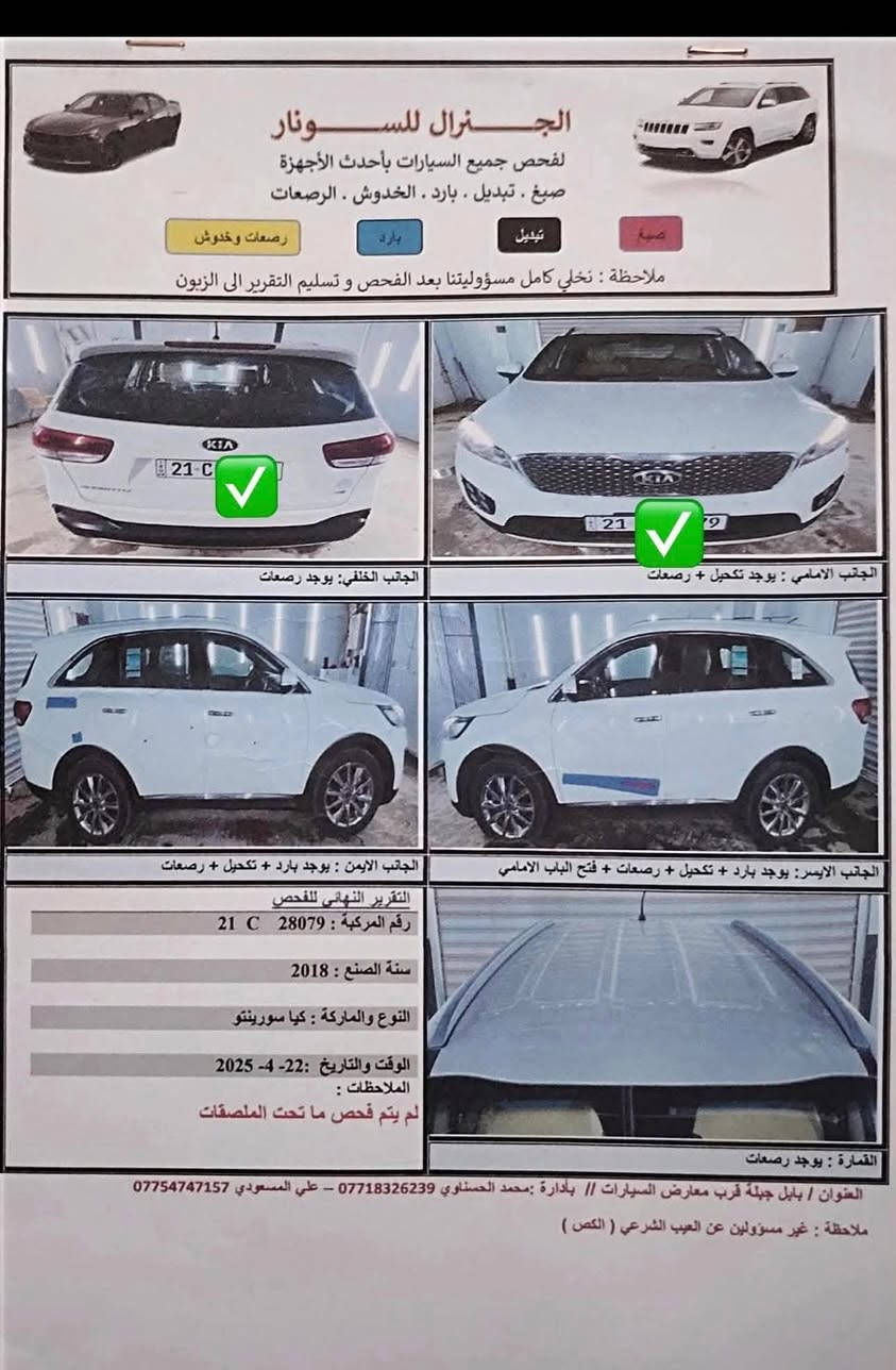 السعر 208 
سورنتو خليجي موديل 2018 رقم سليمانية باسمي ماشيه 160 الف السياره بيه بارد مؤشر بالسونار المرفق بالصور. الي يرغب بالشراء يتصل على الرقم ***********0. العنوان واسط

نص مكتوب في الصور:
- الجنرال للسيارات لفحص جميع السيارات بأحدث الأجهزة صبغ . تبديل . بارد . الخدوش . الرصعات صبغ تبديل بارد رصعات وخدوش ملاحظة : نخلي كامل مسؤوليتنا بعد الفحص وتسليم التقرير الى الزبون الجانب الخلفي: يوجد رصعات الجانب الامامي : يوجد تكحيل + رصعات الجانب الايمن : يوجد بارد + تكحيل + رصعات الجانب الايسر: يوجد بارد + تكحيل + رصعات + فتح الباب الامامي التقرير النهائي للفحص رقم المركبة : 21 C 28079 سنة الصنع : 2018 النوع والماركة : كيا سورينتو الوقت والتاريخ :22- 4- 2025 الملاحظات : لم يتم فحص ما تحت الملصقات القمارة : يوجد رصعات العنوان / بابل جبلة قرب معارض السيارات // بأدارة :محمد الحسناوي *********** - علي المسعودي *********** ملاحظة : غير مسؤولين عن العيب الشرعي ( الكص )