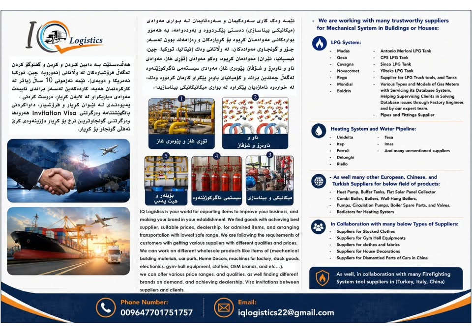 ئێمە وەك IQ Logistics هەڵدەستین بە کڕین و پێداچونەوە و نەقڵ کردنی کاڵا بۆ خوازیار بە (نرخی جیاواز و کوالیتی جیاواز)، لەگەڵ ڕێکخستنی کاری پەیوەندی نێوان کۆمپانیاکان، هەروەها ڕێکخستنی نەقڵ لە ئەوروپاوە بۆ کوردستان، پەیوەندی بکەن بە ژمارە تەلەفونی 
***********

ڕێز و سوپاس بۆ ئەدمینی بەڕێز
