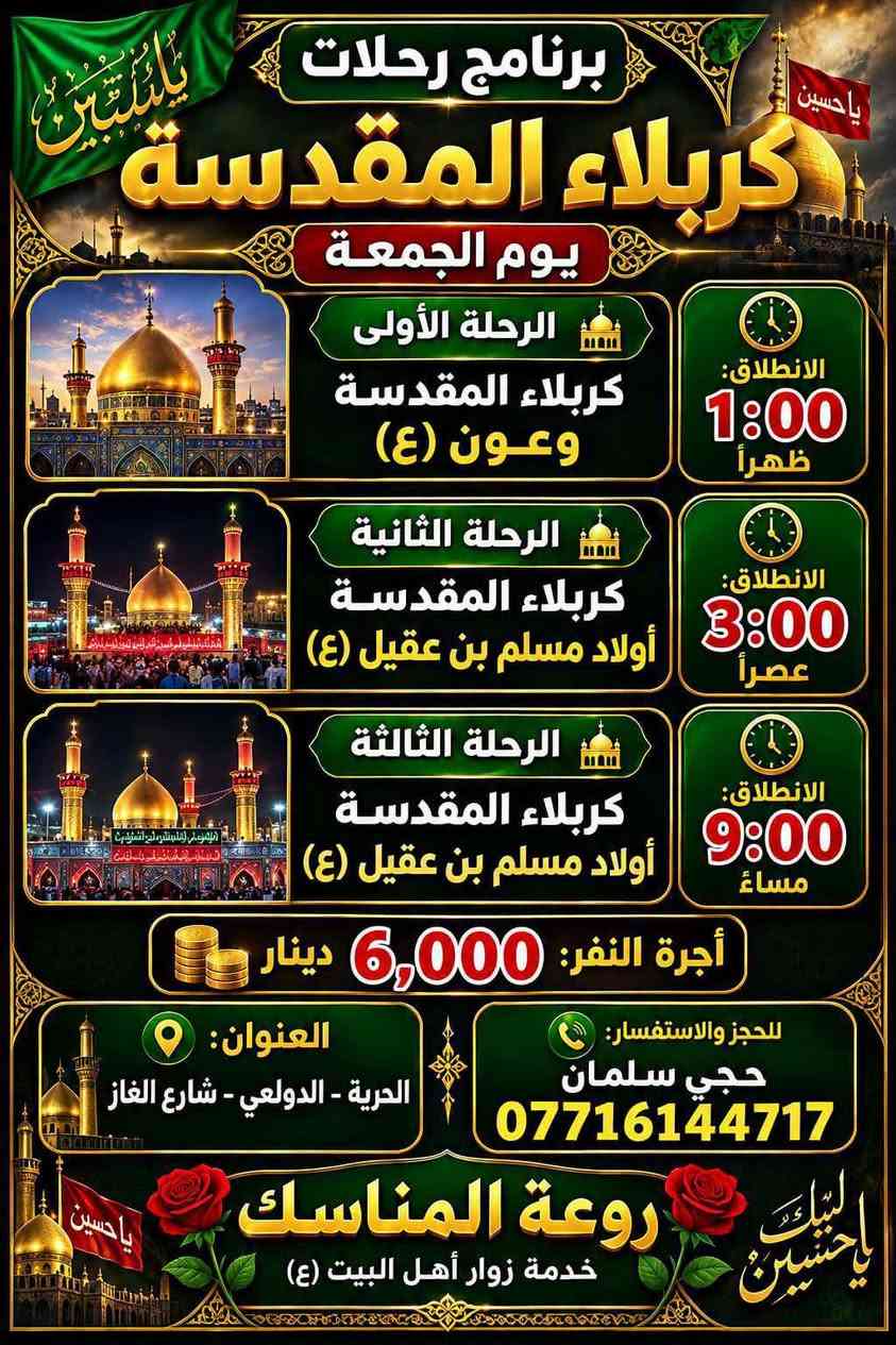 حمله احباب الحسين واخيه ابا الفظل حملة احباب الحسين وأخيه ابا الفضل العباس لزياره العتبات المقدسه 
 (2026-9-18) يوم الجمعة 

رحلة رقم 1
النجف الاشرف +مقبرة وادي السلام  مبيت بل فندق 

  الانطلاق بل 1 ضهرا 

 والعودة 8 ونص صباحا 

سعر النفر 15مرجع قريب الدار وعند الرجوع التوقف في مخابز باب الاغا

رحلة رقم 2

1سامراء المقدسة

2 السيد محمد سبع الدجيل

3 ابراهيم ابن مالك الاشتر 

التجمع بعد صلاة الضهر والعودة بعد إكمال الزيارة 

سعر النفر 10  مرجع قريب الدار  

رحلة رقم  3

1 علي ابن الحسين 

2شريفة بنت الامام الحسن

3 كربلاء المقدسة 

التجمع بل وحدة  الضهر  والعودة بعد إكمال الزيارة 

سعر النفر 10 الف مرجع مرجع قريب الدار

رحلة رقم 4

1 عمران ابن علي 

2شريفة بنت الامام الحسن 

التجمع الساعة 2 ضهرا والعودة بعد إكمال الزيارة 

سعر النفر 7 مرجع قريب الدار 

رحلة رقم 5

1كربلاء المقدسة 

الانطلاق 3عصرا  والعودة 10 ونص ليلا

 سعر النفر 6 الف مرجع قريب الدار

والعودة بعد اكمال الزيارة  وعند الرجوع التوقف في باب الاغا

رحلة رقم 6

1 المتنبي

2 مخابز الاغا 

سعر النفر 4 الف  دينار مرجع قريب الدار عند الرجوع 

التجمع ا الانطلاق 5 ونص عصرا  العودة بعد إكمال الزيارة

رحلة رقم 7
1 شريفة بنت الامام الحسن 

2 كربلاء المقدسة 

التجمع بل 8 ليلا الانطلاق 8 ونص ليلا 
 
والعودة بعد صلاة الفجر 

سعر النفر 10 مرجع 

رحلة رقم 8

1كربلاء المقدسة 

  الانطلاق 8  ليلا والعودة 3 ونص فجرا 

 سعر النفر 6 الف مرجع

  وعند الرجوع التوقف في باب الاغا

رحلة رقم 9

 الئ النجف الاشرف التجمع 11ليلا والعودة

 الساعة 9صباحا  سعر النفر 10مرجع قريب الدار

مرجع قريب الدار وعند الرجوع التوقف في باب الاغا

🌐عنوانة الدولعي شارع معمل الغازالقديم قرب حسينة
🌐الامام الحسين
📲  ***********سلمانش

نص مكتوب في الصور:
- حملة أحباب الحسين وأخيه أبا الفضل العباس برنامج يوم الجمعة 15,000 للنفر النجف الأشرف مبيت مع الفندق لانطلاق بعد صلاة الظهر بعد صلاة الظهر 10,000 للنفر سامراء المقدسة لسيد محمد بعد صلاة الظهر بعد صلاة الظهر 10,000 للنفر كربلاء المقدسة ولعلويه شريفة بنت الحسن وعمران ابن علي 1:00 ظهراً 7,000 للنفر العلويه شريفة بنت الحسن وعمران ابن علي 2:00 عصراً 6,000 للنفر كربلاء المقدسة 3:00 عصراً 3,000 للنفر المتنبي ومخابز باب لاغا 6:00 عصراً 6,000 للنفر كربلاء المقدسة 9:00 ليلا 8,000 للنفر كربلاء المقدسة ولعلويه شريفة بنت الحسن 10:00 ليلا 10,000 للنفر النجف الأشرف 11:00 ليلا *********** الحرية - الدولعي - شارع الغاز قرب حسينية الإمام الحسين (ع) حجي سلمان
- برنامج رحلات كربلاء المقدسة يوم الجمعة الرحلة الأولى كربلاء المقدسة وعون (ع) الانطلاق: 1:00 ظهراً الرحلة الثانية كربلاء المقدسة أولاد مسلم بن عقيل (ع) الانطلاق: 3:00 عصراً الرحلة الثالثة كربلاء المقدسة أولاد مسلم بن عقيل (ع) الانطلاق: 9:00 مساءً أجرة النفر: 6,000 دينار العنوان: الحرية - الدولعي - شارع الغاز للحجز والاستفسار: حاجي سلمان *********** روعة المناسك خدمة زوار أهل البيت (ع)