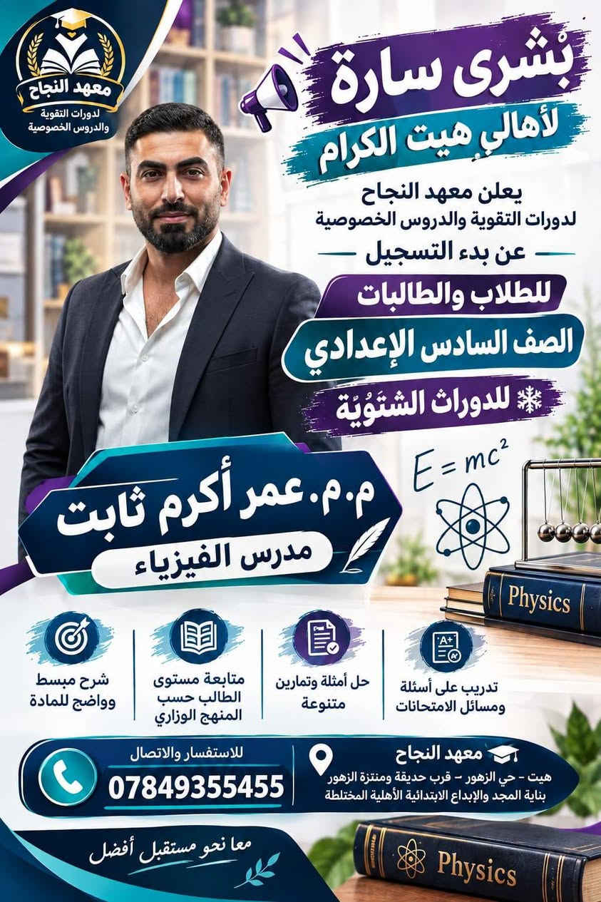 📚❄️ إعلان الدورات التقوية الشتوية 2027 ❄️📚
يعلن معهد النجاح لدورات التقوية و الدروس الخصوصية 
عن بدء التسجيل للدورات الشتوية لعام 2027 🎓

👨‍🎓👩‍🎓 للطلاب والطالبات – الصف السادس الإعدادي
📖 جميع المواد الدراسية

✨ مميزات الدورات: 🔹 أجواء دراسية مميزة وهادئة
🔹 طاقة شمسية متوفرة 24 ساعة ☀️🔋
🔹 عدد الطلاب في الصف أقل من 18 طالباً لضمان المتابعة والتركيز
🔹 شرح مبسط وواضح للمادة
🔹 متابعة مستوى كل طالب بشكل مستمر
🔹 حل أسئلة وتمارين متنوعة
🔹 مراجعة شاملة للمادة قبل الامتحان 📝
🔹 الاستعداد المبكر للامتحانات وتحقيق أفضل النتائج
🎯 ابدأ من الآن… حتى تدخل الامتحان وأنت واثق ومستعد.
📍 معهد النجاح – هيت / حي الزهور
📞 للاستفسار والتسجيل:
***********
*********** 
🌟 معهد النجاح… معاً نحو مستقبل أفضل 🌟

نص مكتوب في الصور:
- معهد النجاح لدورات التقوية والدروس الخصوصية
- بشرى سارة لأهالي هيت الكرام
- يعلن معهد النجاح لدورات التقوية والدروس الخصوصية عن بدء التسجيل للطلاب والطالبات
- الصف السادس الإعدادي
- للدورات الشتوية
- الأستاذ إبراهيم جاسم محمد
- مدرس اللغة العربية
- تدريب على أسئلة ومسائل الامتحانات
- حل أمثلة وتمارين متنوعة
- متابعة مستوى الطالب حسب المنهج الوزاري
- شرح مبسط وواضح للمادة
- للاستفسار والاتصال
- معهد النجاح
- هيت - حي الزهور - قرب حديقة ومنتزة الزهور بناية المجد والإبداع الابتدائية الأهلية المختلطة
- معا نحو مستقبل أفضل
- معهد النجاح دورات التقوية والدروس الخصوصية بشرى سارة لأهالي هيت الكرام يعلن معهد النجاح لدورات التقوية والدروس الخصوصية عن بدء التسجيل للطلاب والطالبات الصف السادس الاعدادي للدورات الشتوية اللغة العربية الأستاذ م.م. مالك وليد سويدان مدرس اللغة العربية شرح مبسط وواضح للمادة متابعة مستوى الطالب حسب المنهج الوزاري حل أمثلة وتمارين متنوعة تدريب على أسئلة ومسائل الامتحانات للاستفسار والاتصال *********** معهد النجاح هيت - حي الزهور - قرب حديقة ومنتزة الزهور بناية المجد والإبداع الابتدائية الأهلية المختلطة معا نحو مستقبل أفضل
- الأستاذ لؤي طالب النجار مدرس اللغة الانكليزية
- English
- Hello!
- English Grammar Vocabulary
- هيت - حي الزهور - قرب حديقة ومنتزة الزهور - بناية المجد والإبداع الإبتدائية الأهلية المختلطة
- بشرى سارة لأهالي هيت الكرام يعلن معهد النجاح لدورات التقوية والدروس الخصوصية عن بدء التسجيل للطلاب والطالبات الصف السادس الاعدادي للدورات الشتوية E=mc^2 Physics م.م. عمر أكرم ثابت مدرس الفيزياء شرح مبسط وواضح للمادة متابعة مستوى الطالب حسب المنهج الوزاري حل أمثلة وتمارين متنوعة تدريب على أسئلة ومسائل الامتحانات للاستفسار والاتصال *********** معهد النجاح هيت - حي الزهور - قرب حديقة ومنتزة الزهور بناية المجد والإبداع الابتدائية الأهلية المختلطة معا نحو مستقبل أفضل Physics
- معهد النجاح لدورات التقوية والدروس الخصوصية بشري سارة لأهالي هيت الكرام يعلن معهد النجاح لدورات التقوية والدروس الخصوصية عن بدء التسجيل للطلاب والطالبات الصف السادس الإعدادي للدورات الشتوية الأستاذ محمد خميس حميد مدرس الكيمياء شرح مبسط وواضح للمادة متابعة مستوى الطالب حسب المنهج الوزاري حل أمثلة وتمارين متنوعة تدريب على أسئلة ومسائل للامتحانات للاستفسار والاتصال *********** معهد النجاح هيت - حي الزهور - قرب حديقة ومنتزة الزهور بناية المجد والإبداع الحديقة الأهلية المختلطة معاً نحو مستقبل أفضل
- بُشرى سارّة لأهالي هيت الكرام يعلن معهد النجاح لدورات التقوية والدروس الخصوصية عن بدء التسجيل لطلاب وطالبات الصف السادس الإعدادي للدورات الشتوية الأستاذ أحمد خاشع مدرس الفيزياء E=mc² Physics تدريب على أسئلة ومسائل الامتحانات حل أمثلة وتمارين متنوعة متابعة مستوي الطالب حسب المنهج الوزاري شرح مبسط وواضح للمادة معهد النجاح هيت - حي الزهور - قرب حديقة ومنتزه الزهور بناية المجد والإبداع الإبتدائية الأهلية المختلطة للاستفسار والاتصال *********** معاً نحو مستقبل أفضل Physics معهد النجاح لدورات التقوية والدروس الخصوصية
- بشرى سارة لأهالي هيت الكرام يعلن معهد النجاح لدورات التقوية والدروس الخصوصية عن بدء التسجيل للطلاب والطالبات الصف السادس الإعدادي للدورات الشتوية الأستاذة غادة عاصي مدرسة الرياضيات شرح مبسط وواضح للمادة متابعة مستوى الطالب حسب المنهج الوزاري حل أمثلة وتمارين متنوعة تدريب على أسئلة ومسائل الامتحانات معهد النجاح هيت - حي الزهور - قرب حديقة ومنتزة الزهور بناية المجد والإيداع المخترقة الأهلية المختلطة للاستفسار والاتصال *********** معاً نحو مستقبل أفضل معهد النجاح لدورات التقوية والدروس الخصوصية
- معهد النجاح لدورات التقوية والدروس الخصوصية بشرى سارة لأهالي هيت الكرام يعلن معهد النجاح لدورات التقوية والدروس الخصوصية عن بدء التسجيل للطلاب والطالبات الصف السادس الإعدادي للدورات الشتوية الأستاذة إسراء عبدالحميد يوسف مدرسة الكيمياء شرح مبسط وواضح للمادة متابعة مستوى الطالب حسب المنهج الوزاري حل أمثلة وتمارين متنوعة تدريب على أسئلة ومسائل الامتحانات معهد النجاح هيت - حي الزهور:- قرب حديقة ومنتزة الزهور بناية المجد والإبداع المخترع الأهلية المختلطة للاستفسار والالاتصال *********** معاً نحو مستقبل أفضل
- معْهد النجاح لدورات التقوية والدروس الخصوصية بشري سارة لأهالي هيت الكرام يعلن معهد النجاح لدورات التقوية والدروس الخصوصية عن بدء التسجيل للطلاب والطالبات الصف السادس الإعدادي للدورات الشتوية الأستاذة م. م. أسيه عبدالغفور مدرسة اللغة الإنكليزية Grammar Vocabulary Speaking Listening Reading Writing ABC Better English Brighter Future Learn English شرح مبسط وواضح للمادة متابعة مستوى الطالب حسب المنهج الوزاري حل أمثلة وتمارين متنوعة تدريب على أسئلة ومسائل الامتحانات معهد النجاح هيت - حي الزهور:- قرب حديقة ومنتزة الزهور بناية المجد والإبداع المخذيثق الأهلية المختلطة للاستفسار والاتصال *********** معاً نحو مستقبل أفضل English